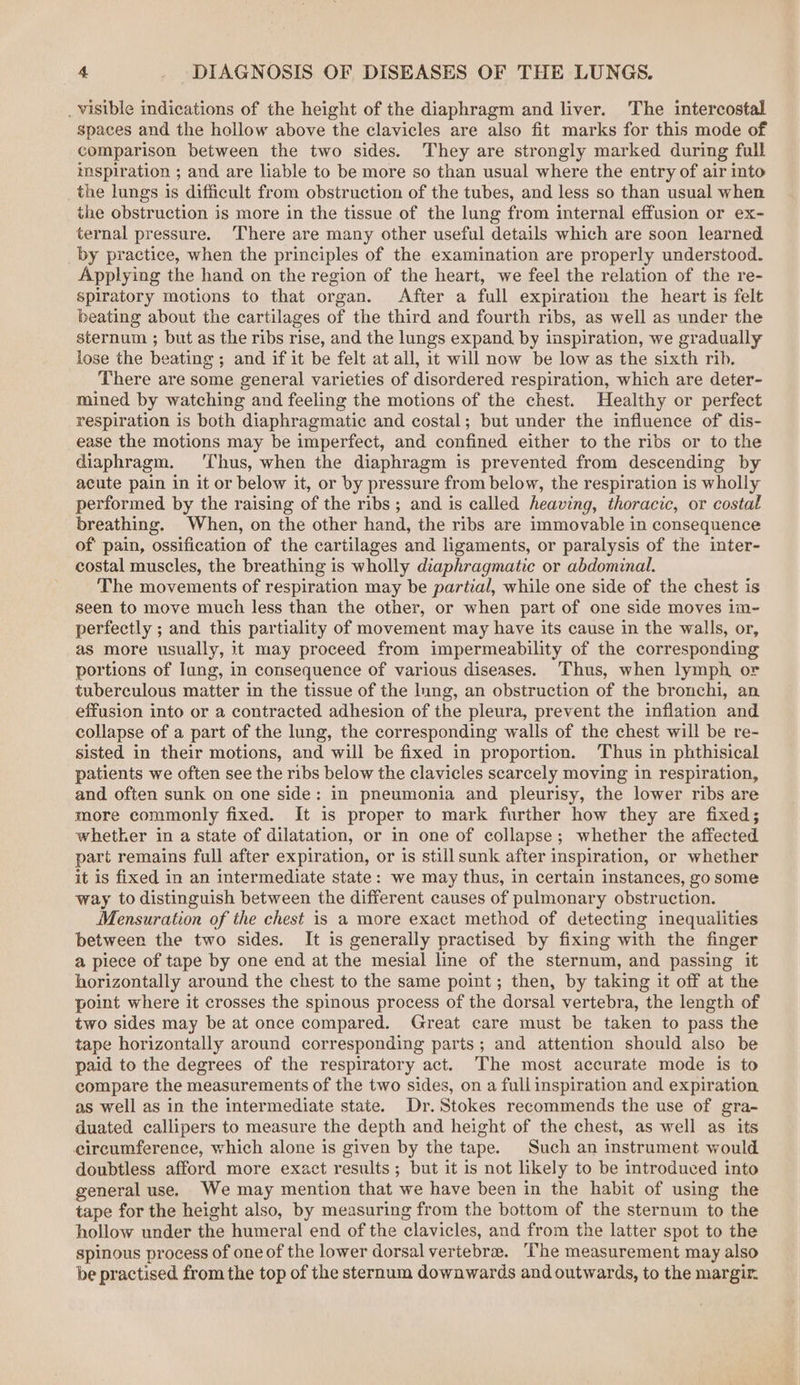 _ visible indications of the height of the diaphragm and liver. The intercostal spaces and the hollow above the clavicles are also fit marks for this mode of comparison between the two sides. They are strongly marked during full inspiration ; and are liable to be more so than usual where the entry of air into the lungs is difficult from obstruction of the tubes, and less so than usual when the obstruction is more in the tissue of the lung from internal effusion or ex- ternal pressure. ‘There are many other useful details which are soon learned by practice, when the principles of the examination are properly understood. Applying the hand on the region of the heart, we feel the relation of the re- spiratory motions to that organ. After a full expiration the heart is felt beating about the cartilages of the third and fourth ribs, as well as under the sternum ; but as the ribs rise, and the lungs expand by inspiration, we gradually lose the beating ; and if it be felt at all, it will now be low as the sixth rib. There are some general varieties of disordered respiration, which are deter- mined by watching and feeling the motions of the chest. Healthy or perfect respiration is both diaphragmatic and costal; but under the influence of dis- ease the motions may be imperfect, and confined either to the ribs or to the diaphragm. ‘Thus, when the diaphragm is prevented from descending by acute pain in it or below it, or by pressure from below, the respiration is wholly performed by the raising of the ribs; and is called heaving, thoracic, or costal breathing. When, on the other hand, the ribs are immovable in consequence of pain, ossification of the cartilages and ligaments, or paralysis of the inter- costal muscles, the breathing is wholly diaphragmatic or abdominal. The movements of respiration may be partial, while one side of the chest is seen to move much less than the other, or when part of one side moves im- perfectly ; and this partiality of movement may have its cause in the walls, or, as more usually, it may proceed from impermeability of the corresponding portions of lung, in consequence of various diseases. Thus, when lymph or tuberculous matter in the tissue of the lung, an obstruction of the bronchi, an effusion into or a contracted adhesion of the pleura, prevent the inflation and collapse of a part of the lung, the corresponding walls of the chest will be re- sisted in their motions, and will be fixed in proportion. ‘Thus in phthisical patients we often see the ribs below the clavicles scarcely moving in respiration, and often sunk on one side: in pneumonia and pleurisy, the lower ribs are more commonly fixed. It is proper to mark further how they are fixed; whetker in a state of dilatation, or in one of collapse; whether the affected part remains full after expiration, or is still sunk after inspiration, or whether it is fixed in an intermediate state: we may thus, in certain instances, go some way to distinguish between the different causes of pulmonary obstruction. Mensuration of the chest is a more exact method of detecting inequalities between the two sides. It is generally practised by fixing with the finger a piece of tape by one end at the mesial line of the sternum, and passing it horizontally around the chest to the same point; then, by taking it off at the point where it crosses the spinous process of the dorsal vertebra, the length of two sides may be at once compared. Great care must be taken to pass the tape horizontally around corresponding parts; and attention should also be paid to the degrees of the respiratory act. The most accurate mode is to compare the measurements of the two sides, on a full inspiration and expiration as well as in the intermediate state. Dr. Stokes recommends the use of gra- duated callipers to measure the depth and height of the chest, as well as its circumference, which alone is given by the tape. Such an instrument would doubtless afford more exact results; but it is not likely to be introduced into general use. We may mention that we have been in the habit of using the tape for the height also, by measuring from the bottom of the sternum to the hollow under the humeral end of the clavicles, and from the latter spot to the spinous process of one of the lower dorsal vertebrae. ‘The measurement may also be practised from the top of the sternum downwards and outwards, to the margir.