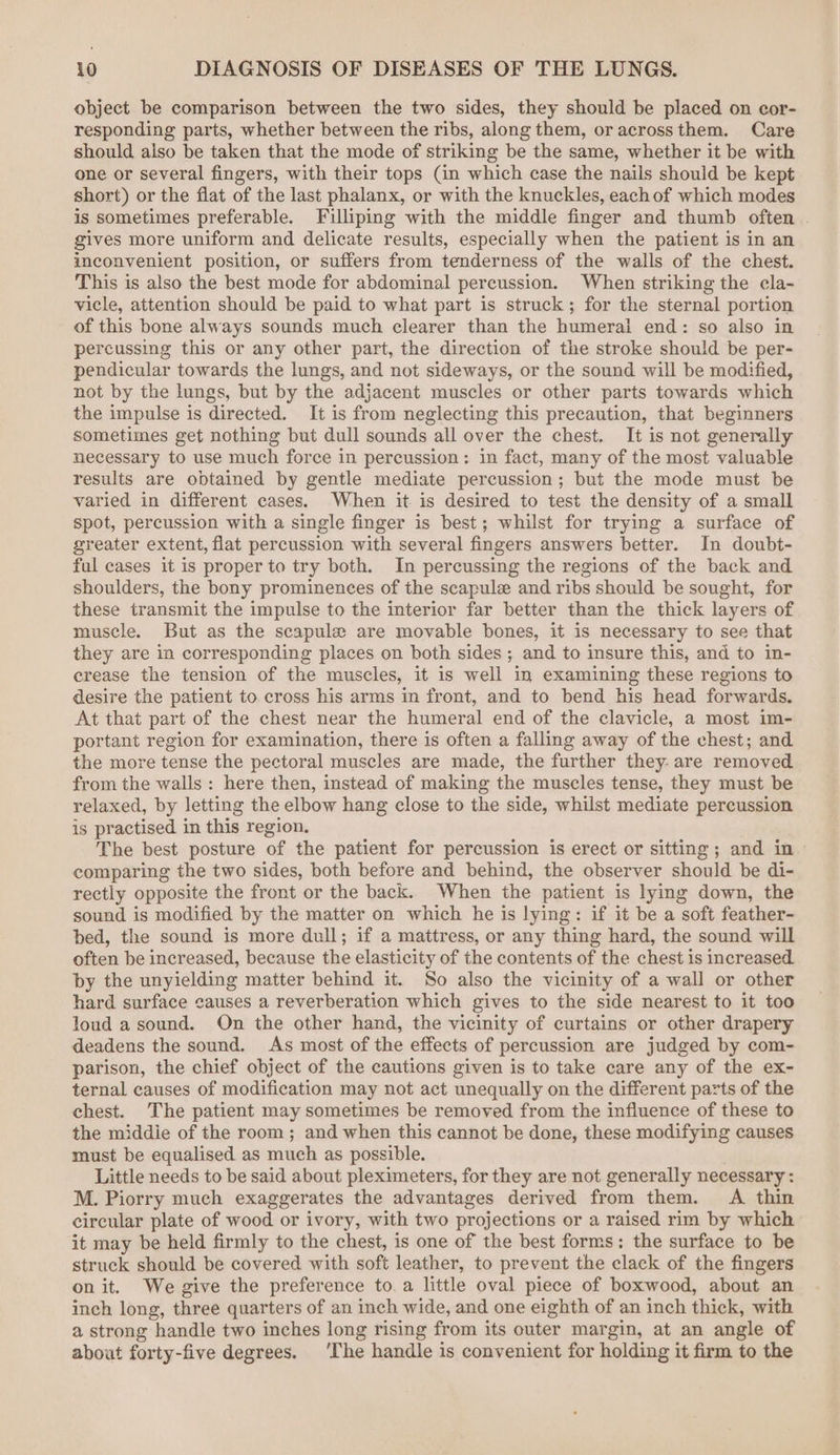 object be comparison between the two sides, they should be placed on cor- responding parts, whether between the ribs, along them, or acrossthem. Care should also be taken that the mode of striking be the same, whether it be with one or several fingers, with their tops (in which case the nails should be kept short) or the flat of the last phalanx, or with the knuckles, each of which modes is sometimes preferable. Filliping with the middle finger and thumb often | gives more uniform and delicate results, especially when the patient is in an inconvenient position, or suffers from tenderness of the walls of the chest. This is also the best mode for abdominal percussion. When striking the cla- vicle, attention should be paid to what part is struck; for the sternal portion of this bone always sounds much clearer than the humeral end: so also in percussing this or any other part, the direction of the stroke should be per- pendicular towards the lungs, and not sideways, or the sound will be modified, not by the lungs, but by the adjacent muscles or other parts towards which the impulse is directed. It is from neglecting this precaution, that beginners sometimes get nothing but dull sounds all over the chest. It is not generally necessary to use much force in percussion: in fact, many of the most valuable results are obtained by gentle mediate percussion; but the mode must be varied in different cases. When it is desired to test the density of a small spot, percussion with a single finger is best; whilst for trying a surface of greater extent, flat percussion with several fingers answers better. In doubt- ful cases it is proper to try both. In percussing the regions of the back and shoulders, the bony prominences of the scapule and ribs should be sought, for these transmit the impulse to the interior far better than the thick layers of muscle. But as the scapula are movable bones, it is necessary to see that they are in corresponding places on both sides ; and to insure this, and to in- crease the tension of the muscles, it is well in examining these regions to desire the patient to cross his arms in front, and to bend his head forwards. At that part of the chest near the humeral end of the clavicle, a most im- portant region for examination, there is often a falling away of the chest; and the more tense the pectoral muscles are made, the further they. are removed from the walls: here then, instead of making the muscles tense, they must be relaxed, by letting the elbow hang close to the side, whilst mediate percussion is practised in this region. The best posture of the patient for percussion is erect or sitting ; and in» comparing the two sides, both before and behind, the observer should be di- rectly opposite the front or the back. When the patient is lying down, the sound is modified by the matter on which he is lying: if it be a soft feather- bed, the sound is more dull; if a mattress, or any thing hard, the sound will often be increased, because the elasticity of the contents of the chest is increased by the unyielding matter behind it. So also the vicinity of a wall or other hard surface causes a reverberation which gives to the side nearest to it too loud a sound. On the other hand, the vicinity of curtains or other drapery deadens the sound. As most of the effects of percussion are judged by com- parison, the chief object of the cautions given is to take care any of the ex- ternal causes of modification may not act unequally on the different parts of the chest. The patient may sometimes be removed from the influence of these to the middie of the room; and when this cannot be done, these modifying causes must be equalised as much as possible. Little needs to be said about pleximeters, for they are not generally necessary : M. Piorry much exaggerates the advantages derived from them. A thin circular plate of wood or ivory, with two projections or a raised rim by which it may be held firmly to the chest, is one of the best forms: the surface to be struck should be covered with soft leather, to prevent the clack of the fingers on it. We give the preference to. a little oval piece of boxwood, about an inch long, three quarters of an inch wide, and one eighth of an inch thick, with a strong handle two inches long rising from its outer margin, at an angle of about forty-five degrees. ‘The handle is convenient for holding it firm to the