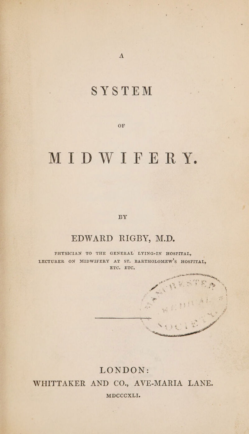 SYSTEM OF MIDWIFERY. BY EDWARD RIGBY, M.D. PHYSICIAN TO THE GENERAL LYING-IN HOSPITAL, LECTURER ON MIDWIFERY AT ST. BARTHOLOMEW’S HOSPITAL, ETC. ETC, a tee ERP ates “See pa : lone LONDON: | WHITTAKER AND CO., AVE-MARIA LANE. MDCCCXLI. Se eaatoe