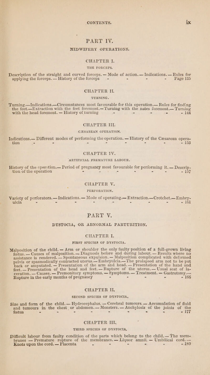 PART 1y, MIDWIFERY OPERATIONS. CHAPTER I. THE FORCEPS. Description of the straight and curved forceps. — Mode of action. — Indications. — Rules for applying the forceps. — History of the forceps - - - - Page 135 CHAPTER II. TURNING. Turning.—Indications.—Circumstances most favourable for this operation.— Rules for finding the feet.—Extraction with the feet foremost.—Turning with the nates foremost.— Turning with the head foremost. — History of turning = - - z - 144 CHAPTER III. CJESAREAN OPERATION. Indications.— Different modes of performing the operation. — History of the Cesarean opera- tion - - - = = - - - 153 CHAPTER IV. ‘ARTIFICIAL PREMATURE LABOUR. History of the operation.— Period of pregnancy most favourable for performing it. — Descrip- tion of the operation - = - - 2 = PR sy CHAPTER V. PERFORATION. Variety of perforators. — Indications. — Mode of operating.— Extraction.—Crotchet.— Embry- ulcia - “ = = = - - - - 161 PART 'Y¥. DYSTOCIA, OR ABNORMAL PARTURITION, CHAPTER I. FIRST SPECIES OF DYSTOCIA. Malposition of the child. — Arm or shoulder the only faulty position ef a full-grown living foetus. — Causes of malposition.— Diagnosis before and during labour. — Results where no assistance is rendered. — Spontaneous expulsion. — Malposition complicated with deformed pelvis or spasmodically contracted uterus.— Embryulcia.—The prolapsed arm not to be put pack or amputated. — Presentation of the arm and head.— Presentation of the hand and feet. — Presentation of the head and feet.— Rupture of the uterus.— Usual seat of la- ceration. — Causes. — Premonitory symptoms. —Symptoms.— Treatment. — Gastrotomy.— Rupture in the early months of pregnancy - - = A - 166 CHAPTER II. SECOND SPECIES OF DYSTOCIA, Size and form of the child. — Hydrocephalus. — Cerebral tumours. — Accumulation of fluid and tumours in the chest or abdomen.— Monsters.— Anchylosis of the joints of the foetus - ~ - = -  - - - 177 CHAPTER III. THIRD SPECIES OF DYSTOCIA. Difficult labour from faulty condition of the parts which belong to the child.— The mem- branes — Premature rupture of the membranes.— Liquor amnii. — Umbilical cord.—- Knots upon the cord. — Flacenta = - - - - ~ 180