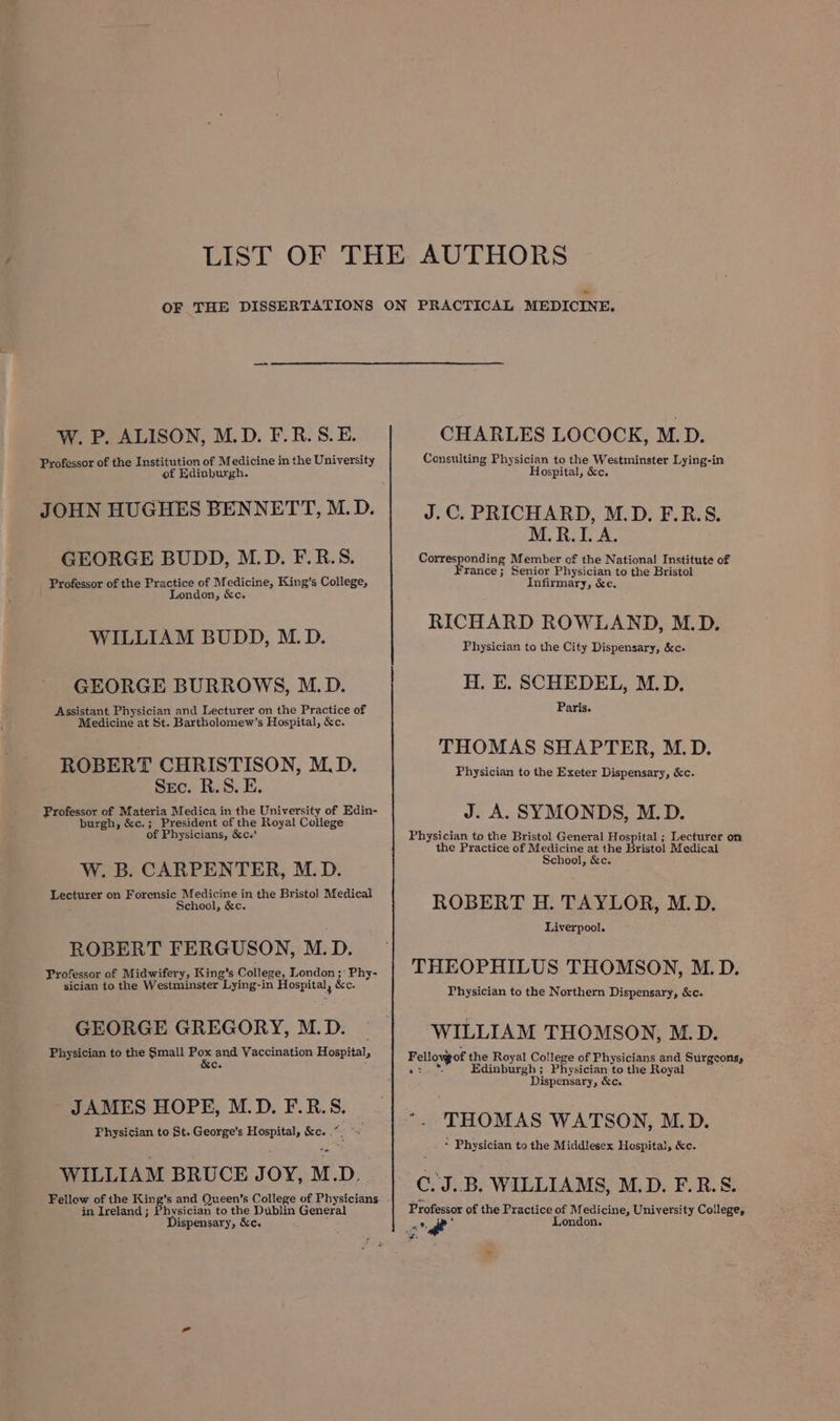 W. P. ALISON, M.D. F.R.S.E. Professor of the Institution of Medicine in the University of Edinburgh. JOHN HUGHES BENNETT, M.D. GEORGE BUDD, M.D. F.R.S. Professor of the Practice of Medicine, King’s College, London, &amp;c. WILLIAM BUDD, M.D. GEORGE BURROWS, M.D. Assistant Physician and Lecturer on the Practice of Medicine at St. Bartholomew’s Hospital, &amp;c. ROBERT CHRISTISON, M.D. Sec. R.S. E. Professor of Materia Medica in the University of Edin- burgh, &amp;c.; President of the Royal College of Physicians, &amp;c.' W. B. CARPENTER, M.D. Lecturer on Forensic Medicine in the Bristol Medical School, &amp;c. ROBERT FERGUSON, M.D. Professor of Midwifery, King’s College, London ;° Phy- sician to the Westminster Lying-in Hospital, &amp;c. GEORGE GREGORY, M.D. Physician to the Small 2 and Vaccination Hospital, Ce : JAMES HOPE, M.D. F.R.S. Physician to St. George’s Hospital, &amp;c. .*, rp! WILLIAM BRUCE JOY, M.D. Fellow of the King’s and Queen’s College of Physicians in Ireland; Physician to the Dublin General ‘ispensary, &amp;c. CHARLES LOCOCK, M.D. Consulting Physician to the Westminster Lying-in Hospital, &amp;c. J.C. PRICHARD, M.D. F.R.S. M.R.I. A. Corresponding Member of the National Institute of ¥rance ; Senior Physician to the Bristol Infirmary, &amp;e. RICHARD ROWLAND, M.D. Physician to the City Dispensary, &amp;c- H. E. SCHEDEL, M.D. Paris. THOMAS SHAPTER, M.D. Physician to the Exeter Dispensary, &amp;c. J. A. SYMONDS, M.D. Physician to the Bristol General Hospital ; Lecturer on the Practice of Medicine at the Bristol Medical School, &amp;c. ROBERT H. TAYLOR, M.D. Liverpool. THEOPHILUS THOMSON, M.D. Physician to the Northern Dispensary, &amp;c. WILLIAM THOMSON, M.D. Fellovgof the Royal College of Physicians and Surgeons, Rg Edinburgh ; Physician to the Royal Dispensary, &amp;c. * Physician to the Middlesex Hospital, &amp;c. C.'J..B. WILLIAMS, M.D. F.R.S. Professor of the Practice of M edicine, University College, ip * London.