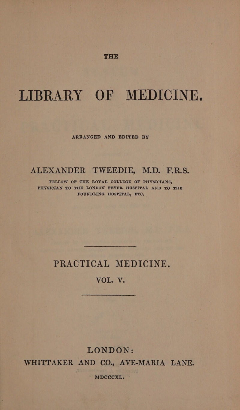 THE LIBRARY OF MEDICINE. ARRANGED AND EDITED BY ALEXANDER TWEEDIE, M.D. F.R.S. FELLOW OF THE ROYAL COLLEGE OF PHYSICIANS, PHYSICIAN TO THE LONDON FEVER HOSPITAL AND TO THE FOUNDLING HOSPITAL, ETC, PRACTICAL MEDICINE. VOL. V. LONDON: WHITTAKER AND CO., AVE-MARIA LANE.