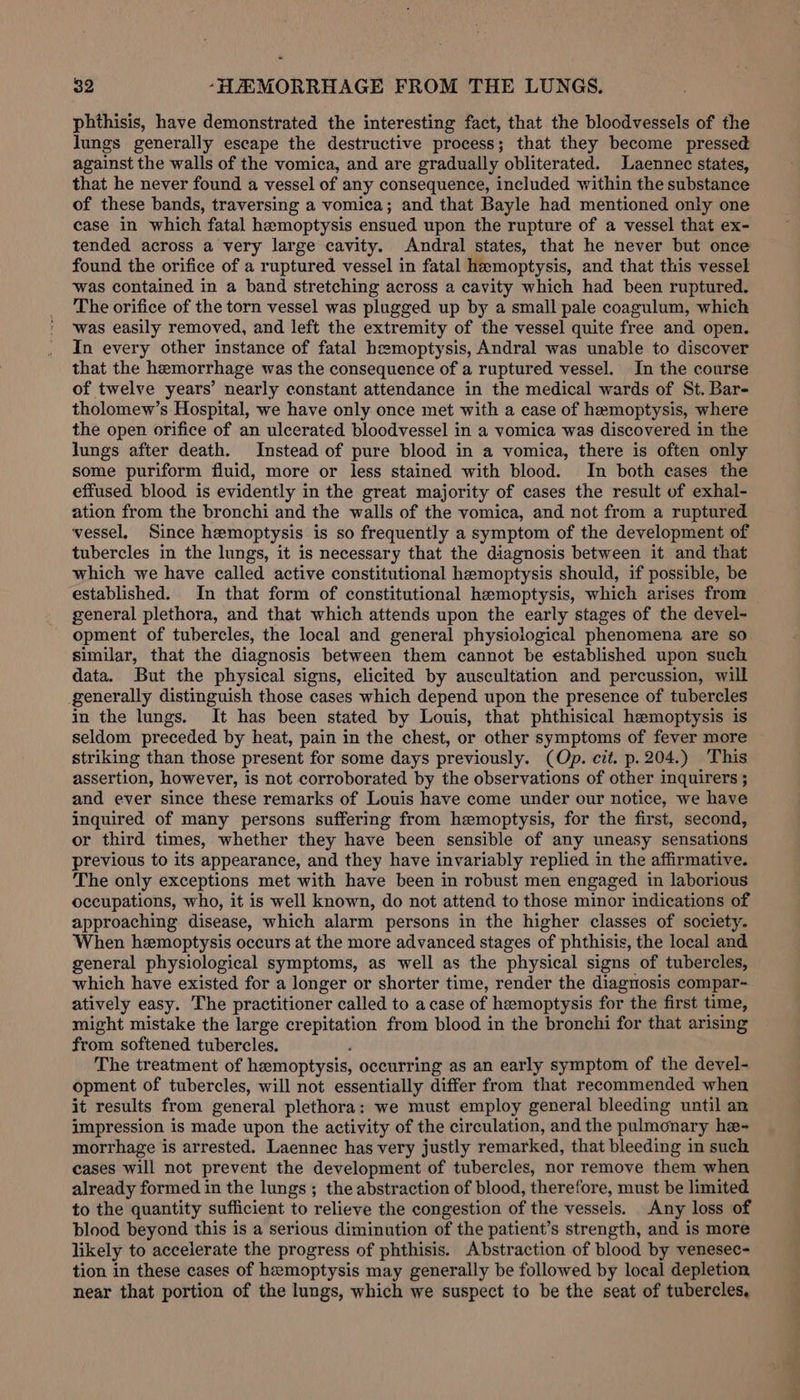 phthisis, have demonstrated the interesting fact, that the bloodvessels of the lungs generally escape the destructive process; that they become pressed against the walls of the vomica, and are gradually obliterated. Laennec states, that he never found a vessel of any consequence, included within the substance of these bands, traversing a vomica; and that Bayle had mentioned only one case in which fatal hemoptysis ensued upon the rupture of a vessel that ex- tended across a very large cavity. Andral states, that he never but once found the orifice of a ruptured vessel in fatal hemoptysis, and that this vessel was contained in a band stretching across a cavity which had been ruptured. The orifice of the torn vessel was plugged up by a small pale coagulum, which was easily removed, and left the extremity of the vessel quite free and open. In every other instance of fatal hemoptysis, Andral was unable to discover that the hemorrhage was the consequence of a ruptured vessel. In the course of twelve years’ nearly constant attendance in the medical wards of St. Bar- tholomew’s Hospital, we have only once met with a case of hemoptysis, where the open orifice of an ulcerated bloodvessel in a vomica was discovered in the lungs after death. Instead of pure blood in a vomica, there is often only some puriform fluid, more or less stained with blood. In both cases the effused blood is evidently in the great majority of cases the result of exhal- ation from the bronchi and the walls of the vomica, and not from a ruptured vessel, Since hemoptysis is so frequently a symptom of the development of tubercles in the lungs, it is necessary that the diagnosis between it and that which we have called active constitutional hemoptysis should, if possible, be general plethora, and that which attends upon the early stages of the devel- opment of tubercles, the local and general physiological phenomena are so similar, that the diagnosis between them cannot be established upon such data. But the physical signs, elicited by auscultation and percussion, will generally distinguish those cases which depend upon the presence of tubercles in the lungs. It has been stated by Louis, that phthisical hemoptysis is seldom preceded by heat, pain in the chest, or other symptoms of fever more striking than those present for some days previously. (Op. cit. p. 204.) This assertion, however, is not corroborated by the observations of other inquirers ; and ever since these remarks of Louis have come under our notice, we have inquired of many persons suffering from hemoptysis, for the first, second, or third times, whether they have been sensible of any uneasy sensations previous to its appearance, and they have invariably replied in the affirmative. The only exceptions met with have been in robust men engaged in laborious occupations, who, it is well known, do not attend to those minor indications of approaching disease, which alarm persons in the higher classes of society. When hemoptysis occurs at the more advanced stages of phthisis, the local and general physiological symptoms, as well as the physical signs of tubercles, which have existed for a longer or shorter time, render the diagnosis compar- atively easy. The practitioner called to a case of hemoptysis for the first time, might mistake the large crepitation from blood in the bronchi for that arising from softened tubercles. ; The treatment of hemoptysis, occurring as an early symptom of the devel- opment of tubercles, will not essentially differ from that recommended when it results from general plethora: we must employ general bleeding until an impression is made upon the activity of the circulation, and the pulmonary he- morrhage is arrested. Laennec has very justly remarked, that bleeding in such cases will not prevent the development of tubercles, nor remove them when already formed in the lungs ; the abstraction of blood, therefore, must be limited to the quantity sufficient to relieve the congestion of the vessels. Any loss of blood beyond this is a serious diminution of the patient’s strength, and is more likely to accelerate the progress of phthisis. Abstraction of blood by venesec- tion in these cases of hemoptysis may generally be followed by local depletion near that portion of the lungs, which we suspect to be the seat of tubercles, =