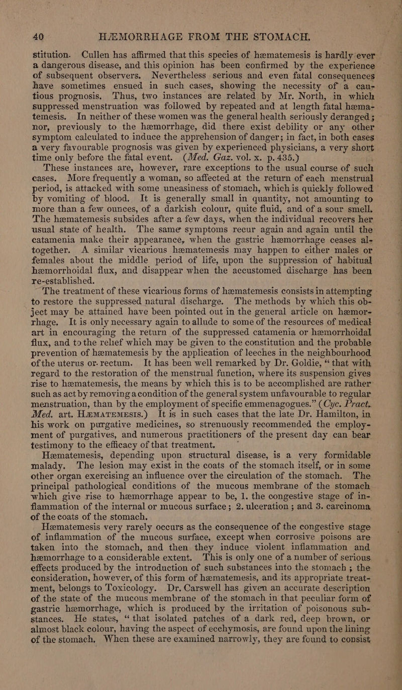 a dangerous disease, and this opinion has been confirmed by the experience of subsequent observers. Nevertheless serious and even fatal consequences have sometimes ensued in such cases, showing the necessity of a cau- tious prognosis, Thus, two instances are related by Mr. North, in which nor, previously to the hemorrhage, did there exist debility or any other symptom calculated to induce the apprehension of dangers in fact, in both cases a very favourable prognosis was given by experienced physicians, a very short time only before the fatal event. (Jed. Gaz. vol. x. p. 435.) These instances are, however, rare exceptions to the usual course of such cases. More frequently a woman, so affected at the return of each menstrual period, is attacked with some uneasiness of stomach, which is quickly followed by vomiting of blood. It is generally small in quantity, not amounting to more than a few ounces, of a darkish colour, quite fluid, and of a sour smell. The hematemesis subsides after a few days, when the individual recovers her catamenia make their appearance, when the gastric hemorrhage ceases al- females about the middle period of life, upon the suppression of habitual hemorrhoidal flux, and disappear when the accustomed discharge has been re-established. The treatment of these vicarious forms of hematemesis consists in attempting to restore the suppressed natural discharge. The methods by which this ob- ject may be attained have been pointed out in the general article on heemor- rhage. It is only necessary again to allude to some of the resources of medical art in encouraging the return of the suppressed catamenia or hemorrhoidal flux, and tothe relief which may be given to the constitution and the probable prevention of hematemesis by the application of leeches in the neighbourhood of the uterus or-rectum. It has been well remarked by Dr. Goldie, “ that with regard to the restoration of the menstrual function, where its suspension gives rise to heematemesis, the means by which this is to be accomplished are rather such as act by removing acondition of the general system unfavourable to regular menstruation, than by the employment of specific emmenagogues.” (Cyc. Pract. Med. art. HmamMatemests.) It is in such cases that the late Dr. Hamilton, in his work on purgative medicines, so strenuously recommended the employ- ment of purgatives, and numerous practitioners of the present day can bear testimony to the efficacy of that treatment. i Hematemesis, depending upon structural disease, is a very formidable malady. The lesion may exist in the coats of the stomach itself, or in some other organ exercising an influence over the circulation of the stomach. The principal pathological conditions of the mucous membrane of the stomach which give rise to hemorrhage appear to be, 1. the congestive stage of in- flammation of the internal or mucous surface; 2. ulceration ; and 3. carcinoma of the coats of the stomach. Hematemesis very rarely occurs as the consequence of the congestive stage of inflammation of the mucous surface, except when corrosive poisons are taken into the stomach, and then they induce violent inflammation and hemorrhage to a considerable extent. This is only one of a number of serious effects produced by the introduction of such substances into the stomach ; the consideration, however, of this form of hematemesis, and its appropriate treat- ment, belongs to Toxicology. Dr. Carswell has given an accurate description of the state of the mucous membrane of the stomach in that peculiar form of stances. He states, “that isolated patches of a dark red, deep brown, or almost black colour, having the aspect of ecchymosis, are found upon the lining of the stomach, When these are examined narrowly, they are found to consist ee eo Ee ee a ee ae So