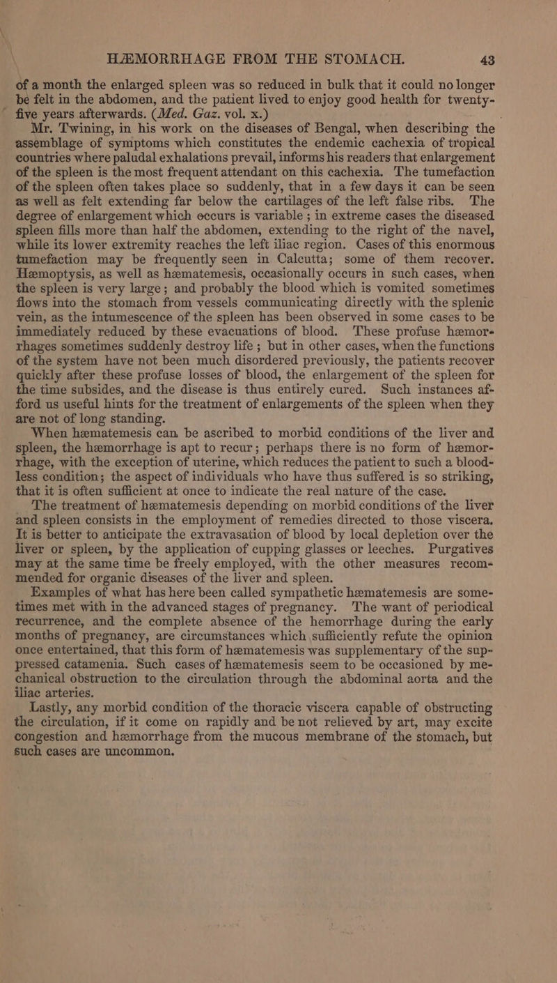 of a month the enlarged spleen was so reduced in bulk that it could no longer be felt in the abdomen, and the patient lived to enjoy good health for twenty- five years afterwards. (Med. Gaz. vol. x.) Mr. Twining, in his work on the diseases of Bengal, when describing the assemblage of symptoms which constitutes the endemic cachexia of tropical countries where paludal exhalations prevail, informs his readers that enlargement of the spleen is the most frequent attendant on this cachexia. The tumefaction of the spleen often takes place so suddenly, that in a few days it can be seen as well as felt extending far below the cartilages of the left false ribs. The degree of enlargement which eccurs is variable ; in extreme cases the diseased spleen fills more than half the abdomen, extending to the right of the navel, while its lower extremity reaches the left iliac region. Cases of this enormous tumefaction may be frequently seen in Calcutta; some of them recover. Hemoptysis, as well as hematemesis, occasionally occurs in such cases, when the spleen is very large; and probably the blood which is vomited sometimes flows into the stomach from vessels communicating directly with the splenic vein, as the intumescence of the spleen has been observed in some cases to be immediately reduced by these evacuations of blood. These profuse hemor- rhages sometimes suddenly destroy life ; but in other cases, when the functions of the system have not been much disordered previously, the patients recover quickly after these profuse losses of blood, the enlargement of the spleen for the time subsides, and the disease is thus entirely cured. Such instances af- ford us useful hints for the treatment of enlargements of the spleen when they are not of long standing. When hematemesis can be ascribed to morbid conditions of the liver and spleen, the hemorrhage is apt to recur; perhaps there is no form of hemor- rhage, with the exception of uterine, which reduces the patient to such a blood- less condition; the aspect of individuals who have thus suffered is so striking, that it is often sufficient at once to indicate the real nature of the case. The treatment of heematemesis depending on morbid conditions of the liver and spleen consists in the employment of remedies directed to those viscera. It is better to anticipate the extravasation of blood by local depletion over the liver or spleen, by the application of cupping glasses or leeches. Purgatives may at the same time be freely employed, with the other measures recom- mended for organic diseases of the liver and spleen. Examples of what has here been called sympathetic hematemesis are some- times met with in the advanced stages of pregnancy. The want of periodical recurrence, and the complete absence of the hemorrhage during the early months of pregnancy, are circumstances which sufficiently refute the opinion once entertained, that this form of hematemesis was supplementary of the sup- pressed catamenia. Such cases of heematemesis seem to be occasioned by me- chanical obstruction to the circulation through the abdominal aorta and the iliac arteries. Lastly, any morbid condition of the thoracic viscera capable of obstructing the circulation, if it come on rapidly and be not relieved by art, may excite congestion and hemorrhage from the mucous membrane of the stomach, but such cases are uncommon.