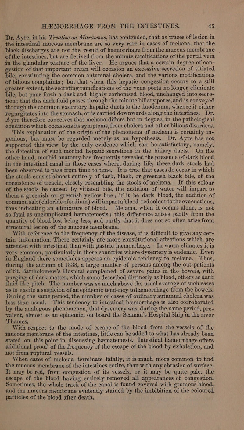 Dr. Ayre, in his Treatise on Marasmus, has contended, that as traces of lesion in the intestinal mucous membrane are so very rare in cases of melzna, that the black discharges are not the result of hemorrhage from the mucous membrane | of the intestines, but are derived from the minute ramifications of the portal vein in the glandular texture of the liver. He argues that a certain. degree of con- gestion of that important organ will occasion an excessive secretion of vitiated bile, constituting the common autumnal cholera, and the various modifications of bilious complaints ; but that when this hepatic congestion occurs to a still greater extent, the secreting ramifications of the vena porta no longer eliminate bile, but pour forth a dark and highly carbonised blood, unchanged into secre- tion; that this dark fluid passes through the minute biliary pores, and is conveyed through the common excretory hepatic ducts to the duodenum, whence it either regurgitates into the stomach, or is carried downwards along the intestines. Dr. Ayre therefore conceives that melena differs but in degree, in the pathological condition which occasions its symptoms, from cholera and other bilious disorders, This explanation of the origin of the phenomena of melena is certainly in- genious, but must be regarded merely as an hypothesis. Dr. Ayre has not supported this view by the only evidence which can be satisfactory, namely, the detection of such morbid hepatic secretions in the biliary ducts. On the other hand, morbid anatomy has frequently revealed the presence of dark blood in the intestinal canal in those cases where, during life, these dark stools had been observed to pass from time to time. Itis true that cases do occur in which the stools consist almost entirely of dark, black, or greenish black bile, of the consistence of treacle, closely resembling the stools of melena. If this colour of the stools be caused by vitiated bile, the addition of water will impart to them a greenish or greenish yellow hue; if it be dark blood, the addition of common salt (chloride ofsodium) willimparta blood-red colour tothe evacuations, thus indicating an admixture of blood. Melena, when it occurs alone, is not so fatal as uncomplicated hematemesis; this difference arises partly from the quantity of blood lost being less, and partly that it does not so often arise from structural lesion of the mucous membrane. With reference to the frequency of the disease, it is difficult to give any cer- tain information. There certainly are more constitutional affections which are attended with intestinal than with gastric hemorrhage. In warm climates it is very common, particularly in those countries where dysentery is endemic. Even in England there sometimes appears an epidemic tendency to melena. Thus, during the autumn of 1838, a large number of persons among the out-patients of St. Bartholomew’s Hospital complained of severe pains in the bowels, with purging of dark matter, which some described distinctly as blood, others as dark fluid like pitch. The number was so much above the usual average of such cases as to excite a suspicion of an epidemic tendency tohemorrhage from the bowels. During the same period, the number of cases of ordinary autumnal cholera was less than usual. This tendency to intestinal hemorrhage is also corroborated by the analogous phenomenon, that dysentery was, during the same period, pre- valent, almost as an epidemic, on board the Seaman’s Hospital Ship in the river ‘Thames. With respect to the mode of escape of the blood from the vessels of the mucous membrane of the intestines, little can be added to what has already been stated on this point in discussing hematemesis. Intestinal hemorrhage offers additional proof of the frequency of the escape of the blood by exhalation, and not from ruptural vessels. When cases of meleena terminate fatally, it is much more common to find the mucous membrane of the intestines entire, than with any abrasion of surface. It may be red, from congestion of its vessels, or it may be quite pale, the escape of the blood having entirely removed all appearances of congestion. Sometimes, the whole track of the canal is found covered with grumous blood, and the mucous membrane evidently stained by the imbibition of the coloured particles of the blood after death. .