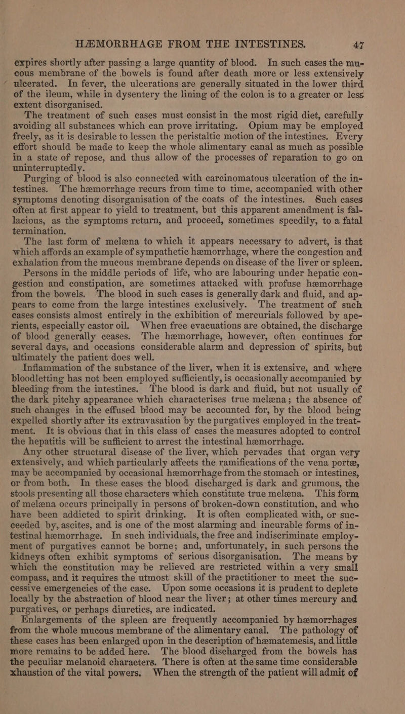 expires shortly after passing a large quantity of blood. In such cases the mu- cous membrane of the bowels is found after death more or less extensively * ulcerated. In fever, the ulcerations are generally situated in the lower third of the ileum, while in dysentery the lining of the colon is to a greater or less extent disorganised. The treatment of such cases must consist in the most rigid diet, carefully avoiding all substances which can prove irritating. Opium may be employed freely, as it is desirable to lessen the peristaltic motion of the intestines. Every effort should be made to keep the whole alimentary canal as much as possible in a state of repose, and thus allow of the processes of reparation to go on uninterruptedly. Purging of blood is also connected with carcinomatous ulceration of the in- testines. The hemorrhage recurs from time to time, accompanied with other symptoms denoting disorganisation of the coats of the intestines. Such cases often at first appear to yield to treatment, but this apparent amendment is fal- lacious, as the symptoms return, and proceed, sometimes speedily, to a fatal termination. The last form of melena to which it appears necessary to advert, is that which affords an example of sympathetic hemorrhage, where the congestion and exhalation from the mucous membrane depends on disease of the liver or spleen. Persons in the middle periods of life, who are labouring under hepatic con- gestion and constipation, are sometimes attacked with profuse hemorrhage from the bowels. The blood in such cases is generally dark and fluid, and ap- pears to come from the large intestines exclusively. The treatment of such cases consists almost entirely in the exhibition of mercurials followed by ape- rients, especially castor oil. When free evacuations are obtained, the discharge of blood generally ceases. ‘The hemorrhage, however, often continues for several days, and occasions considerable alarm and depression of spirits, but ultimately the patient does well. Inflammation of the substance of the liver, when it is extensive, and where bloodletting has not been employed sufficiently, is occasionally accompanied by bleeding from the intestines. The blood is dark and fluid, but not usually of the dark pitchy appearance which characterises true melena; the absence of such changes in the effused blood may be accounted for, by the blood being expelled shortly after its extravasation by the purgatives employed in the treat- ment. It is obvious that in this class of cases the measures adopted to control the hepatitis will be sufficient to arrest the intestinal hemorrhage. Any other structural disease of the liver, which pervades that organ very extensively, and which particularly affects the ramifications of the vena porte, may be accompanied by occasional hemorrhage from the stomach or intestines, or from both. In these cases the blood discharged is dark and grumous, the stools presenting all those characters which constitute true melena. This form of melzna occurs principally in persons of broken-down constitution, and who have been addicted to spirit drinking. It is often complicated with, or suc- ceeded by, ascites, and is one of the most alarming and incurable forms of in- testinal hemorrhage. In such individuals, the free and indiscriminate employ- ment of purgatives cannot be borne; and, unfortunately, in such persons the kidneys often exhibit symptoms of serious disorganisation. The means by which the constitution may be relieved are restricted within a very small compass, and it requires the utmost skill of the practitioner to meet the suc- cessive emergencies of the case. Upon some occasions it is prudent to deplete locaily by the abstraction of blood near the liver; at other times mercury and purgatives, or perhaps diuretics, are indicated. Enlargements of the spleen are frequently accompanied by hemorrhages from the whole mucous membrane of the alimentary canal. The pathology of these cases has been enlarged upon in the description of heematemesis, and little more remains to be added here. ‘The blood discharged from the bowels has the peculiar melanoid characters. There is often at the same time considerable xhaustion of the vital powers, When the strength of the patient will admit of