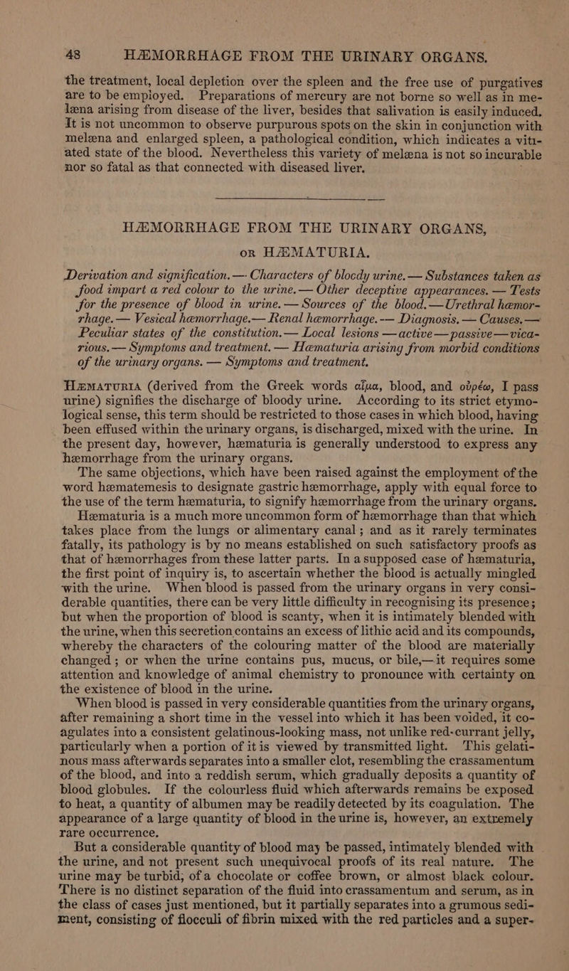 the treatment, local depletion over the spleen and the free use of purgatives are to be empioyed. Preparations of mercury are not borne so well as in me- lena arising from disease of the liver, besides that salivation is easily induced. It is not uncommon to observe purpurous spots on the skin in conjunction with melena and enlarged spleen, a pathological condition, which indicates a viti- ated state of the blood. Nevertheless this variety of melena is not so incurable nor so fatal as that connected with diseased liver. HAEMORRHAGE FROM THE URINARY ORGANS, on HAMATURIA. Derivation and signification. —- Characters of blocdy urine. — Substances taken as food impart a red colour to the urine.— Other deceptive appearances. — Tests for the presence of blood in urine.— Sources of the blood.—Urethral hemor- rhage. — Vesical hemorrhage.— Renal hemorrhage.-— Diagnosis. — Causes. — Peculiar states of the constitution.— Local lesions —active—passive—vica- rious. — Symptoms and treatment. — Hematuria arising from morbid conditions of the urinary organs. — Symptoms and treatment. Hamarortia (derived from the Greek words aiua, blood, and ovpéw, I pass urine) signifies the discharge of bloody urine. According to its strict etymo- logical sense, this term should be restricted to those cases in which blood, having been effused within the urinary organs, is discharged, mixed with the urine. In the present day, however, hematuria is generally understood to express any hemorrhage from the urimary organs. The same objections, which have been raised against the employment of the word hematemesis to designate gastric hemorrhage, apply with equal force to the use of the term hematuria, to signify hemorrhage from the urinary organs. Heematuria is a much more uncommon form of hemorrhage than that which ~ takes place from the lungs or alimentary canal; and as it rarely terminates fatally, its pathology is by no means established on such satisfactory proofs as that of hemorrhages from these latter parts. In asupposed case of hematuria, the first point of inquiry is, to ascertain whether the biood is actually mingled ‘with the urine. When blood is passed from the urinary organs in very consi- derable quantities, there can be very little difficulty in recognising its presence; but when the proportion of blood is scanty, when it is intimately blended with the urine, when this secretion contains an excess of lithic acid and its compounds, whereby the characters of the colouring matter of the blood are materially changed ; or when the urine contains pus, mucus, or bile,—it requires some attention and knowledge of animal chemistry to pronounce with certainty on the existence of blood in the urine. When blood is passed in very considerable quantities from the urinary organs, after remaining a short time in the vessel into which it has been voided, it co- agulates into a consistent gelatinous-looking mass, not unlike red-currant jelly, particularly when a portion of itis viewed by transmitted light. This gelati- nous mass afterwards separates into a smaller clot, resembling the crassamentum of the blood, and into a reddish serum, which gradually deposits a quantity of blood globules. If the colourless fluid which afterwards remains be exposed to heat, a quantity of albumen may be readily detected by its coagulation. The appearance of a large quantity of blood in the urine is, however, an extremely rare occurrence. But a considerable quantity of blood may be passed, intimately blended with | the urine, and not present such unequivocal proofs of its real nature. The urine may be turbid, ofa chocolate or coffee brown, cr almost black colour. There is no distinct separation of the fluid into crassamentum and serum, as in the class of cases just mentioned, but it partially separates into a grumous sedi- ment, consisting of flocculi of fibrin mixed with the red particles and a super-