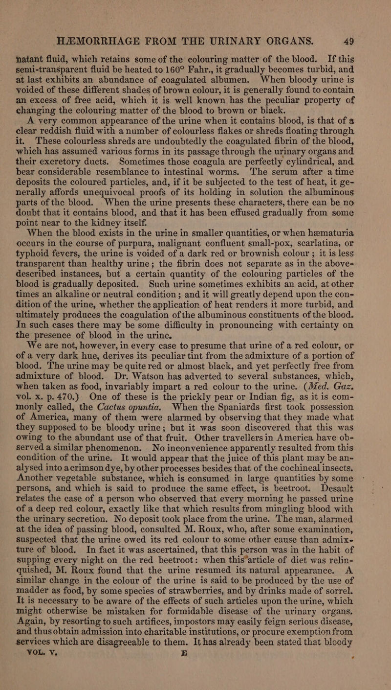 natant fluid, which retains some of the colouring matter of the blood. If this semi-transparent fluid be heated to 160° Fahr., it gradually becomes turbid, and at last exhibits an abundance of coagulated albumen. When bloody urine is voided of these different shades of brown colour, it is generally found to contain an excess of free acid, which it is well known has the peculiar property of changing the colouring matter of the blood to brown or black. A very common appearance of the urine when it contains blood, is that of a clear reddish fluid with a number of colourless flakes or shreds floating through it. These colourless shreds are undoubtedly the coagulated fibrin of the blood, which has assumed various forms in its passage through the urinary organs and their excretory ducts. Sometimes those coagula are perfectly cylindrical, and bear considerable resemblance to intestinal worms. The serum after atime deposits the coloured particles, and, if it be subjected to the test of heat, it ge- nerally affords unequivocal proofs of its holding in solution the albuminous parts of the blood. When the urine presents these characters, there can be no doubt that it contains blood, and that it has been effused gradually from some point near to the kidney itself. When the blood exists in the urine in smaller quantities, or when hematuria occurs in the course of purpura, malignant confluent small-pox, scarlatina, or typhoid fevers, the urine is voided of a dark red or brownish colour ; it is less transparent than healthy urine; the fibrin does not separate as in the above- described instances, but a certain quantity of the colouring particles of the blood is gradually deposited. Such urine sometimes exhibits an acid, at other times an alkaline or neutral condition ; and it will greatly depend upon the con- dition of the urine, whether the application of heat renders it more turbid, and ultimately produces the coagulation ofthe albuminous constituents of the blood. In such cases there may be some difficulty in pronouncing with certainty on the presence of blood in the urine. We are not, however, in every case to presume that urine of a red colour, or of a very dark hue, derives its peculiar tint from the admixture of a portion of blood. The urine may be quite red or almost black, and yet perfectly free from admixture of blood. Dr. Watson has adverted to several substances, which, when taken as food, invariably impart a red colour to the urine. (Med. Gaz. vol. x. p. 470.) One of these is the prickly pear or Indian fig, as it is com- monly called, the Cactus opuntia. When the Spaniards first took possession of America, many of them were alarmed by observing that they made what they supposed to be bloody urine; but it was soon discovered that this was owing to the abundant use of that fruit. Other travellersin America have ob- served a similar phenomenon. No inconvenience apparently resulted from this condition of the urine. It would appear that the juice of this plant may be an-~ alysed into acrimson dye, by other processes besides that of the cochineal insects. Another vegetable substance, which is consumed in large quantities by some persons, and which is said to produce the same effect, is beetroot. Desault relates the case of a person who observed that every morning he passed urine of a deep red colour, exactly like that which results from mingling blood with the urinary secretion. No deposit took place from the urine. The man, alarmed at the idea of passing blood, consulted M. Roux, who, after some examination, suspected that the urine owed its red colour to some other cause than admixe ture of blood. In fact it was ascertained, that this person was in the habit of supping every night on the red beetroot: when this’article of diet was relin- quished, M. Roux found that the urine resumed its natural appearance. A similar change in the colour of the urine is said to be produced by the use of madder as food, by some species of strawberries, and by drinks made of sorrel. It is necessary to be aware of the effects of such articles upon the urine, which might otherwise be mistaken for formidable disease of the urinary organs, Again, by resorting to such artifices, impostors may easily feign serious disease, and thus obtain admission into charitable institutions, or procure exemption from services which are disagreeable to them. It has already been stated that bloody VOL, V. BE ¢