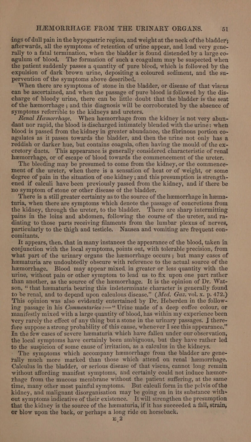 ings of dull pain in the hypogastric region, and weight at the neck of the bladder; afterwards, all the symptoms of retention of urine appear, and lead very gene- rally to a fatal termination, when the bladder is found distended by a large co- agulum of blood. ‘The formation of ‘such a coagulum may be suspected when the patient suddenly passes a quantity of pure blood, which is followed by the expulsion of dark brown urine, depositing a coloured sediment, and the su- pervention of the symptoms above described. When there are symptoms of stone in the bladder, or disease of that viscus ean be ascertained, and when the passage of pure blood is followed by the dis- charge of bloody urine, there can be little doubt that the bladder is the seat of the hemorrhage ; and this diagnosis will be corroborated by the absence of symptoms referrible to the kidneys and ureters. Renal Hemorrhage. When hemorrhage from the kidney is not very abun- dant nor rapid, the blood is discharged intimately blended with the urine: when blood is passed from the kidney in greater abundance, the fibrinous portion co- agulates as it passes towards the bladder, and then the urine not only has a reddish or darker hue, but contains coagula, often having the mould of the ex- eretory ducts. This appearance is generally considered characteristic of renal hemorrhage, or of escape of blood towards the commencement of the ureter. The bleeding may be presumed to come from the kidney, or the commence- ment of the ureter, when there is a sensation of heat or of weight, or some degree of pain in the situation of one kidney ; and this presumption is strength- ened if calculi have been previously passed from the kidney, and if there be no symptom of stone or other disease of the bladder. There is a still greater certainty as to the source of the hemorrhage in hama- turia, when there are symptoms which denote the passage of concretions from the kidney, through the ureter, to the bladder. There are sharp intermitting pains in the loins and abdomen, following the course of the ureter, and ra- diating to those parts receiving filaments from the lumbar plexus of nerves, particularly to the thigh and testicle. Nausea and vomiting are frequent con- comitants. It appears, then, that in many instances the appearance of the blood, taken in conjunction with the local symptoms, points out, with tolerable precision, from what part of the urinary organs the hemorrhage occurs ; but many cases of hematuria are undoubtedly obscure with reference to the actual source of the hemorrhage. Blood may appear mixed, in greater or less quantity with the urine, without pain or other symptom to lead us to fix upon one part rather than another, as the source of the hemorrhage. It is the opinion of Dr. Wat- son, “that hematuria bearing this indeterminate character is generally found to be renal, and to depend upon calculous disease.” (Med. Gaz. vol. x. p. 472.) This opinion was also evidently entertained by Dr. Heberden in the follow- ing passage in his Commentaries :—“ Urine made of a deep coffee colour, or manifestly mixed with a large quantity of blood, has within my experience been very rarely the effect of any thing but a stone in the urinary passages. J there- fore suppose a strong probability of this cause, whenever I see this appearance.” Tn the few cases of severe hematuria which have fallen under our observation, the local symptoms have certainly been ambiguous, but they have rather led to the suspicion of some cause of irritation, as a calculus in the kidneys. The symptoms which accompany hemorrhage from the bladder are gene- rally much more marked than those which attend on renal hemorrhage. Calculus in the bladder, or serious disease of that viscus, cannot long remain without affording manifest symptoms, and certainly could not induce hemor- rhage from the mucous membrane without the patient suffering, at the same time, many other most painful symptoms. But calculi form in the pelvis ofthe kidney, and malignant disorganisation may be going on in its substance with out symptoms indicative of their existence. It will strengthen the presumption that the kidney is the source of the hematuria, if it has succeeded a fall, strain, or blow upon the back, or perhaps a long ride on horseback. 2 -