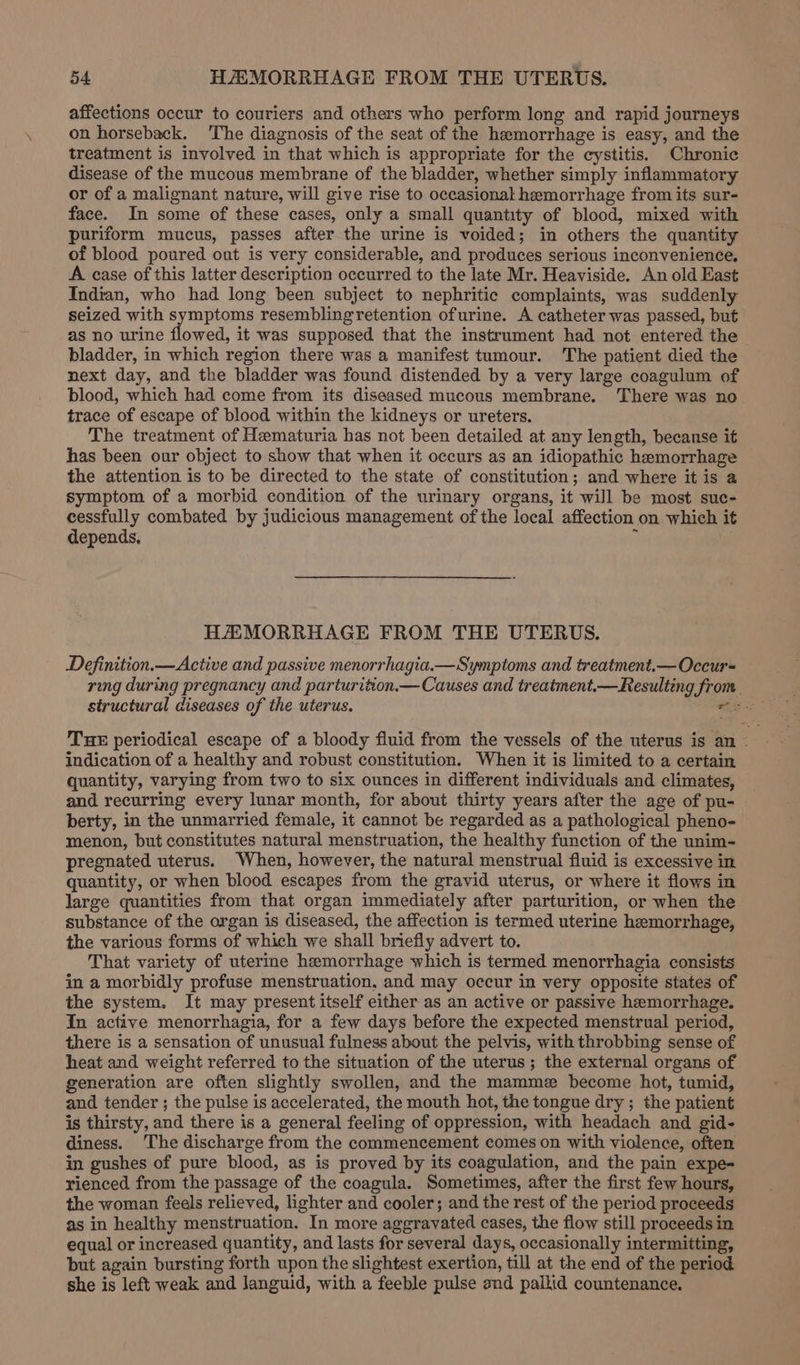 affections occur to couriers and others who perform long and rapid journeys on horseback. ‘The diagnosis of the seat of the hemorrhage is easy, and the treatment is involved in that which is appropriate for the cystitis. Chronic disease of the mucous membrane of the bladder, whether simply inflammatory or of a malignant nature, will give rise to occasional hemorrhage from its sur- face. In some of these cases, only a small quantity of blood, mixed with puriform mucus, passes after the urine is voided; in others the quantity of blood poured out is very considerable, and produces serious inconvenience, A case of this latter description occurred to the late Mr. Heaviside. An old East Indian, who had long been subject to nephritic complaints, was suddenly seized with symptoms resemblingretention ofurine. A catheter was passed, but as no urine flowed, it was supposed that the instrument had not entered the bladder, in which region there was a manifest tumour. The patient died the next day, and the bladder was found distended by a very large coagulum of blood, which had come from its diseased mucous membrane. There was no trace of escape of blood within the kidneys or ureters. The treatment of Hematuria has not been detailed at any length, because if has been our object to show that when it occurs as an idiopathic hemorrhage the attention is to be directed to the state of constitution; and where it is a symptom of a morbid condition of the urinary organs, it will be most suc- cessfully combated by judicious management of the local affection on which it depends. 1 HAMORRHAGE FROM THE UTERUS. Definition.—Active and passive menorrhagia.—Symptoms and treatment.—Occur-= ring during pregnancy and parturition.— Causes and treatment.— Resulting fron. THE periodical escape of a bloody fluid from the vessels of the uterus is an - indication of a healthy and robust constitution. When it is limited to a certain quantity, varying from two to six ounces in different individuals and climates, and recurring every lunar month, for about thirty years after the age of pu- berty, in the unmarried female, it cannot be regarded as a pathological pheno- menon, but constitutes natural menstruation, the healthy function of the unim- pregnated uterus. When, however, the natural menstrual fluid is excessive in quantity, or when blood escapes from the gravid uterus, or where it flows in large quantities from that organ immediately after parturition, or when the substance of the organ is diseased, the affection is termed uterine hemorrhage, the various forms of which we shall briefly advert to. That variety of uterine hemorrhage which is termed menorrhagia consists in a morbidly profuse menstruation, and may occur in very opposite states of the system. It may present itself either as an active or passive hemorrhage. In active menorrhagia, for a few days before the expected menstrual period, there is a sensation of unusual fulness about the pelvis, with throbbing sense of heat and weight referred to the situation of the uterus ; the external organs of generation are often slightly swollen, and the mamme become hot, tumid, and tender ; the pulse is accelerated, the mouth hot, the tongue dry; the patient is thirsty, and there is a general feeling of oppression, with headach and gid- diness. The discharge from the commencement comes on with violence, often in gushes of pure blood, as is proved by its coagulation, and the pain expe- rienced from the passage of the coagula. Sometimes, after the first few hours, the woman feels relieved, lighter and cooler; and the rest of the period proceeds as in healthy menstruation. In more aggravated cases, the flow still proceeds in equal or increased quantity, and lasts for several days, occasionally intermitting, but again bursting forth upon the slightest exertion, till at the end of the period she is left weak and languid, with a feeble pulse and pallid countenance,