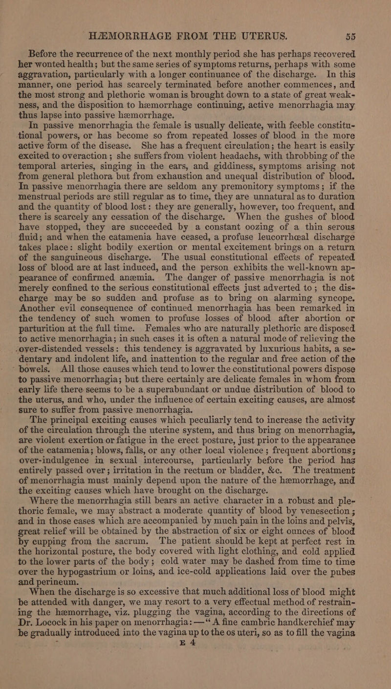 Before the recurrence of the next monthly period she has perhaps recovered her wonted health; but the same series of symptoms returns, perhaps with some aggravation, particularly with a longer continuance of the discharge. In this manner, one period has scarcely terminated before another commences, and the most strong and plethoric woman is brought down to a state of great weak- ness, and the disposition to hemorrhage continuing, active menorrhagia may thus lapse into passive hemorrhage. In passive menorrhagia the female is usually delicate, with feeble constitu- tional powers, or has become so from repeated losses of blood in the more active form of the disease. She has a frequent circulation; the heart is easily excited to overaction ; she suffers from violent headachs, with throbbing of the temporal arteries, singing in the ears, and giddiness, symptoms arising not from general plethora but from exhaustion and unequal distribution of blood. In passive menorrhagia there are seldom any premonitory symptoms; if the menstrual periods are still regular as to time, they are unnatural as to duration and the quantity of blood lost: they are generally, however, too frequent, and there is scarcely any cessation of the discharge. When the gushes of blood ~ have stopped, they are succeeded by a constant oozing of a thin serous fiuid; and when the catamenia have ceased, a profuse leucorrheal discharge takes place: slight bodily exertion or mental excitement brings on a return of the sanguineous discharge. ‘The usual constitutional effects of repeated loss of blood are at last induced, and the person exhibits the well-known ap- pearance of confirmed anemia. The danger of passive menorrhagia is not merely confined to the serious constitutional effects just adverted to; the dis- charge may be so sudden and profuse as to bring on alarming syncope. Another evil consequence of continued menorrhagia has been remarked in the tendency of such women to profuse losses of blood after abortion or parturition at the full time. Females who are naturally plethoric are disposed to active menorrhagia; in such cases it is often a natural mode of relieving the -oyer-distended vessels: this tendency is aggravated by luxurious habits, a se- dentary and indolent life, and inattention to the regular and free action of the ‘bowels. All those causes which tend to lower the constitutional powers dispose to passive menorrhagia; but there certainly are delicate females in whom from early life there seems to be a superabundant or undue distribution of blood to the uterus, and who, under the influence of certain exciting causes, are almost sure to suffer from passive menorrhagia. The principal exciting causes which peculiarly tend to increase the activity of the circulation through the uterine system, and thus bring on menorrhagia, are violent exertion or fatigue in the erect posture, just prior to the appearance of the catamenia; blows, falls, or any other local violence ; frequent abortions; over-indulgence in sexual intercourse, particularly before the period hag entirely passed over ; irritation in the rectum or bladder, &amp;c. The treatment of menorrhagia must mainly depend upon the nature of the hemorrhage, and the exciting causes which have brought on the discharge. Where the menorrhagia still bears an active character in a robust and ple- thorie female, we may abstract a moderate quantity of blood by venesection ; and in those cases which are accompanied by much pain in the loins and pelvis, great relief will be obtained by the abstraction of six or eight ounces of blood by cupping from the sacrum. The patient should be kept at perfect rest in. the horizontal posture, the body covered with light clothing, and cold applied to the lower parts of the body; cold water may be dashed from time to time over the hypogastrium or loins, and ice-cold applications laid over the pubes and perineum. When the discharge is so excessive that much additional loss of blood might be attended with danger, we may resort to a very effectual method of restrain- ing the hemorrhage, viz. plugging the vagina, according to the directions of Dr. Locock in his paper on menorrhagia: —“ A fine cambric handkerchief may be gradually introduced into the vagina up to the os uteri, so as to fill the vagina q E4