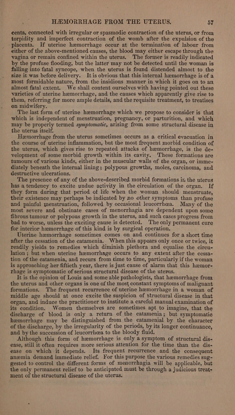 centa, connected with irregular or spasmodic contraction of the uterus, or from - torpidity and imperfect contraction of the womb after the expulsion of the placenta. If uterine hemorrhage occur at the termination of labour from either of the above-mentioned causes, the blood may either escape through the vagina or remain confined within the uterus. The former is readily indicated by the profuse flooding, but the latter may not be detected until the woman is falling into fatal syncope, when the uterus is found distended almost to the size it was before delivery. It is obvious that this internal hemorrhage is of a most formidable nature, from the insidious manner in which it goes on to an almost fatal extent. We shall content ourselves with having pointed out these varieties of uterine hemorrhage, and the causes which apparently give rise to them, referring for more ample details, and the requisite treatment, to treatises on midwifery. . The last form of uterine hemorrhage which we propose to consider is that which is independent of menstruation, pregnancy, or parturition, and which may be properly termed symptomatic, arising from some structural disease in the uterus itself. Hemorrhage from the uterus sometimes occurs as a critical evacuation in the course of uterine inflammation, but the most frequent morbid condition of the uterus, which gives rise to repeated attacks of hemorrhage, is the de- velopment of some morbid growth within its cavity. ‘These formations are tumours of various kinds, either in the muscular walls of the organ, or imme- diately beneath the internal lining; polypous growths, moles, carcinoma, and destructive ulcerations. The presence of any of the above-described morbid formations in the uterus has a tendency to excite undue activity in the circulation of the organ. If they form during that period of life when the woman should menstruate, their existence may perhaps be indicated by no other symptoms than profuse and painful menstruation, followed by occasional leucorrhea. Many of the most severe and obstinate cases of menorrhagia are dependent upon some fibrous tumour or polypous growth in the uterus, and such cases progress from bad to worse, unless the exciting cause is detected. The only permanent cure for interior hemorrhage of this kind is by surgical operation. Uterine hemorrhage sometimes comes on and continues for a short time after the cessation of the catamenia. When this appears only once or twice, it readily yields to remedies which diminish plethora and equalise the circu- lation ; but when uterine hemorrhage occurs to any extent after the cessa- tion of the catamenia, and recurs from time to time, particularly if the woman is approaching her fiftieth year, there is just cause of alarm that this hemor- rhage is symptomatic of serious structural disease of the uterus. It is the opinion of Louis and some able pathologists, that hemorrhage from the uterus and other organs is one of the most, constant symptoms of malignant formations. The frequent recurrence of uterine hemorrhage in a woman of middle age should at once excite the suspicion of structural disease in that organ, and induce the practitioner to institute a careful manual examination of its condition. Women themselves are sometimes apt to imagine, that the discharge of blood is only a return of the catamenia; but symptomatic hemorrhage may be distinguished from the catamenial by the character of the discharge, by the irregularity of the periods, by its longer continuance, and by the succession of leucorrhea to the bloody fluid. Although this form of hemorrhage is only a symptom of structural dis- ease, still it often requires more serious attention for the time than the dis- ease on which it depends. Its frequent recurrence and the consequent anemia demand immediate relief. For this purpose the various remedies sug- gested to control the different forms of menorrhagia will be applicable, but the only permanent relief to be anticipated must be through a judicious treat- ment of the structural disease of the uterus.