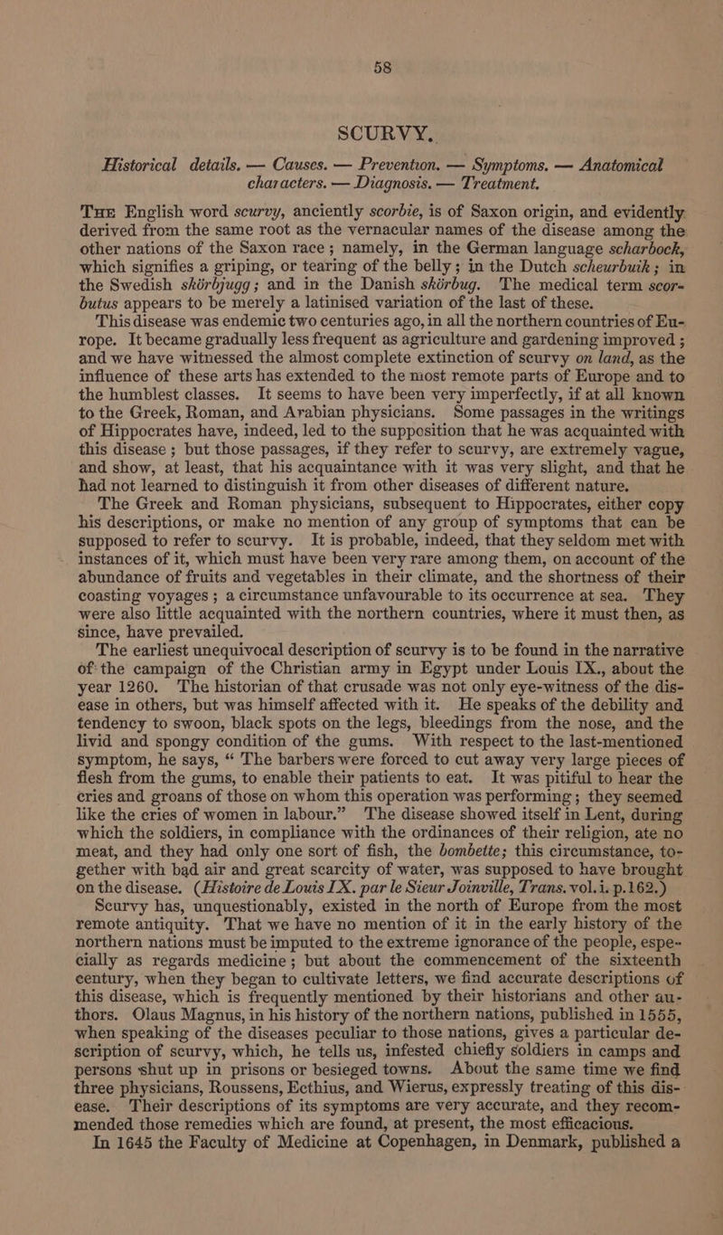 SCURVY. Historical details. — Causes. — Prevention. — Symptoms. — Anatomical characters. — Diagnosis. — Treatment. Tue English word scurvy, anciently scorbie, is of Saxon origin, and evidently. derived from the same root as the vernacular names of the disease among the other nations of the Saxon race ; namely, in the German language scharbock, which signifies a griping, or tearing of the belly ; in the Dutch scheurbuik ; in the Swedish skérbjugg; and in the Danish skérbug. The medical term scor- butus appears to be merely a latinised variation of the last of these. This disease was endemic two centuries ago, in all the northern countries of Eu- rope. It became gradually less frequent as agriculture and gardening improved ; and we have witnessed the almost complete extinction of scurvy on land, as the influence of these arts has extended to the most remote parts of Europe and to the humblest classes. It seems to have been very imperfectly, if at all known to the Greek, Roman, and Arabian physicians. Some passages in the writings of Hippocrates have, indeed, led to the supposition that he was acquainted with this disease ; but those passages, if they refer to scurvy, are extremely vague, and show, at least, that his acquaintance with it was very slight, and that he had not learned to distinguish it from other diseases of different nature. The Greek and Roman physicians, subsequent to Hippocrates, either copy his descriptions, or make no mention of any group of symptoms that can be supposed to refer to scurvy. It is probable, indeed, that they seldom met with instances of it, which must have been very rare among them, on account of the abundance of fruits and vegetables in their climate, and the shortness of their coasting voyages ; a circumstance unfavourable to its occurrence at sea. They were also little acquainted with the northern countries, where it must then, as since, have prevailed. The earliest unequivocal description of scurvy is to be found in the narrative of:the campaign of the Christian army in Egypt under Louis IX., about the year 1260. The historian of that crusade was not only eye-witness of the dis- ease in others, but was himself affected with it. He speaks of the debility and tendency to swoon, black spots on the legs, bleedings from the nose, and the livid and spongy condition of the gums. With respect to the last-mentioned symptom, he says, “ The barbers were forced to cut away very large pieces of flesh from the gums, to enable their patients to eat. It was pitiful to hear the cries and groans of those on whom this operation was performing; they seemed like the cries of women in labour.” The disease showed itself in Lent, during which the soldiers, in compliance with the ordinances of their religion, ate no meat, and they had only one sort of fish, the bombette; this circumstance, to- gether with bad air and great scarcity of water, was supposed to have brought on the disease. (Histoire de Louis LX. par le Sieur Joinville, Trans. vol.i. p.162.) Scurvy has, unquestionably, existed in the north of Europe from the most remote antiquity. That we have no mention of it in the early history of the northern nations must be imputed to the extreme ignorance of the people, espe- cially as regards medicine; but about the commencement of the sixteenth century, when they began to cultivate letters, we find accurate descriptions of — this disease, which is frequently mentioned by their historians and other au- thors. Olaus Magnus, in his history of the northern nations, published in 1555, when speaking of the diseases peculiar to those nations, gives a particular de- scription of scurvy, which, he tells us, infested chiefly soldiers in camps and persons shut up in prisons or besieged towns. About the same time we find three physicians, Roussens, Ecthius, and Wierus, expressly treating of this dis-- ease. Their descriptions of its symptoms are very accurate, and they recom- mended those remedies which are found, at present, the most efficacious. In 1645 the Faculty of Medicine at Copenhagen, in Denmark, published a