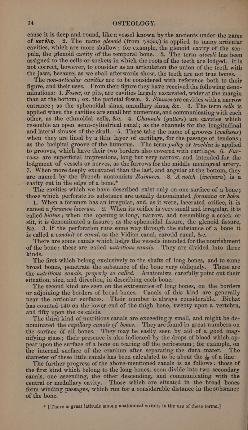 cause it is deep and round, like a vessel known by the ancients under the name of xordAn. 2. The name glenoid (from yAxjvn) is applied to many articular cavities, which are more shallow; for example, the glenoid cavity of the sca- pula, the glenoid cavity of the temporal bone. 3. The term alveoli has been assigned to the cells or sockets in which the roots of the teeth are lodged. It is not correct, however, to consider as an articulation the union of the teeth with the jaws, because, as we shall afterwards show, the teeth are not true bones. The non-articular cavities are to be considered with reference both to their figure, and their uses. From their figure they have received the following deno- minations: 1. Fosse, or pits, are cavities largely excavated, wider at the margin than at the bottom; ex. the parietal foss. 2. Sinuses are cavities with a narrow entrance ; as the sphenoidal sinus, mamillary sinus, &amp;c. 38. The term cells is applied when the cavities are small but numerous, and communicating with each other, as the ethmoidal cells, &amp;c. 4. Channels (yutters) are cavities which resemble an open semi-cylindrical canal; as the channels for the longitudinal and lateral sinuses of the skull. 5. These take the name of grooves (coulisses) when they are lined by a thin layer of cartilage, for the passage ot tendons ; as the bicipital groove of the humerus. The term pulley or trochlea is applied to grooves, which have their two borders also covered with cartilage. 6. Fur- rows are superficial impressions, long but very narrow, and intended for the lodgment of vessels or nerves, as the furrows for the middle meningeal artery. 7. When more deeply excavated than the last, and angular at the bottom, they are named by the French anatomists Rainures. 8. A notch (incisura) is a cavity cut in the edge of a bone.* The cavities which we have described exist only on one surface of a bone; those which perforate its substance are usually denominated foramina or holes. 1. When a foramen has an irregular, and, as it were, lacerated orifice, it is named a foramen lacerum. 2. When its orifice is very small and irregular, it is called hiatus ; when the opening is long, narrow, and resembling a crack or slit, it is denominated a fissure; as the sphenoidal fissure, the glenoid fissure, &amp;ec. 38. If the perforation runs some way through the substance of a bone it is called a conduit or canal, as the Vidian canal, carotid canal, &amp;e. There are some canals which lodge the vessels intended for the nourishment of the bone: these are called nutritious canals. 'They are divided into three kinds. The first which belong exclusively to the shafts of long bones, and to some broad bones, penetrate the substance of the bone very obliquely. These are the nutritious canals, properly so called. Anatomists carefully point out their situation, size, and direction, in describing each bone. The second kind are seen on the extremities of long bones, on the borders or adjoining the borders of broad bones. Canals of this kind are generally near the articular surfaces. Their number is always considerable. Bichat has counted 140 on the lower end of the thigh bone, twenty upon a vertebra, and fifty upon the os calcis. The third kind of nutritious canals are exceedingly small, and might be de- nominated the capillary canals of bones. They are found in great numbers on the surface of all bones. They may be easily seen by aid of a good mag- nifying glass; their presence is also indicaced by the drops of blood which ap- pear upon the surface of a bone on tearing off the periosteum ; for example, on the internal surface of the cranium after separating the dura mater. The diameter of these little canals has been calculated to be about the 4, of a line The further progress of the above-mentioned canals is as follows: those of the first kind which belong to the long bones, soon divide into two secondary . canals, one ascending, the other descending, and communicating with the central or medullary cavity. Those which are situated in the broad bones form winding passages, which run for a considerable distance in the substance of the bone. * [There is great latitude among anatomical writers in the use of these terms.]