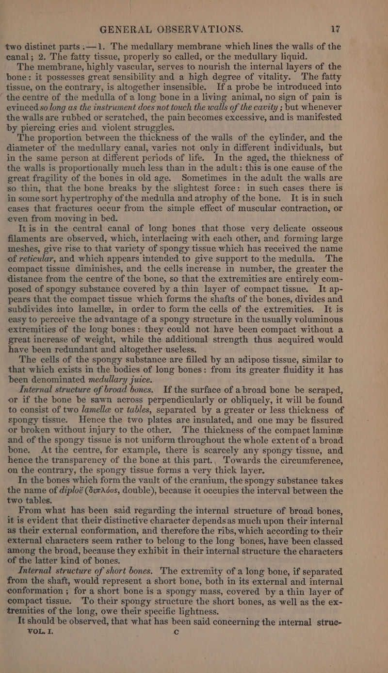 two distinct parts :—1. The medullary membrane which lines the walls of the canal; 2. The fatty tissue, properly so called, or the medullary liquid. The membrane, highly vascular, serves to nourish the internal layers of the bone: it possesses great sensibility and a high degree of vitality. The fatty tissue, on the contrary, is altogether insensible. Ifa probe be introduced into the centre of the medulla of a long bone in a living animal, no sign of pain is evinced so long as the instrument does not touch the walls of the cavity ; but whenever the walls are rubbed or scratched, the pain becomes excessive, and is manifested by piercing cries and violent struggles. The proportion between the thickness of the walls of the cylinder, and the diameter of the medullary canal, varies not only in different individuals, but in the same person at different periods of life. In the aged, the thickness of the walls is proportionally much less than in the adult: this is one cause of the great fragility of the bones in old age. Sometimes in the adult the walls are so thin, that the bone breaks by the slightest force: in such cases there is in some sort hypertrophy of the medulla and atrophy of the bone. It is in such cases that fractures occur from the simple effect of muscular contraction, or even from moving in bed. It is in the central canal of long bones that those very delicate osseous filaments are observed, which, interlacing with each other, and forming large meshes, give rise to that variety of spongy tissue which has received the name of reticular, and which appears intended to give support to the medulla. The compact tissue diminishes, and the cells increase in number, the greater the distance from the centre of the bone, so that the extremities are entirely com- posed of spongy substance covered by a thin layer of compact tissue. It ap- _ pears that the compact tissue which forms the shafts of the bones, divides and subdivides into lamelle, in order to form the cells of the extremities. It is easy to perceive the advantage of a spongy structure in the usually voluminous extremities of the long bones: they could not have been compact without a great increase of weight, while the additional strength thus acquired would have been redundant and altogether useless. The cells of the spongy substance are filled by an adipose tissue, similar to that which exists in the bodies of long bones: from its greater fluidity it has been denominated medullary juice. Internal structure of broad bones. If the surface of a broad bone be scraped, or if the bone be sawn across perpendicularly or obliquely, it will be found to consist of two lamelle or tables, separated by a greater or less thickness of spongy tissue. Hence the two plates are insulated, and one may be fissured or broken without injury to the other. The thickness of the compact laminze and of the spongy tissue is not uniform throughout the whole extent of a broad bone. At the centre, for example, there is scarcely any spongy tissue, and hence the transparency of the bone at this part., Towards the circumference, on the contrary, the spongy tissue forms a very thick layer. In the bones which form the vault of the cranium, the spongy substance takes the name of diploé (durAdos, double), because it occupies the interval between the two tables. From what has been said regarding the internal structure of broad. bones, it is evident that their distinctive character dependsas much upon their internal as their external conformation, and therefore the ribs, which according to their external characters seem rather to belong to the long bones, have been classed among the broad, because they exhibit in their internal structure the characters of the latter kind of bones. “Internal structure of short bones. The extremity of a long bone, if separated from the shaft, would represent a short bone, both in its external and internal conformation ; for a short bone is a spongy mass, covered by a thin layer of compact tissue. To their spongy structure the short bones, as well as the ex- tremities of the long, owe their specific lightness. It should be observed, that what has been said concerning the internal strue- VOL. I. Cc