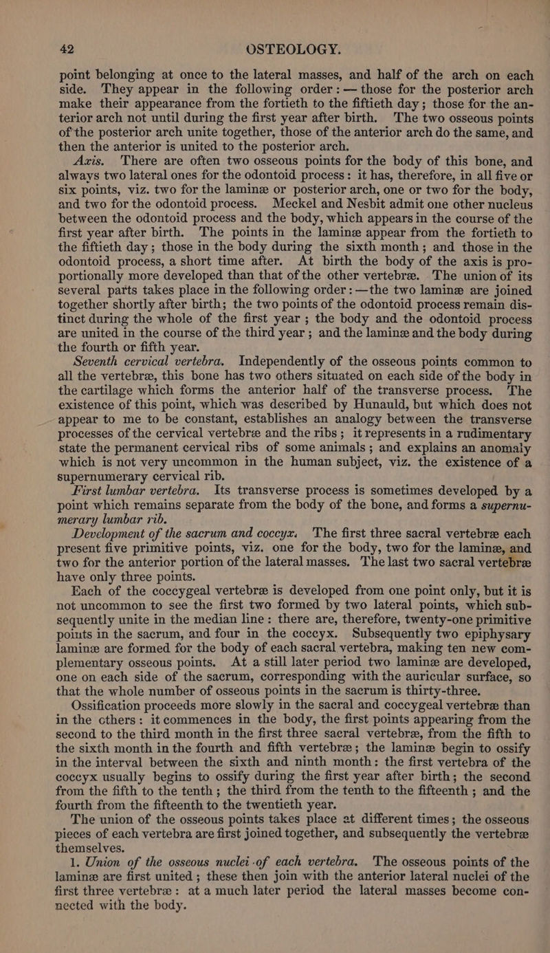 point belonging at once to the lateral masses, and half of the arch on each side. They appear in the following order: — those for the posterior arch make their appearance from the fortieth to the fiftieth day; those for the an- terior arch not until during the first year after birth. The two osseous points ofthe posterior arch unite together, those of the anterior arch do the same, and then the anterior is united to the posterior arch. Axis. There are often two osseous points for the body of this bone, and always two lateral ones for the odontoid process: it has, therefore, in all five or six points, viz. two for the lamine or posterior arch, one or two for the body, and two for the odontoid process. Meckel and Nesbit admit one other nucleus between the odontoid process and the body, which appears in the course of the first year after birth. The points in the lamine appear from the fortieth to the fiftieth day; those in the body during the sixth month; and those in the odontoid process, a short time after. At birth the body of the axis is pro- portionally more developed than that of the other vertebre. The union of its several parts takes place in the following order: —the two lamine are joined together shortly after birth; the two points of the odontoid process remain dis- tinct during the whole of the first year ; the body and the odontoid process are united in the course of the third year ; and the lamine and the body during the fourth or fifth year. Seventh cervical vertebra. Independently of the osseous points common to all the vertebrae, this bone has two others situated on each side of the body in the cartilage which forms the anterior half of the transverse process. ‘The existence of this point, which was described by Hunauld, but which does not appear to me to be constant, establishes an analogy between the transverse processes of the cervical vertebre and the ribs; it represents in a rudimentary state the permanent cervical ribs of some animals; and explains an anomaly which is not very uncommon in the human subject, viz. the existence of a supernumerary cervical rib. First lumbar vertebra. Its transverse process is sometimes developed by a point which remains separate from the body of the bone, and forms a supernu- merary lumbar rib. Development of the sacrum and coccyzx, The first three sacral vertebree each present five primitive points, viz. one for the body, two for the lamine, and two for the anterior portion of the lateral masses. The last two sacral vertebre have only three points. Each of the coccygeal vertebre is developed from one point only, but it is not uncommon to see the first two formed by two lateral points, which sub- sequently unite in the median line: there are, therefore, twenty-one primitive points in the sacrum, and four in the coccyx. Subsequently two epiphysary laminze are formed for the body of each sacral vertebra, making ten new com- plementary osseous points. At a still later period two laminz are developed, one on each side of the sacrum, corresponding with the auricular surface, so that the whole number of osseous points in the sacrum is thirty-three. Ossification proceeds more slowly in the sacral and coccygeal vertebra than in the cthers: it commences in the body, the first points appearing from the second to the third month in the first three sacral vertebre, from the fifth to the sixth month in the fourth and fifth vertebra; the lamine begin to ossify in the interval between the sixth and ninth month: the first vertebra of the coccyx usually begins to ossify during the first year after birth; the second from the fifth to the tenth ; the third from the tenth to the fifteenth ; and the fourth from the fifteenth to the twentieth year. The union of the osseous points takes place at different times; the osseous pieces of each vertebra are first joined together, and subsequently the vertebree themselves. 1. Union of the osseous nuclei -of each vertebra. The osseous points of the lamine are first united ; these then join with the anterior lateral nuclei of the first three vertebrae: at a much later period the lateral masses become con- nected with the body.