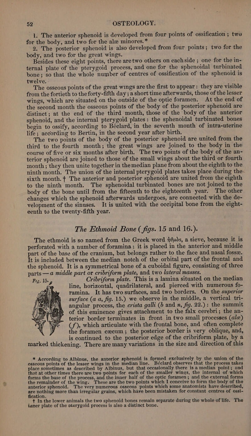 1. The anterior sphenoid is developed from four points of ossification ; two for the body, and two for the ale minores. * 2, The posterior sphenoid is also developed from four points; two for the body, and two for the great wings. Besides these eight points, there aretwo others on eachside ; one for the in- ternal plate of the pterygoid process, and one for the sphenoidal turbinated bone; so that the whole number of centres of ossification of the sphenoid is twelve. The osseous points of the great wings are the first to appear: they are visible from the fortieth to the forty-fifth day ; a short time afterwards, those of the lesser wings, which are situated on the outside of the optic foramen. At the end of the second month the osseous points of the body of the posterior sphenoid are distinct ; at the end of the third month, those of the body of the anterior sphenoid, and the internal pterygoid plates: the sphenoidal turbinated bones begin. to ossify, according to Béclard, in the seventh month of intra-uterine life; according to Bertin, in the second year after birth. The two points of the body of the posterior sphenoid are united from the third to the fourth month; the great wings are joined to the body in the course of five or six months after birth. The two points of the body of the an- terior sphenoid are joined to those of the small wings about the third or fourth month; they then unite together in the median plane from about the eighth to the ninth month. The union of the internal pterygoid plates takes place during the- sixth month. + The anterior and posterior sphenoid are united from the eighth to the ninth month. The sphenoidal turbinated bones are not joined to the body of the bone until from the fifteenth to the eighteenth year. The other changes which the sphenoid afterwards undergoes, are connected with the de- velopment of the sinuses. It is united with the occipital bone from the eight- eenth to the twenty-fifth year. The Ethmoid Bone ( figs. 15 and 16.). The ethmoid is so named from the Greek word 70uds, a sieve, because it is perforated with a number of foramina: it is placed in the anterior and middle part of the base of the cranium, but belongs rather to the face and nasal fosse. It is included between the median notch of the orbital part of the frontal and the sphenoid. It is a symmetrical bone of a cuboidal figure, consisting of three parts — a middle part or cribriform plate, and two lateral masses. Fig. 15+ Cribriform plate. This is a lamina situated on the median ; line, horizontal, quadrilateral, and pierced with numerous fo- ramina. It has two surfaces, and two borders. On the superior surface (a a, fig. 15.) we observe in the middle, a vertical tri- angular process, the crista galli (b and n, fig. 22.): the summit of this eminence gives attachment to the falx cerebri; the an- terior border terminates in front in two small processes (ale) (f), which articulate with the frontal bone, and often complete the foramen cxcum; the posterior border is very oblique, and, is continued to the posterior edge of the cribriform plate, by a marked thickening. There are many variations in the size and direction of this * According to Albinus, the anterior sphenoid is formed exclusively by the union of the osseous points of the lesser wings in the median line. Béclard observes that the process takes place sometimes as described by Albinus, but that occasionally there is a median point; and that. at other times there are two points for each of the smaller wings, the internal of which forms the base of the process, and the inner half of the optic foramen; and the external forms the remainder of the wing. ‘These are the two points which I conceive to form the body of the anterior sphenoid. The very numerous osseous points which some anatomists have described, ~~ srt more than irregular grains, which have been mistaken for constant centres of ossi- cation. + In the lower animals the two sphenoid bones remain separate during the whole of life. The ianer plate of the pterygoid process is also a distinct bone.