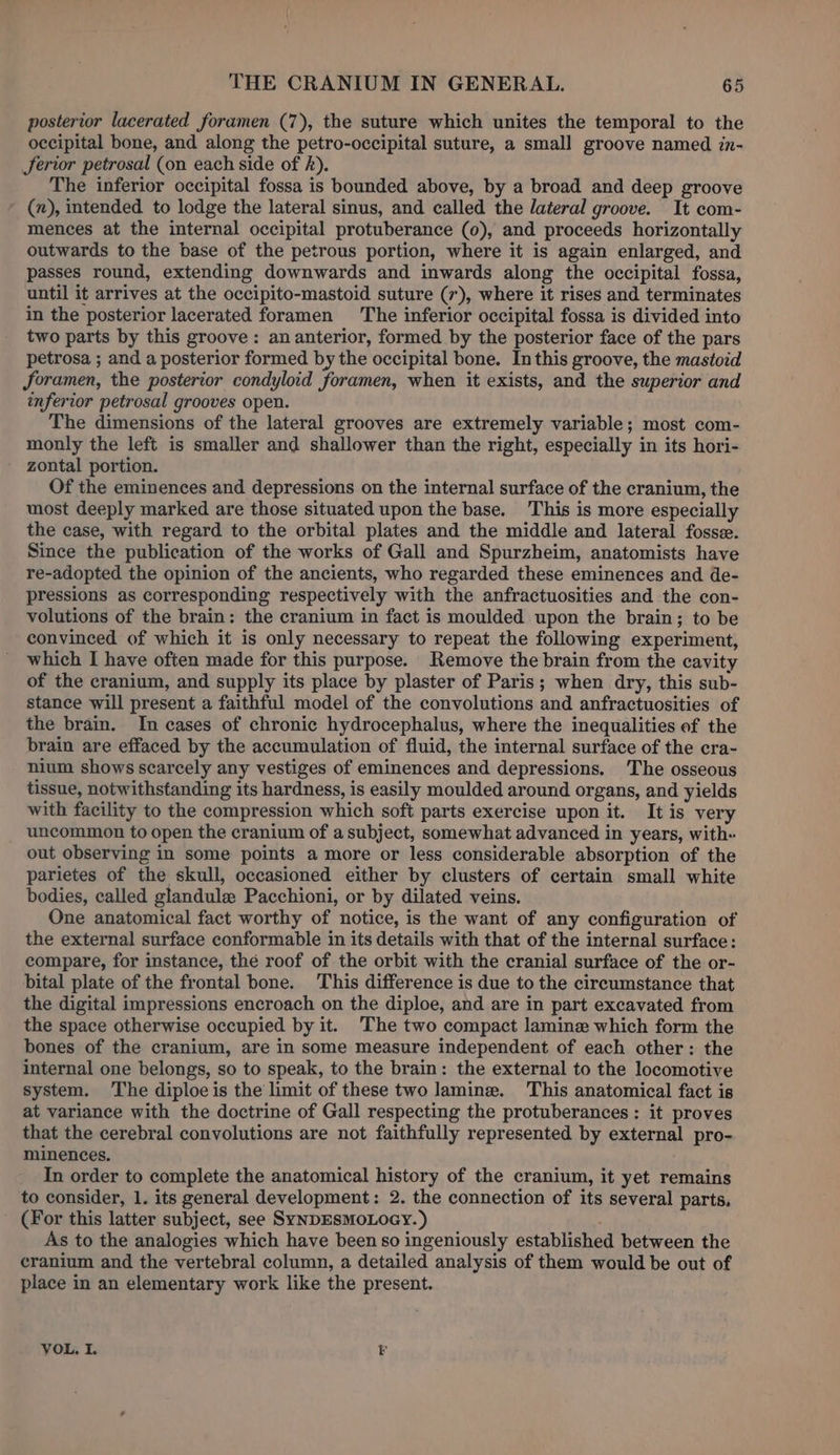 posterior lacerated foramen (7), the suture which unites the temporal to the occipital bone, and along the petro-occipital suture, a small groove named in- Jerior petrosal (on each side of ). The inferior occipital fossa is bounded above, by a broad and deep groove (n), intended to lodge the lateral sinus, and called the lateral groove. It com- mences at the internal occipital protuberance (0), and proceeds horizontally outwards to the base of the petrous portion, where it is again enlarged, and passes round, extending downwards and inwards along the occipital fossa, until it arrives at the occipito-mastoid suture (7), where it rises and terminates in the posterior lacerated foramen The inferior occipital fossa is divided into two parts by this groove: an anterior, formed by the posterior face of the pars petrosa ; and a posterior formed by the occipital bone. In this groove, the mastoid foramen, the posterior condyloid foramen, when it exists, and the superior and inferior petrosal grooves open. The dimensions of the lateral grooves are extremely variable; most com- monly the left is smaller and shallower than the right, especially in its hori- zontal portion. Of the eminences and depressions on the internal surface of the cranium, the most deeply marked are those situated upon the base. This is more especially the case, with regard to the orbital plates and the middle and lateral fosse. Since the publication of the works of Gall and Spurzheim, anatomists have re-adopted the opinion of the ancients, who regarded these eminences and de- pressions as corresponding respectively with the anfractuosities and the con- volutions of the brain: the cranium in fact is moulded upon the brain; to be convinced of which it is only necessary to repeat the following experiment, which I have often made for this purpose. Remove the brain from the cavity of the cranium, and supply its place by plaster of Paris; when dry, this sub- stance will present a faithful model of the convolutions and anfractuosities of the brain. In cases of chronic hydrocephalus, where the inequalities of the brain are effaced by the accumulation of fluid, the internal surface of the cra- nium shows scarcely any vestiges of eminences and depressions. The osseous tissue, notwithstanding its hardness, is easily moulded around organs, and yields with facility to the compression which soft parts exercise upon it. It is very uncommon to open the cranium of a subject, somewhat advanced in years, with- out observing in some points a more or less considerable absorption of the parietes of the skull, occasioned either by clusters of certain small white bodies, called glandule Pacchioni, or by dilated veins. One anatomical fact worthy of notice, is the want of any configuration of the external surface conformable in its details with that of the internal surface: compare, for instance, thé roof of the orbit with the cranial surface of the or- bital plate of the frontal bone. This difference is due to the circumstance that the digital impressions encroach on the diploe, and are in part excavated from the space otherwise occupied by it. The two compact lamin which form the bones of the cranium, are in some measure independent of each other: the internal one belongs, so to speak, to the brain: the external to the locomotive system. The diploe is the limit of these two lamin. This anatomical fact is at variance with the doctrine of Gall respecting the protuberances: it proves that the cerebral convolutions are not faithfully represented by external pro- minences. In order to complete the anatomical history of the cranium, it yet remains to consider, 1. its general development: 2. the connection of its several parts, (For this latter subject, see SYNDESMOLOGY. ) As to the analogies which have been so ingeniously established between the cranium and the vertebral column, a detailed analysis of them would be out of place in an elementary work like the present. VOL, I. E