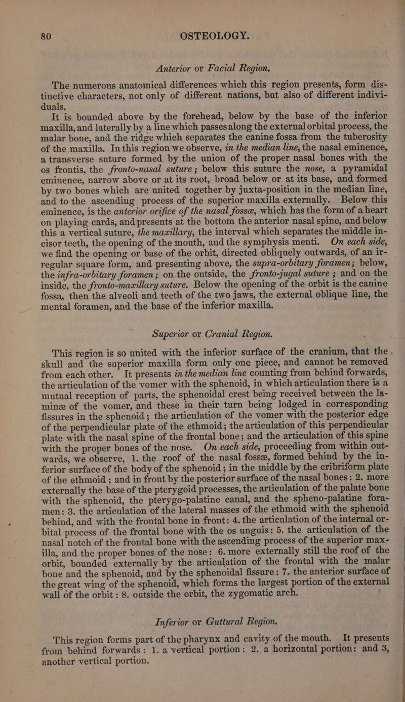 Anterior or Facial Region. The numerous anatomical differences which this region presents, form dis- tinctive characters, not only of different nations, but also of different indivi- duals. It is bounded above by the forehead, below by the base of the inferior maxilla, and laterally by a line which passes along the external orbital process, the malar bone, and the ridge which separates the canine fossa from the tuberosity of the maxilla. In this region we observe, in the median line, the nasal eminence, a transverse suture formed by the union of the proper nasal bones with the os frontis, the fronto-nasal suture; below this suture the nose, a pyramidal eminence, narrow above or at its root, broad below or at its base, and formed by two bones which are united together by juxta-position in the median line, and to the ascending process of the superior maxilla externally. Below this eminence, is the anterior orifice of the nasal fosse, which has the form of a heart on playing cards, and presents at the bottom the anterior nasal spine, and below this a vertical suture, the maxillary, the interval which separates the middle in- cisor teeth, the opening of the mouth, and the symphysis menti. On each side, we find the opening or base of the orbit, directed obliquely outwards, of an ir- regular square form, and presenting above, the supra-orbitary foramen; below, the infra-orbitary foramen; on the outside, the fronto-jugal suture ; and on the inside, the fronto-mavzillary suture. Below the opening of the orbit is the canine fossa, then the alveoli and teeth of the two jaws, the external oblique line, the mental foramen, and the base of the inferior maxilla. Superior or Cranial Region. skull and the superior maxilla form only one piece, and cannot be removed from each other. It presents in the median line counting from behind forwards, the articulation of the vomer with the sphenoid, in which articulation there is a mutual reception of parts, the sphenoidal crest being received between the la- mine of the vomer, and these in their turn being lodged in corresponding fissures in the sphenoid; the articulation of the vomer with the posterior edge of the perpendicular plate of the ethmoid; the articulation of this perpendicular plate with the nasal spine of the frontal bone; and the articulation of this spine with the proper bones of the nose. On each side, proceeding from within out- wards, we observe, 1. the roof of the nasal fossee, formed behind by the in- ferior surface of the body of the sphenoid ; in the middle by the cribriform plate of the ethmoid ; and in front by the posterior surface of the nasal bones: 2. more externally the base of the pterygoid processes, the articulation of the palate bone with the sphenoid, the pterygo-palatine canal, and the spheno-palatine fora- men: 3. the articulation of the lateral masses of the ethmoid with the sphenoid behind, and with the frontal bone in front: 4. the articulation of the internal or- bital process of the frontal bone with the os unguis: 5. the articulation of the nasal notch of the frontal bone with the ascending process of the superior max- illa, and the proper bones of the nose: 6. more externally still the roof of the orbit, bounded externally by the articulation of the frontal with the malar bone and the sphenoid, and by the sphenoidal fissure: 7. the anterior surface of the great wing of the sphenoid, which forms the largest portion of the external wall of the orbit : 8. outside the orbit, the zygomatic arch. Inferior or Guttural Region. This region forms part of the pharynx and cavity of the mouth. It presents from behind forwards: 1. a vertical portion: 2. a horizontal portion: and 3, another vertical portion. ; OEE a ee a a ir