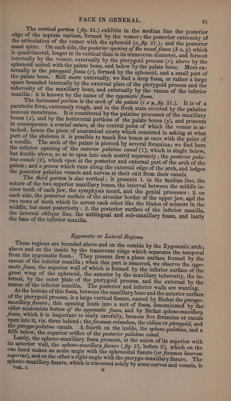 The vertical portion (fig. 21.) exhibits in the median line the posterior edge of the septum narium, formed by the vomer ; the posterior extremity of the articulation of the vomer with the sphenoid (0, fig. 21.); and the posterior nasal spine. On each side, the posterior opening of the nasal fosse (k 0, y) which is quadrilateral, longer in its vertical than in its transverse diameter, and formed internally by the vomer, externally by the pterygoid process (r), above by the sphenoid united with the palate bone, and below by the palate bone. More ex- ternally is the pterygoid fossa (r), formed by the sphenoid, and a small part of the palate bone. Still more externally, we find a deep fossa, or rather a large space bounded internally by the external plate of the pterygoid process and the tuberosity of the maxillary bone, and externally by the ramus of the inferior maxilla: it is known by the name of the zygomatic fossa, The horizontal portion is the arch of the palate (i x y, fig. 21.). Itis of a parabolic form, extremely rough, and in the fresh state covered by the palatine mucous membrane. It is constituted by the palatine processes of the maxillary bones (x), and by the horizontal portions of the palate bones (y), and presents in consequence a crucial suture, at the central point of which the vomer is at- tached: hence the piece of anatomical nicety which consisted in asking at what part of the skeleton it is possible to touch five bones at once with the point of a needle. The arch of the palate is pierced by several foramina; we find here the inferior opening of the anterior palatine canal (1), which is single below, but double above, so as to open into each nostril separately ; the posterior pala- tine canals (2), which open at the posterior and external part of the arch of the palate; and a groove which runs along the external edge of the arch, and lodges the posterior palatine vessels and nerves at their exit from their canals, The third portion is also vertical ; it presents 1. in the median line, the suture of the two superior maxillary bones, the interval between the middle in- cisor teeth of each jaw, the symphysis menti, and the genial processes: 2. on each side, the posterior surface of the alveolar border of the upper jaw, and the two rows of teeth which lie across each other like the blades of scissors in the middle, but meet posteriorly: 3. the posterior surface of the inferior maxilla, the internal oblique line, the sublingual and sub-maxillary fosse, and lastly the base of the inferior maxilla. Zygomatic or Lateral Regions, These regions are bounded above and on the outside by the Zygomatic arch; above and on the inside by the transverse ridge which separates the temporal from the zygomatic fossa.. They present first a plane surface formed by the ramus of the inferior maxilla ; when this part is removed, we observe the zygo- matic fossa, the superior wall of which is formed by the inferior surface of the great wing of the sphenoid, the anterior by the maxillary tuberosity, the in- ternal, by the outer plate of the pterygoid process, and the external by the ramus of the inferior maxilla. The posterior and inferior walls are wanting. At the bottom of this fossa, between the maxillary bone and the anterior surface of the pterygoid process, is a large vertical fissure, named by Bichat the pterygo- maxillary fissure; this opening leads into a sort of fossa, denominated by the older anatomists bottom of the zygomatic fossa, and by Bichat spheno-mazillary fossa, which it is important to study carefully, because five foramina or canals open into it, viz. three behind ; the foramen rotundum, the vidian or pterygoid, and the pterygo-palatine canals. A fourth on the inside, the spheno-palatine, and a fifth below, the superior orifice of the posterior palatine canal. Lastly, the spheno-maxillary fossa presents, at the union of its superior with its anterior wall, the spheno-mavillary fissure (fig. 21, before 3), which on the one hand makes an acute angle with the sphenoidal fissure (or foramen lacerum superius), and on the other a right angle with the pterygo-maxillary fissure. The spheno-maxillary fissure, which is traversed solely by some nerves and vessels, is VOL. I. G