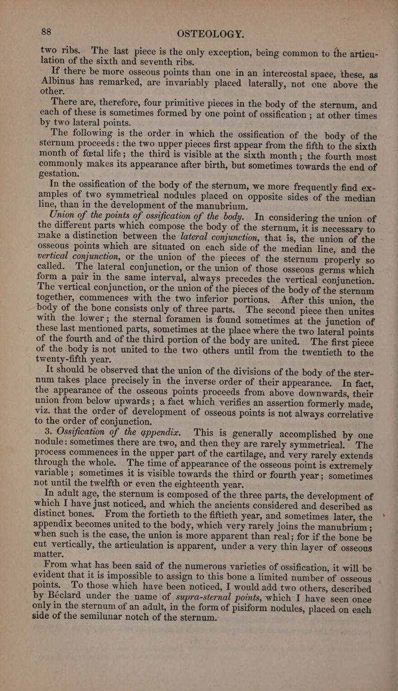 two ribs. The last piece is the only exception, being common to the articu- lation of the sixth and seventh ribs. If there be more osseous points than one in an intercostal space, these, as Albinus has remarked, are invariably placed laterally, not one above the other. There are, therefore, four primitive pieces in the body of the sternum, and each of these is sometimes formed by one point of ossification ; at other times by two lateral points. The following is the order in which the ossification of the body of the sternum proceeds: the two upper pieces first appear from the fifth to the sixth month of fetal life; the third is visible at the sixth month ; the fourth most commonly makes its appearance after birth, but sometimes towards the end of gestation. In the ossification of the body of the sternum, we more frequently find ex- amples of two symmetrical nodules placed on opposite sides of the median line, than in the development of the manubrium. Union of the points of ossification of the body. In considering the union of the different parts which compose the body of the sternum, it is necessary to make a distinction between the lateral conjunction, that is, the union of the osseous points which are situated on each side of the median line, and the vertical conjunction, or the union of the pieces of the sternum properly so called. The lateral conjunction, or the union of those osseous germs which form a pair in the same interval, always precedes the vertical conjunction. The vertical conjunction, or the union of the pieces of the body of the sternum together, commences with the two inferior portions. After this union, the body of the bone consists only of three parts. The second piece then unites with the lower; the sternal foramen is found sometimes at the junction of these last mentioned parts, sometimes at the place where the two lateral points of the fourth and of the third portion of the body are united. The first piece of the body is not united to the two others until from the twentieth to the twenty-fifth year. It should be observed that the union of the divisions of the body of the ster- num takes place precisely in the inverse order of their appearance. In fact, the appearance of the osseous points proceeds from above downwards, their union from below upwards; a fact which verifies an assertion formerly made, viz. that the order of development of osseous points is not always correlative to the order of conjunction. 3. Ossification of the appendix. This is generally accomplished by one nodule: sometimes there are two, and then they are rarely symmetrical. The process commences in the upper part of the cartilage, and very rarely extends through the whole. The time of appearance of the osseous point is extremely variable ; sometimes it is visible towards the third or fourth year; sometimes not until the twelfth or even the eighteenth year. In adult age, the sternum is composed of the three parts, the development of which I have just noticed, and which the ancients considered and described as distinct bones. From the fortieth to the fiftieth year, and sometimes later, the appendix becomes united to the body, which very rarely joins the manubrium ; when such is the case, the union is more apparent than real; for if the bone be cut vertically, the articulation is apparent, under a very thin layer of osseous matter. From what has been said of the numerous varieties of ossification, it will be evident that it is impossible to assign to this bone a limited number of osseous points. To those which have been noticed, I would add two others, described by Béclard under the name of supra-sternal points, which I have seen once only in the sternum of an adult, in the form of pisiform nodules, placed on each side of the semilunar notch of the sternum.