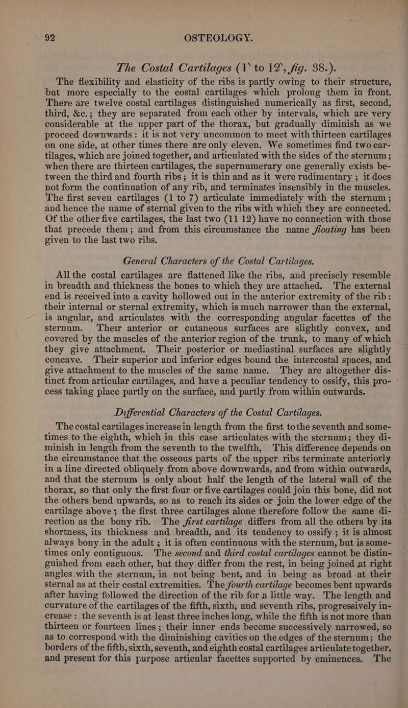 The Costal Cartilages (1* to 12, fig. 38.). The flexibility and elasticity of the ribs is partly owing to their structure, but more especially to the costal. cartilages which prolong them in front. There are twelve costal cartilages distinguished numerically as first, second, third, &amp;c.; they are separated from each other by intervals, which are very considerable at the upper part of the thorax, but gradually diminish as we proceed downwards: it is not very uncommon to meet with thirteen cartilages on one side, at other times there are only eleven. We sometimes find two car- tilages, which are joined together, and articulated with the sides of the sternum ; when there are thirteen cartilages, the supernumerary one generally exists be- tween the third and fourth ribs; it is thin and as it were rudimentary ; it does not form the continuation of any rib, and terminates insensibly in the muscles. The first seven cartilages (1 to 7) articulate immediately with the sternum; and hence the name of sternal given to the ribs with which they are connected. Of the other five cartilages, the last two (11 12) have no connection with those that precede them; and from this circumstance the name floating has been given to the last two ribs. General Characters of the Costal Cartilages. All the costal cartilages are flattened like the ribs, and precisely resemble in breadth and thickness the bones to which they are attached. The external end is received into a cavity hollowed out in the anterior extremity of the rib: their internal or sternal extremity, which is much narrower than the external, is angular, and articulates with the corresponding angular facettes of the sternum. Their anterior or cutaneous surfaces are slightly convex, and covered by the muscles of the anterior region of the trunk, to many of which they give attachment. Their posterior or mediastinal surfaces are slightly concave. Their superior and inferior edges bound the intercostal spaces, and give attachment to the muscles of the same name. They are altogether dis- tinct from articular cartilages, and have a peculiar tendency to ossify, this pro- - cess taking place partly on the surface, and partly from within outwards. Differential Characters of the Costal Cartilages. The costal cartilages increase in length from the first tothe seventh and some- times to the eighth, which in this case articulates with the sternum; they di- minish in Jength from the seventh to the twelfth, This difference depends on the circumstance that the osseous parts of the upper ribs terminate anteriorly in a line directed obliquely from above downwards, and from within outwards, and that the sternum is only about half the length of the lateral wall of the thorax, so that only the first four or five cartilages could join this bone, did not the others bend upwards, so as to reach its sides or join the lower edge of the cartilage above; the first three cartilages alone therefore follow the same di- rection as the bony rib. The jirst cartilage differs from all the others by its shortness, its thickness and breadth, and its tendency to ossify ; it is almost always bony in the adult ; it is often continuous with the sternum, but is some- times only contiguous. The second and third costal cartilages cannot be distin- guished from each other, but they differ from the rest, in being joined at right angles with the sternum, in not being bent, and in being as broad at their sternal as at their costal extremities. The fourth cartilage becomes bent upwards after having followed the direction of the rib for a little way. The length and curvature of the cartilages of the fifth, sixth, and seventh ribs, progressively in- crease : the seventh is at least three inches long, while the fifth is not more than thirteen or fourteen lines; their inner ends become successively narrowed, so as to correspond with the diminishing cavities on the edges of the sternum; the borders of the fifth, sixth, seventh, and eighth costal cartilages articulate together, and present for this purpose articular facettes supported by eminences. The