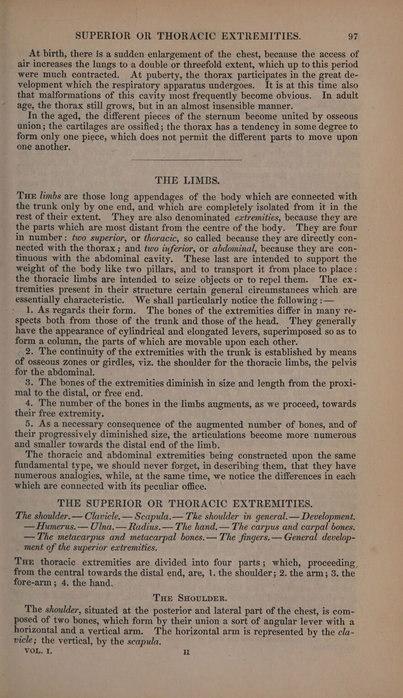 At birth, there is a sudden enlargement of the chest, because the access of air increases the lungs to a double or threefold extent, which up to this period were much contracted. At puberty, the thorax participates in the great de- velopment which the respiratory apparatus undergoes. It is at this time also that malformations of this cavity most frequently become obvious. In adult age, the thorax still grows, but in an almost insensible manner. In the aged, the different pieces of the sternum become united by osseous union; the cartilages are ossified; the thorax has a tendency in some degree to form only one piece, which does not permit the different parts to move upon one another. THE LIMBS. TuHE limbs are those long appendages of the body which are connected with the trunk only by one end, and which are completely isolated from it in the rest of their extent. They are also denominated extremities, because they are the parts which are most distant from the centre of the body. They are four in number: two superior, or thoracic, so called because they are directly con- nected with the thorax ; and two inferior, or abdominal, because they are con- tinuous with the abdominal cavity. These last are intended to support the weight of the body like two pillars, and to transport it from place to place: the thoracic limbs are intended to seize objects or to repel them. The ex- tremities present in their structure certain general circumstances which are essentially characteristic. We shall particularly notice the following :— 1, As regards their form. The bones of the extremities differ in many re- spects both from those of the trunk and those of the head.. They generally have the appearance of cylindrical and elongated levers, superimposed so as to form a column, the parts of which are movable upon each other. 2. The continuity of the extremities with the trunk is established by means of osseous Zones or girdles, viz. the shoulder for the thoracic limbs, the pelvis for the abdominal. 3. The bones of the extremities diminish in size and length from the proxi- mal to the distal, or free end. 4. The number of the bones in the limbs augments, as we proceed, towards their free extremity. 5. As a necessary consequence of the augmented number of bones, and of their progressively diminished size, the articulations become more numerous and smaller towards the distal end of the limb. The thoracic and abdominal extremities being constructed upon the same fundamental type, we should never forget, in describing them, that they have numerous analogies, while, at the same time, we notice the differences in each which are connected with its peculiar office. THE SUPERIOR OR THORACIC EXTREMITIES. The shoulder.— Clavicle. — Scapula.— The shoulder in general.— Development. — Humerus. — Ulna, — Radius. — The hand.— The carpus and carpal bones. — The metacarpus and metacarpal bones.— The fingers.— General develop- _ ment of the superior extremities. Tue thoracic extremities are divided into four parts; which, proceeding. from the central towards the distal end, are, 1. the shoulder; 2. the arm; 3. the fore-arm ; 4. the hand. THe SHOULDER. The shoulder, situated at the posterior and lateral part of the chest, is com- posed of two bones, which form by their union a sort of angular lever with a horizontal and a vertical arm. The horizontal arm is represented by the cla- vicle; the vertical, by the scapula. VOL. I. H