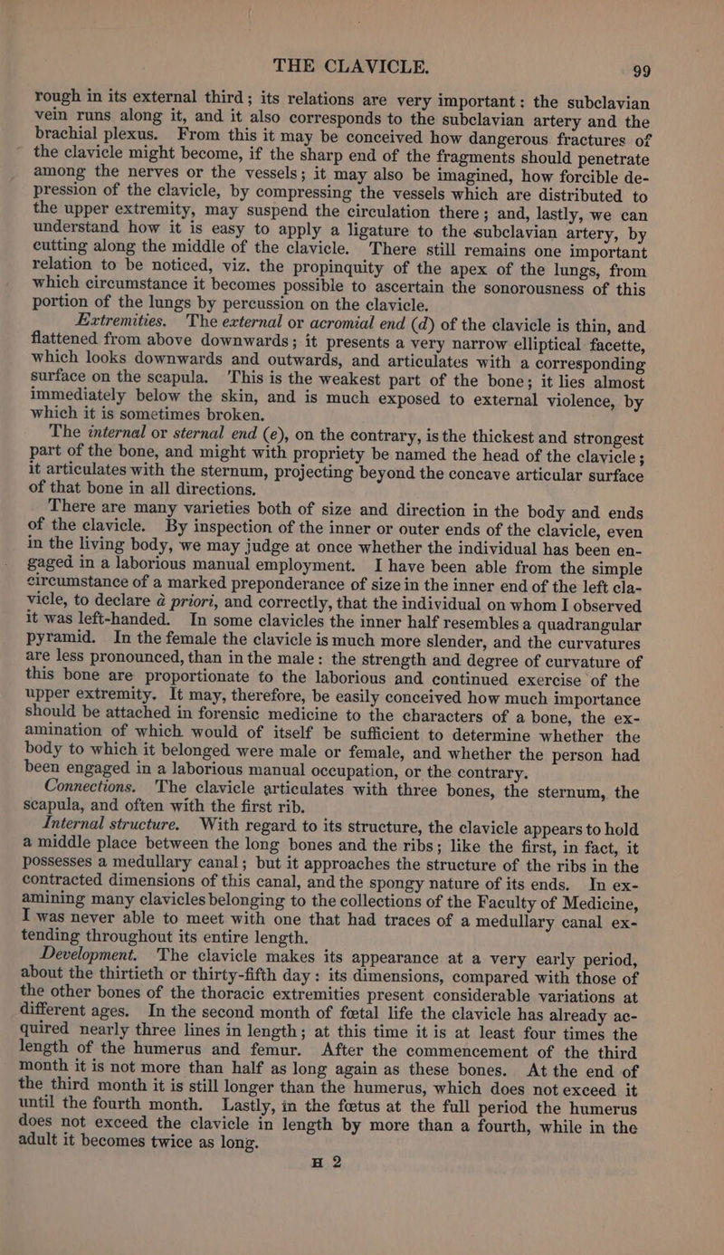 rough in its external third; its relations are very important: the subclavian vein runs along it, and it also corresponds to the subclavian artery and the brachial plexus. From this it may be conceived how dangerous fractures of the clavicle might become, if the sharp end of the fragments should penetrate among the nerves or the vessels; it may also be imagined, how forcible de- pression of the clavicle, by compressing the vessels which are distributed to the upper extremity, may suspend the circulation there; and, lastly, we can understand how it is easy to apply a ligature to the subclavian artery, by cutting along the middle of the clavicle. There still remains one important relation to be noticed, viz. the propinquity of the apex of the lungs, from which circumstance it becomes possible to ascertain the sonorousness of this portion of the lungs by percussion on the clavicle. Extremities, The external or acromial end (d) of the clavicle is thin, and flattened from above downwards; it presents a very narrow elliptical facette, which looks downwards and outwards, and articulates with a corresponding surface on the scapula. ‘This is the weakest part of the bone; it lies almost immediately below the skin, and is much exposed to external violence, by which it is sometimes broken. The internal or sternal end (e), on the contrary, is the thickest and strongest part of the bone, and might with propriety be named the head of the clavicle ; it articulates with the sternum, projecting beyond the concave articular surface of that bone in all directions. There are many varieties both of size and direction in the body and ends of the clavicle. By inspection of the inner or outer ends of the clavicle, even in the living body, we may judge at once whether the individual has been en- gaged in a laborious manual employment. I have been able from the simple circumstance of a marked preponderance of size in the inner end of the left cla- vicle, to declare @ priori, and correctly, that the individual on whom I observed it was left-handed. In some clavicles the inner half resembles a quadrangular pyramid. In the female the clavicle is much more slender, and the curvatures are less pronounced, than in the male: the strength and degree of curvature of this bone are proportionate to the laborious and continued exercise ‘of the upper extremity. It may, therefore, be easily conceived how much importance should be attached in forensic medicine to the characters of a bone, the ex- amination of which would of itself be sufficient to determine whether the body to which it belonged were male or female, and whether the person had been engaged in a laborious manual occupation, or the contrary. Connections. The clavicle articulates with three bones, the sternum, the scapula, and often with the first rib. Internal structure. With regard to its structure, the clavicle appears to hold a middle place between the long bones and the ribs; like the first, in fact, it possesses a medullary canal; but it approaches the structure of the ribs in the contracted dimensions of this canal, and the spongy nature of its ends. In ex- amining many clavicles belonging to the collections of the Faculty of Medicine, was never able to meet with one that had traces of a medullary canal ex- tending throughout its entire length. Development. The clavicle makes its appearance at a very early period, about the thirtieth or thirty-fifth day: its dimensions, compared with those of the other bones of the thoracic extremities present considerable variations at different ages. In the second month of fetal life the clavicle has already ac- quired nearly three lines in length; at this time it is at least four times the length of the humerus and femur. After the commencement of the third month it is not more than half as long again as these bones. At the end of the third month it is still longer than the humerus, which does not exceed it until the fourth month. Lastly, im the fetus at the full period the humerus does not exceed the clavicle in length by more than a fourth, while in the adult it becomes twice as long. H 2