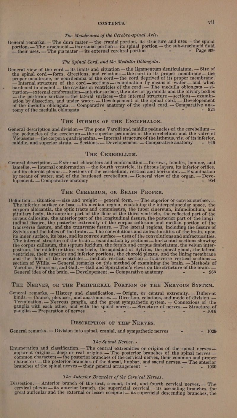 The Membranes of the Cerebro-spinal Axis. General remarks. — The dura mater — the cranial portion, its structure and uses — the spinal portion. — The arachnoid — its cranial portion — its spinal portion — the sub-arachnoid fluid — their uses. — The pia mater — its external cerebral portion - - Page 909 The Spinal Cord, and the Medulla Oblongata. General view of the cord —its limits and situation —the ligamentum denticulatum. — Size of the spinal cord—form, directions, and relations —the cord in its proper membrane — the proper membrane, or neurilemma of the cord—the cord deprived of its proper membrane. — Internal structure of the cord—sections —examination by means of water —and when hardened in alcohol — the cavities or ventricles of the cord. — The medulla oblongata — si- tuation—external conformation—anterior surface, the anterior pyramids and the olivary bodies —the posterior surface—the lateral surfaces—the internal structure — sections — examin- ation by dissection, and under water. — Developement of the spinal cord. — Developement of the medulla oblongata. — Comparative anatomy of the spinal cord. — Comparative ana- tomy of the medulla oblongata ~ - - - - - 924 Tue Istamus OF THE ENCEPHALON. General description and division— The pons Varolii and middle peduncles of. the cerebellum — the peduncles of the cerebrum — the superior peduncles of the cerebellum and the valve of Vieussens — the corpora quadrigemina. — Internal structure of the isthmus, viz. of its inferior, middle, and superior strata. — Sections. — Developement. — Comparative anatomy - 946 THe CEREBELLUM. General description. — External characters and conformation — furrows, lobules, laminz, and ’ Jamelle.— Internal conformation —the fourth ventricle, its fibrous layers, its inferior orifice, and its choroid plexus. — Sections of the cerebellum, vertical and horizontal. — Examination by means of water, and of the hardened cerebellum. — General view of the organ. — Deve- lopement. — Comparative anatomy ~ - - - . - 954 Tue CEREBRUM, OR BRAIN PROPER. Definition — situation — size and weight — general form. — The superior or convex surface. — The inferior surface or base — its median region, containing the interpeduncular space, the corpora albicantia, the optic tracts and commissure, the tuber cinereum, infundibulum, and pituitary body, the anterior part of the floor of the third ventricle, the reflected part of the corpus callosum, the anterior part of the longitudinal fissure, the posterior part of the longi- tudinal fissure, the posterior extremity of the corpus callosum and median portion of the transverse fissure, and the transverse fissure. — The lateral regions, including the fissure of Sylvius and the lobes of the brain. — The convolutions and anfractuosities of the brain, upon its inner surface, its base, and its convex surface — uses of the convolutions and anfractuosities. The internal structure of the brain — examination by sections — horizontal sections showing the corpus callosum, the septum lucidum, the fornix and corpus fimbriatum, the velum inter- positum, the middle or third ventricle, the aqueduct of Sylvius, the pineal gland, the lateral ventricles, their superior and inferior portions, the choroid plexus, and the lining membrane and the fiuid of the ventricles — median vertical section— transverse vertical sections — section of Willis. — General remarks on this method of examining the brain. — Methods of Varolius, Vieussens, and Gall. — Gall and Spurzheim’s views on the structure of the brain. — General idea of the brain. — Developement. — Comparative anatomy - - 968 Tue NERVES, OR THE PERIPHERAL PorTION OF THE NERVOUS SysTEM. General remarks. — History and classification. — Origin, or central extremity. — Different kinds. — Course, plexuses, and anastomoses. — Direction, relations, and mode of division. — . Termination. — Nervous ganglia, and the great sympathetic system. — Connexions of the ganglia with each other, and with the spinal nerves. — Structure of nerves. — Structure of ganglia. — Preparation of nerves - - - - - - 1016 DESCRIPTION OF THE* NERVES. General remarks. — Division into spinal, cranial, and sympathetic nerves - - 1029 The Spinal Nerves. « Enumeration and classification.— The central extremities or origins of the spinal nerves — apparent origins — deep or real origins. — The posterior branches of the spinal nerves — common characters — the posterior branches of the cervical nerves, their common and proper characters —the posterior branches of the dorsal, lumbar, and sacral nerves. — The anterior branches of the spinal nerves —their general arrangement - - = - 1030 The Anterior Branches of the Cervical Nerves. Dissection. — Anterior branch of the first, second, third, and fourth cervical nerves. — The cervical plexus —its anterior branch, the superficial cervical — its ascending branches, the great auricular and the external or lesser occipital — its superficial descending branches, the