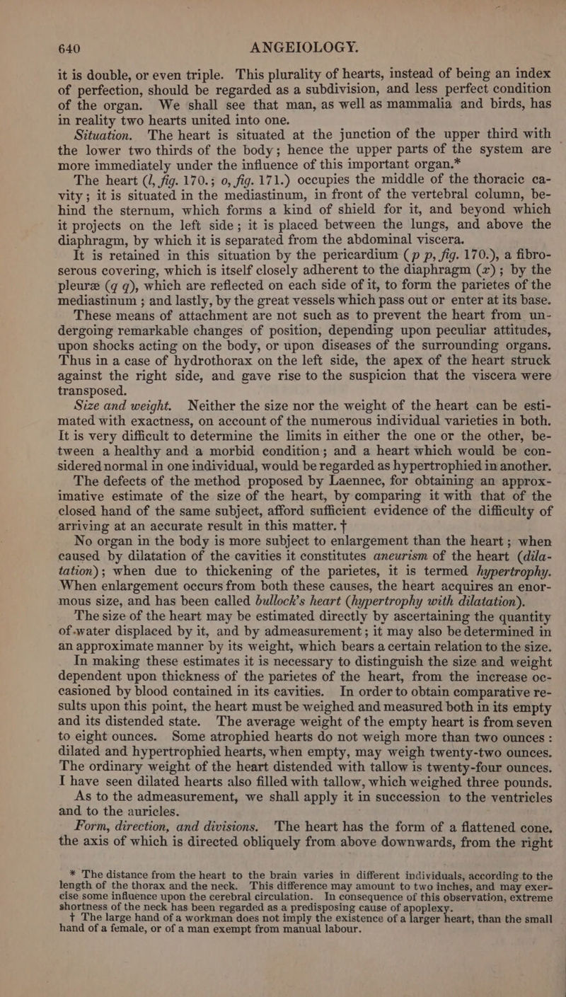 it is double, or even triple. This plurality of hearts, instead of being an index of perfection, should be regarded as a subdivision, and less perfect condition of the organ. We shall see that man, as well as mammalia and birds, has in reality two hearts united into one. Situation. The heart is situated at the junction of the upper third with — the lower two thirds of the body; hence the upper parts of the system are more immediately under the influence of this important organ.* The heart (I, fig. 170.3; 0, fig. 171.) occupies the middle of the thoracic ca- vity ; it is situated in the mediastinum, in front of the vertebral column, be- hind the sternum, which forms a kind of shield for it, and beyond which it projects on the left side; it is placed between the lungs, and above the diaphragm, by which it is separated from the abdominal viscera. It is retained in this situation by the pericardium (p p, fig. 170.), a fibro- serous covering, which is itself closely adherent to the diaphragm (2); by the pleurz (gq q), which are reflected on each side of it, to form the parietes of the mediastinum ; and lastly, by the great vessels which pass out or enter at its base. These means of attachment are not such as to prevent the heart from un- dergoing remarkable changes of position, depending upon peculiar attitudes, upon shocks acting on the body, or upon diseases of the surrounding organs. Thus in a case of hydrothorax on the left side, the apex of the heart struck against the right side, and gave rise to the suspicion that the viscera were transposed. Size and weight. Neither the size nor the weight of the heart can be esti- mated with exactness, on account of the numerous individual varieties in both. It is very difficult to determine the limits in either the one or the other, be- tween a healthy and a morbid condition; and a heart which would be con- sidered normal in one individual, would be regarded as hypertrophied in another. The defects of the method proposed by Laennec, for obtaining an approx- imative estimate of the size of the heart, by comparing it with that of the closed hand of the same subject, afford sufficient evidence of the difficulty of arriving at an accurate result in this matter. + No organ in the body is more subject to enlargement than the heart ; when caused by dilatation of the cavities it constitutes aneurism of the heart (dila- tation); when due to thickening of the parietes, it is termed hypertrophy. When enlargement occurs from both these causes, the heart acquires an enor- mous size, and has been called bullock’s heart (hypertrophy with dilatation). The size of the heart may be estimated directly by ascertaining the quantity of.water displaced by it, and by admeasurement; it may also be determined in an approximate manner by its weight, which bears a certain relation to the size. In making these estimates it is necessary to distinguish the size and weight dependent upon thickness of the parietes of the heart, from the increase oc- casioned by blood contained in its cavities. In order to obtain comparative re- sults upon this point, the heart must be weighed and measured both in its empty and its distended state. The average weight of the empty heart is from seven to eight ounces. Some atrophied hearts do not weigh more than two ounces : dilated and hypertrophied hearts, when empty, may weigh twenty-two ounces. The ordinary weight of the heart distended with tallow is twenty-four ounces. I have seen dilated hearts also filled with tallow, which weighed three pounds. As to the admeasurement, we shall apply it in succession to the ventricles and to the auricles. Form, direction, and divisions. 'The heart has the form of a flattened cone. the axis of which is directed obliquely from above downwards, from the right * The distance from the heart to the brain varies in different individuals, according to the length of the thorax and the neck. This difference may amount to two inches, and may exer- cise some influence upon the cerebral circulation. In consequence of this observation, extreme shortness of the neck has been regarded as a predisposing cause of apoplexy. + The large hand of a workman does not imply the existence of a larger honres than the small hand of a female, or of a man exempt from manual labour.