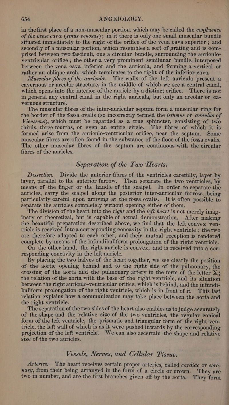 in the first place of a non-muscular portion, which may be called the confluence of the ven@ cave (sinus venosus); in it there is only one small muscular bundle situated immediately to the right of the orifice of the vena cava superior ; and secondly of a muscular portion, which resembles a sort of grating and is com- prised between two fasciculi, one a circular bundle, surrounding the auriculo- ventricular orifice ; the other a very prominent semilunar bundle, interposed between the vena cava inferior and the auricula, and forming a vertical or’ rather an oblique arch, which terminates to the right of the inferior cava. Muscular fibres of the auricule. The walls of the left auricula present a cavernous or areolar structure, in the middle of which we see a central canal, which opens into the interior of the auricle by a distinct orifice. There is not in general any central canal in the right auricula, but only an areolar or ca- vernous structure. ‘ The muscular fibres of the inter-auricular septum form a muscular ring for the border of the fossa ovalis (so incorrectly termed the isthmus or annulus of Vieussens), which must be regarded as a true sphincter, consisting of two thirds, three fourths, or even an entire circle. The fibres of which it is formed arise from the auriculo-ventricular orifice, near the septum. Some muscular fibres are often found in the substance of the floor of the fossa ovalis. The other muscular fibres of the septum are continuous with the circular fibres of the auricles. Separation of the Two Hearts. Dissection. Divide the anterior fibres of the ventricles carefully, layer by layer, parallel to the anterior furrow. Then separate the two ventricles, by means of the finger or the handle of the scalpel. In order to separate the auricles, carry the scalpel along the posterior inter-auricular furrow, being particularly careful upon arriving at the fossa ovalis. It is often possible to separate the auricles completely without opening either of them. The division of the heart into the right and the left heart is not merely imag- inary or theoretical, but is capable of actual demonstration. After making the beautiful preparation described above, we find that the left convex ven- tricle is received into a corresponding concavity in the right ventricle ; the two are therefore adapted to each other, and their mutual reception is rendered complete by means of the infundibuliform prolongation of the right ventricle. On the other hand, the right auricle is convex, and is received into a cor- responding concavity in the left auricle. By placing the two halves of the heart together, we see clearly the position of the aortic opening behind and to the right side of the pulmonary, the crossing of the aorta and the pulmonary artery in the form of the letter X; the relation of the aorta with the base of the right ventricle, and its situation between the right auriculo-ventricular orifice, which is behind, and the infundi- buliform prolongation of the right ventricle, which is in front of it. This last relation explains how a communication may take place between the aorta and the right ventricle. The separation of the two sides of the heart also enables us to judge accurately of the shape and the relative size of the two ventricles, the regular conical form of the left ventricle, the prismatic and triangular form of the right ven- tricle, the left wall of which is as it were pushed inwards by the corresponding projection of the left ventricle. We can also ascertain the shape and relative size of the two auricles. Vessels, Nerves, and Cellular Tissue. Arteries. The heart receives certain proper arteries, called cardiac or coro- nary, from their being arranged in the form of a circle or crown. They are two in number, and are the first branches given off by the aorta. They form