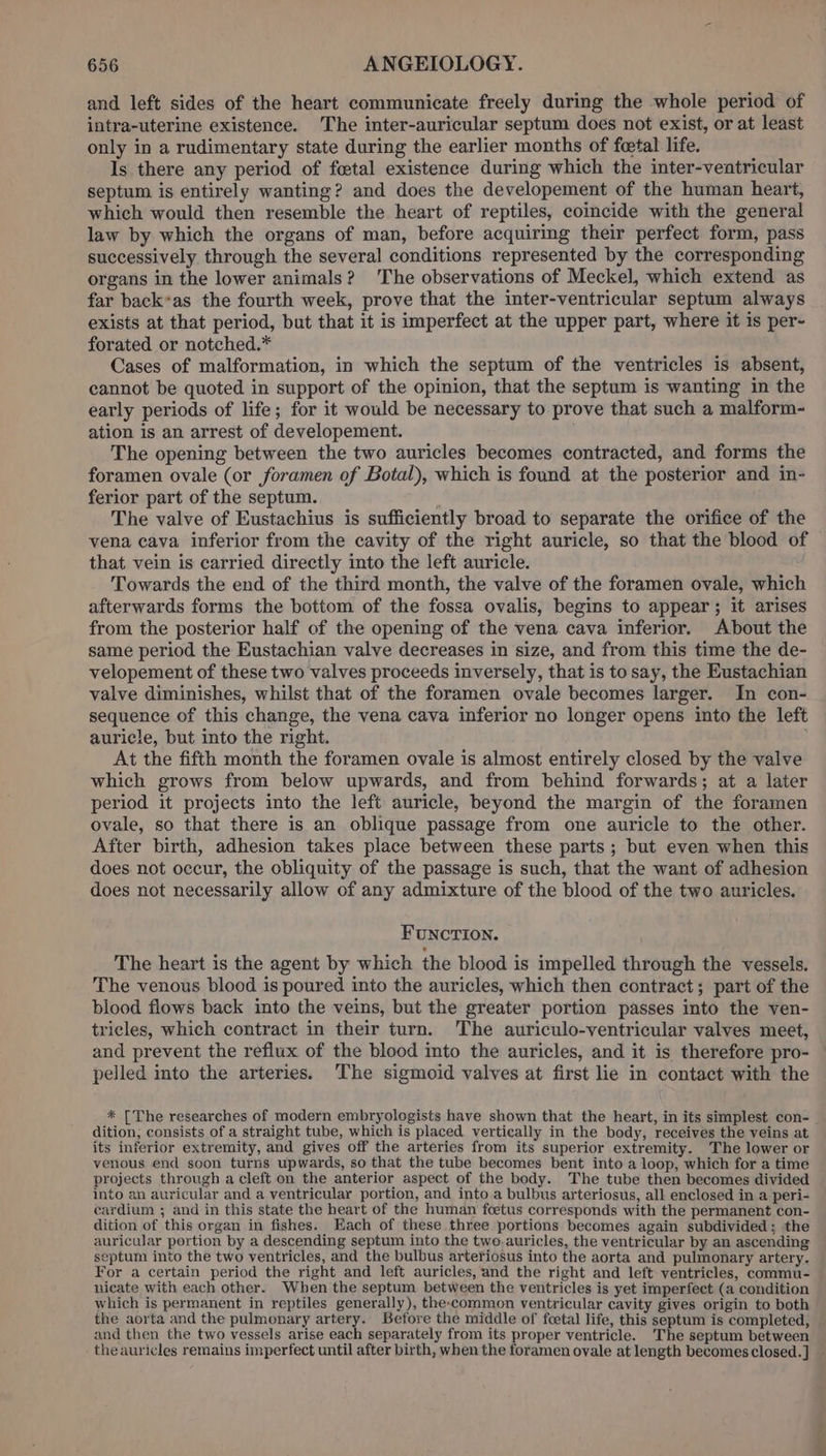 and left sides of the heart communicate freely during the whole period of intra-uterine existence. The inter-auricular septum does not exist, or at least only in a rudimentary state during the earlier months of fetal life. Is there any period of foetal existence during which the inter-veatricular septum is entirely wanting? and does the developement of the human heart, which would then resemble the heart of reptiles, coincide with the general law by which the organs of man, before acquiring their perfect form, pass successively through the several conditions represented by the corresponding organs in the lower animals? The observations of Meckel, which extend as far back*as the fourth week, prove that the inter-ventricular septum always exists at that period, but that it is imperfect at the upper part, where it is per- forated or notched.* Cases of malformation, in which the septum of the ventricles is absent, cannot be quoted in support of the opinion, that the septum is wanting in the early periods of life; for it would be necessary to prove that such a malform- ation is an arrest of developement. The opening between the two auricles becomes contracted, and forms the foramen ovale (or foramen of Botal), which is found at the posterior and in- ferior part of the septum. ; The valve of Eustachius is sufficiently broad to separate the orifice of the vena cava inferior from the cavity of the right auricle, so that the blood of that vein is carried directly into the left auricle. Towards the end of the third month, the valve of the foramen ovale, which afterwards forms the bottom of the fossa ovalis, begins to appear; it arises from the posterior half of the opening of the vena cava inferior. About the same period the Eustachian valve decreases in size, and from this time the de- velopement of these two valves proceeds inversely, that is to say, the Eustachian valve diminishes, whilst that of the foramen ovale becomes larger. In con- sequence of this change, the vena cava inferior no longer opens into the left auricle, but into the right. , At the fifth month the foramen ovale is almost entirely closed by the valve which grows from below upwards, and from behind forwards; at a later period it projects into the left auricle, beyond the margin of the foramen ovale, so that there is an oblique passage from one auricle to the other. After birth, adhesion takes place between these parts; but even when this does not occur, the obliquity of the passage is such, that the want of adhesion does not necessarily allow of any admixture of the blood of the two auricles. FUNCTION. The heart is the agent by which the blood is impelled through the vessels. The venous blood is poured into the auricles, which then contract; part of the blood flows back into the veins, but the greater portion passes into the ven- tricles, which contract in their turn. The auriculo-ventricular valves meet, and prevent the reflux of the blood mto the auricles, and it is therefore pro- pelled into the arteries. The sigmoid valves at first lie in contact with the * [The researches of modern embryologists have shown that the heart, in its simplest con- dition; consists of a straight tube, which is placed vertically in the body, receives the veins at its inferior extremity, and gives off the arteries from its superior extremity. The lower or venous end soon turns upwards, so that the tube becomes bent into a loop, which for a time projects through a cleft on the anterior aspect of the body. The tube then becomes divided into an auricular and a ventricular portion, and into a bulbus arteriosus, all enclosed in a peri- cardium ; and in this state the heart of the human foetus corresponds with the permanent con- dition of this organ in fishes. Each of these three portions becomes again subdivided; the auricular portion by a descending septum into the two.auricles, the ventricular by an ascending septum into the two ventricles, and the bulbus arteriosus into the aorta and pulmonary artery. For a certain period the right and left auricles, and the right and left ventricles, commu- nicate with each other. When the septum between the ventricles is yet imperfect (a condition which is permanent in reptiles generally), the-common ventricular cavity gives origin to both the aorta and the pulmonary artery. Before the middle of foetal life, this septum is completed, and then the two vessels arise each separately from its proper ventricle. The septum between