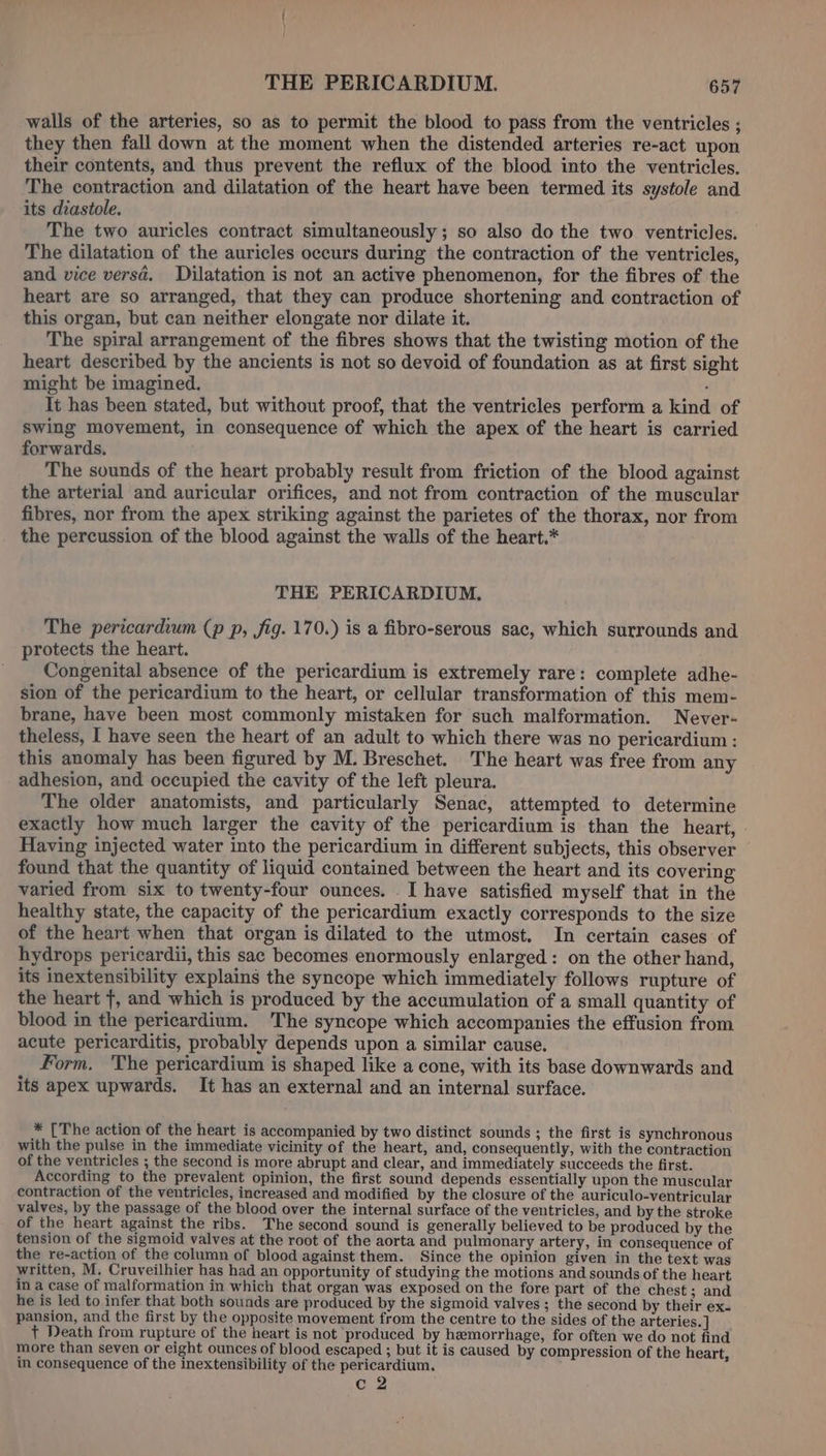 walls of the arteries, so as to permit the blood to pass from the ventricles ; they then fall down at the moment when the distended arteries re-act upon their contents, and thus prevent the reflux of the blood into the ventricles. The contraction and dilatation of the heart have been termed its systole and its diastole. The two auricles contract simultaneously ; so also do the two ventricles. The dilatation of the auricles occurs during the contraction of the ventricles, and vice versa. Dilatation is not an active phenomenon, for the fibres of the heart are so arranged, that they can produce shortening and contraction of this organ, but can neither elongate nor dilate it. The spiral arrangement of the fibres shows that the twisting motion of the heart described by the ancients is not so devoid of foundation as at first sight might be imagined. : It has been stated, but without proof, that the ventricles perform a kind of swing movement, in consequence of which the apex of the heart is carried forwards. The sounds of the heart probably result from friction of the blood against the arterial and auricular orifices, and not from contraction of the muscular fibres, nor from the apex striking against the parietes of the thorax, nor from the percussion of the blood against the walls of the heart.* THE PERICARDIUM. The pericardium (p p, fig. 170.) is a fibro-serous sac, which surrounds and protects the heart. Congenital absence of the pericardium is extremely rare: complete adhe- sion of the pericardium to the heart, or cellular transformation of this mem- brane, have been most commonly mistaken for such malformation. Never- theless, I have seen the heart of an adult to which there was no pericardium : this anomaly has been figured by M. Breschet. The heart was free from any adhesion, and occupied the cavity of the left pleura. The older anatomists, and particularly Senac, attempted to determine exactly how much larger the cavity of the pericardium is than the heart, Having injected water into the pericardium in different subjects, this observer found that the quantity of liquid contained between the heart and its covering varied from six to twenty-four ounces. I have satisfied myself that in the healthy state, the capacity of the pericardium exactly corresponds to the size of the heart when that organ is dilated to the utmost. In certain cases of hydrops pericardii, this sac becomes enormously enlarged: on the other hand, its inextensibility explains the syncope which immediately follows rupture of the heart +, and which is produced by the accumulation of a small quantity of blood in the pericardium. The syncope which accompanies the effusion from acute pericarditis, probably depends upon a similar cause. Form. ‘The pericardium is shaped like a cone, with its base downwards and its apex upwards. It has an external and an internal surface. * [The action of the heart is accompanied by two distinct sounds ; the first is synchronous with the pulse in the immediate vicinity of the heart, and, consequently, with the contraction of the ventricles ; the second is more abrupt and clear, and immediately succeeds the first. According to the prevalent opinion, the first sound depends essentially upon the muscular contraction of the ventricles, increased and modified by the closure of the auriculo-ventricular valves, by the passage of the blood over the internal surface of the ventricles, and by the stroke of the heart against the ribs. The second sound is generally believed to be produced by the tension of the sigmoid valves at the root of the aorta and pulmonary artery, in consequence of the re-action of the column of blood against them. Since the opinion given in the text was written, M. Cruveilhier has had an opportunity of studying the motions and sounds of the heart in a case of malformation in which that organ was exposed on the fore part of the chest ; and he is led to infer that both sounds are produced by the sigmoid valves ; the second by their ex- pansion, and the first by the opposite movement from the centre to the sides of the arteries.] _ t Death from rupture of the heart is not produced by hemorrhage, for often we do not find more than seven or eight ounces of blood escaped ; but it is caused by compression of the heart, in consequence of the inextensibility of the pericardium. c 2