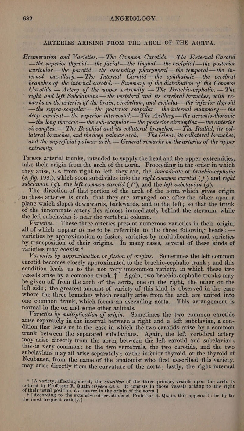 ARTERIES ARISING FROM THE ARCH OF THE AORTA. Enumeration and Varieties. — The Common Carotids.— The External Carotid —the superior thyroid—the facial—the lingual—the occipital—the posterior auricular —the parotid —the ascending pharyngeal—the temporal—the in- ternal mazillary.— The Internal Carotid—the ophthalmic—the cerebral branches of the internal carotid.— Summary of the distribution of the Common Carotids.— Artery of the upper extremity. — The Brachio-cephalic. — The ‘right and left Subclavians — the vertebral and its cerebral branches, with re- marks on the arteries of the brain, cerebellum, and medulla —the inferior thyroid —the supra-scapular — the posterior scapular —the internal mammary — the deep cervical— the superior intercostal.— The Axillary—the acromio-thoracie —the long thoracie — the sub-scapular —the posterior circumflex — the anterior circumflex.— The Brachial and tts collateral branches. — The Radial, its col- lateral branches, and the deep palmar arch. — The Ulnar, its collateral branches, and the superficial palmar arch.— General remarks on the arteries of the upper extremity. THREE arterial trunks, intended to supply the head and the upper extremities, take their origin from the arch of the aorta. Proceeding in the order in which they arise, 7. e. from right to left, they are, the innominate or brachio-cephalic (e. fig. 198.), which soon subdivides into the right common carotid (f ) and right subclavian (g), the left common carotid (f’), and the left subclavian (q). The direction of that portion of the arch of the aorta which gives origin &gt;to these arteries is such, that they are arranged one after the other upon a plane wnich slopes downwards, backwards, and to the left; so that the trunk of the innominate artery lies almost immediately behind the sternum, while the left subclavian is near the vertebral column. Varieties. 'These three arteries present numerous varieties in their origin, all of which appear to me to be referrible to the three following heads : — varieties by approximation or fusion, varieties by multiplication, and varieties by transposition of their origins. In many cases, several of these kinds of varieties may coexist.* Varieties by approximation or fusion of origins. Sometimes the left common carotid becomes closely approximated to the brachio-cephalic trunk ; and this condition leads us to the not very uncommon variety, in which these two vessels arise by a common trunk.{ Again, two brachio-cephalic trunks may be given off from the arch of the aorta, one on the right, the other on the left side ; the greatest amount of variety of this kind is observed in the case where the three branches which usually arise from the arch are united into one common trunk, which forms an ascending aorta. This arrangement is normal in the ox and some other animals. Varieties by multiplication of origin. Sometimes the two common carotids arise separately in the interval between a right and a left subclavian, a con- dition that leads us to the case in which the two carotids arise by a common trunk between the separated subclavians. Again, the left vertebral artery may arise directly from the aorta, between the left carotid and subclavian ; this:is very common: or the two vertebrals, the two carotids, and the two subclavians may all arise separately ; or the inferior thyroid, or the thyroid of Neubauer, from the name of the anatomist who first described this variety, may arise directly from the curvature of the aorta; lastly, the right internal * [A variety, affecting merely the situation of the three primary vessels upon the arch, is noticed by Professor R. Quain (Opera cet.). It consists in those vessels arising to the right of their usual position, ¢. e. nearer to the origin of the aorta.] + [According to the extensive observations of Professor R. Quain, this appears tu be by far the most frequent variety.]