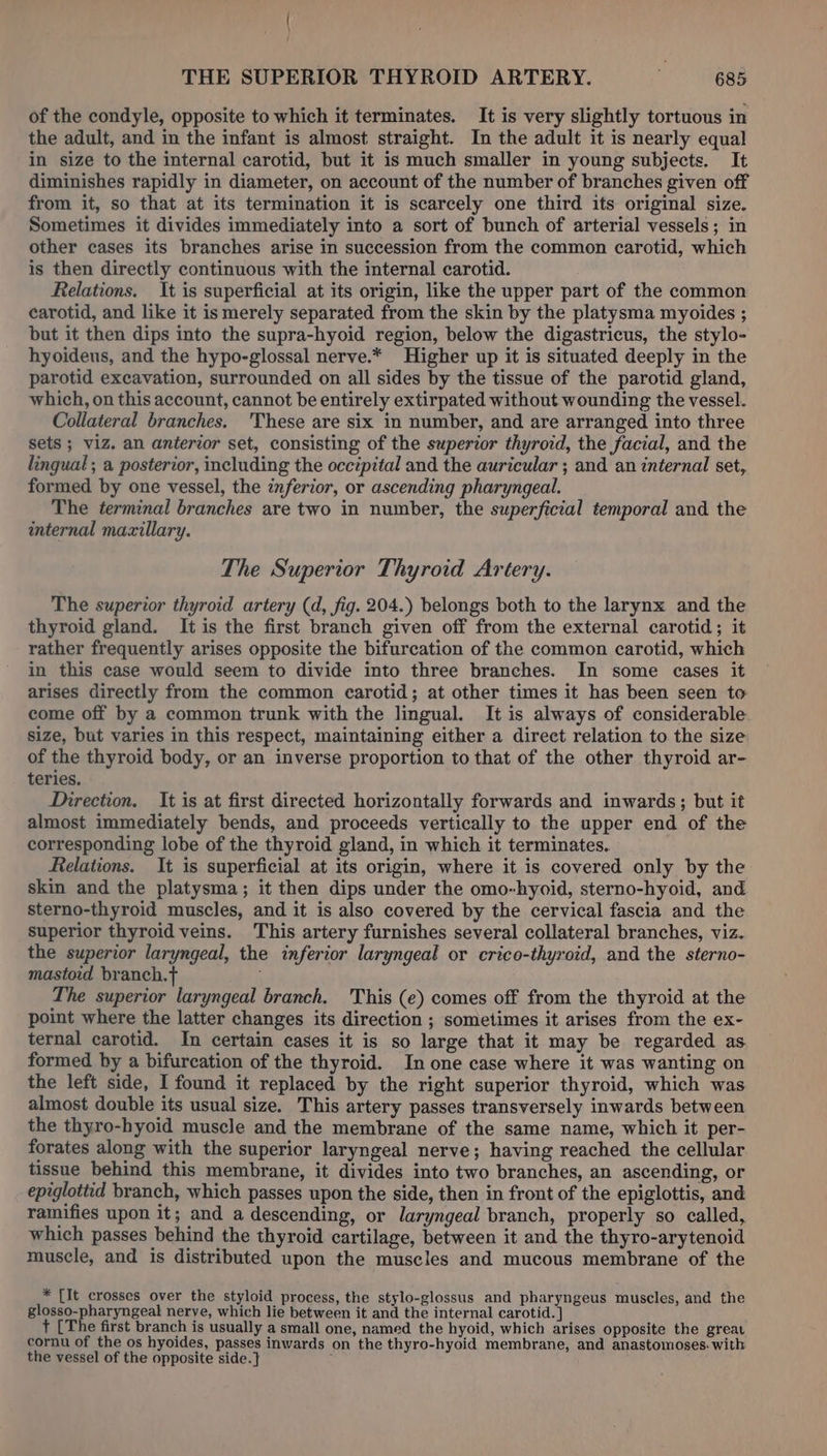 of the condyle, opposite to which it terminates. It is very slightly tortuous in the adult, and in the infant is almost straight. In the adult it is nearly equal in size to the internal carotid, but it is much smaller in young subjects. It diminishes rapidly in diameter, on account of the number of branches given off from it, so that at its termination it is scarcely one third its original size. Sometimes it divides immediately into a sort of bunch of arterial vessels; in other cases its branches arise in succession from the common carotid, which is then directly continuous with the internal carotid. Relations. It is superficial at its origin, like the upper part of the common carotid, and like it is merely separated from the skin by the platysma myoides ; but it then dips into the supra-hyoid region, below the digastricus, the stylo- hyoideus, and the hypo-glossal nerve.* Higher up it is situated deeply in the parotid excavation, surrounded on all sides by the tissue of the parotid gland, which, on this account, cannot be entirely extirpated without wounding the vessel. Collateral branches. 'These are six in number, and are arranged into three sets ; viz. an anterior set, consisting of the superior thyroid, the facial, and the lingual ; a posterior, including the occipital and the auricular ; and an internal set, formed by one vessel, the inferior, or ascending pharyngeal. The terminal branches are two in number, the superficial temporal and the internal mazillary. The Superior Thyroid Artery. The superior thyroid artery (d, fig. 204.) belongs both to the larynx and the thyroid gland. It is the first branch given off from the external carotid; it rather frequently arises opposite the bifurcation of the common carotid, which in this case would seem to divide into three branches. In some cases it arises directly from the common carotid; at other times it has been seen to come off by a common trunk with the lingual. It is always of considerable size, but varies in this respect, maintaining either a direct relation to the size of the thyroid body, or an inverse proportion to that of the other thyroid ar- teries. Direction. It is at first directed horizontally forwards and inwards; but it almost immediately bends, and proceeds vertically to the upper end of the corresponding lobe of the thyroid gland, in which it terminates. Relations. It is superficial at its origin, where it is covered only by the skin and the platysma; it then dips under the omo-hyoid, sterno-hyoid, and sterno-thyroid muscles, and it is also covered by the cervical fascia and the superior thyroid veins. This artery furnishes several collateral branches, viz. the superior laryngeal, the inferior laryngeal or crico-thyroid, and the sterno- mastoid branch.t+ 5 The superior laryngeal branch, This (e) comes off from the thyroid at the point where the latter changes its direction ; sometimes it arises from the ex- ternal carotid. In certain cases it is so large that it may be regarded as. formed by a bifurcation of the thyroid. In one case where it was wanting on the left side, I found it replaced by the right superior thyroid, which was almost double its usual size. This artery passes transversely inwards between the thyro-hyoid muscle and the membrane of the same name, which it per- forates along with the superior laryngeal nerve; having reached the cellular tissue behind this membrane, it divides into two branches, an ascending, or epiglottid branch, which passes upon the side, then in front of the epiglottis, and ramifies upon it; and a descending, or laryngeal branch, properly so called, which passes behind the thyroid cartilage, between it and the thyro-arytenoid muscle, and is distributed upon the muscles and mucous membrane of the * [It crosses over the styloid process, the stylo-glossus and pharyngeus muscles, and the glosso-pharyngeal nerve, which lie between it and the internal carotid. ] + [The first branch is usually a small one, named the hyoid, which arises opposite the great cornu of the os hyoides, passes inwards on the thyro-hyoid membrane, and anastomoses. with the vessel of the opposite side. } ;