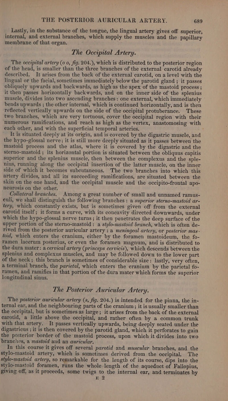 Lastly, in the substance of the tongue, the lingual artery gives off superior, internal, and external branches, which supply the muscles and the papillary membrane of that organ. The Occipital Artery. The occzpital artery (0 0, fig. 204.), which is distributed to the posterior region of the head, is smaller than the three branches of the external carotid already described. It arises from the back of the external carotid, on a level with the lingual or the facial, sometimes immediately below the parotid gland ; it passes obliquely upwards and backwards, as high as the apex of the mastoid process ; it then passes horizontally backwards, and on the inner side of the splenius muscle, divides into two ascending branches: one external, which immediately bends upwards ; the other internal, which is continued horizontally, and is then reflected vertically upwards on the side of the occipital protuberance. These two branches, which are very tortuous, cover the occipital region with their numerous ramifications, and reach as high as the vertex, anastomosing with each other, and with the superficial temporal arteries. It is situated deeply at its origin, and is covered by the digastric muscle, and the hypo-glossal nerve; it is still more deeply situated as it passes between the mastoid process and the atlas, where it is covered by the digastric and the sterno-mastoid ; its horizontal portion is situated between the obliquus capitis superior and the splenius muscle, then between the complexus and the sple- nius, running along the occipital insertion of the latter muscle, on the inner side of which it becomes subcutaneous. The two branches into which this artery divides, and all its succeeding ramifications, are situated between the skin on the one hand, and the occipital muscle and the occipito-frontal apo- neurosis on the other. | Collateral branches. Among a great number of small and unnamed ramus- culi, we shall distinguish the following branches : a superior sterno-mastoid ar- tery, which constantly exists, but is sometimes given off from the external carotid itself; it forms a curve, with its concavity directed downwards, under which the hypo-glossal nerve turns; it then penetrates the deep surface of the upper portion of the sterno-mastoid: a stylo-mastoid branch, which is often de- rived from the posterior auricular artery : a meningeal artery, or posterior mas foid, which enters the cranium, either by the foramen mastoideum, the fo- ramen lacerum posterius, or even the foramen magnum, and is distributed to the dura mater: a cervical artery (princeps cervicis), which descends between the splenius and complexus muscles, and may be followed down to the lower part of the neck; this branch is sometimes of considerable size: lastly, very often, a terminal branch, the parietal, which enters the cranium by the parietal fo- ramen, and ramifies in that portion of the dura mater which forms the superior longitudinal sinus. The Posterior Auricular Artery. The posterior auricular artery (s, fig. 204.) is intended for the pinna, the in- ternal ear, and the neighbouring parts of the cranium; it is usually smaller than the occipital, but is sometimes as large; it arises from the back of the external carotid, a little above the occipital, and rather often by a common trunk with that artery. It passes vertically upwards, being deeply seated under the digastricus ; it is then covered by the parotid gland, which it perforates to gain the posterior border of the mastoid process, upon which it divides into two branches, a mastoid and an auricular. In this course it gives off several parotid and muscular branches, and the stylo-mastoid artery, which is sometimes derived from the occipital. The stylo-mastoid artery, so remarkable for the length of its course, dips into the stylo-mastoid foramen, runs the whole length of the aqueduct of Fallopius, giving off, as it proceeds, some twigs to the internal ear, and terminates by E 2