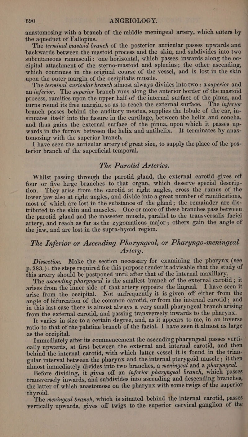 anastomosing with a branch of the middle meningeal artery, which enters by the aqueduct of Fallopius. The terminal mastoid branch of the posterior auricular passes upwards and backwards between the mastoid process and the skin, and subdivides into two subcutaneous ramusculi: one horizontal, which passes inwards along the oc- cipital attachment of the sterno-mastoid and splenius; the other ascending, which continues in the original course of the vessel, and is lost in the skin upon the outer margin of the occipitalis muscle. The terminal auricular branch almost always divides into two : a superior and an inferior. The superior branch runs along the anterior border of the mastoid process, ramifies upon the upper half of the internal surface of the pinna, and turns round its free margin, so as to reach the external surface. The inferior branch passes behind the auditory meatus, supplies the lobule of the ear, in- sinuates itself into the fissure in the cartilage, between the helix and concha, and thus gains the external surface of the pinna, upon which it passes up- wards in the furrow between the helix and antihelix. It terminates by anas- tomosing with the superior branch. I have seen the auricular artery of great size, to supply the place of the pos- terior branch of the superficial temporal. The Parotid Arteries. Whilst passing through the parotid gland, the external carotid gives off four or five large branches to that organ, which deserve special descrip- tion. They arise from the carotid at right angles, cross the ramus of the lower jaw also at right angles, and divide into a great number of ramifications, most of which are lost in the substance of the gland; the remainder are dis- tributed to the skin and muscles. One or more of these branches pass between the parotid gland and the masseter muscle, parallel to the transversalis faciei artery, and reach as far as the zygomaticus major; others gain the angle of the jaw, and are lost in the supra-hyoid region. The Inferior or Ascending Pharyngeal, or Pharyngo-meningeal Artery. Dissection. Make the section necessary for examining the pharynx (see p. 283.) : the steps required for this purpose render it advisable that the study of this artery should be postponed until after that of the internal maxillary. The ascending pharyngeal is the smallest branch of the external carotid ; it arises from the inner side of that artery opposite the lingual. I have seen it arise from the occipital. Not unfrequently it is given off either from the angle of bifurcation of the common carotid, or from the internal carotid; and in this last ease there is almost always a very small pharyngeal branch arising from the external carotid, and passing transversely inwards to the pharynx. It varies in size to a certain degree, and, as it appears to me, in an inverse ratio to that of the palatine branch of the facial. I have seen it almost as large as the occipital. Immediately after its commencement the ascending pharyngeal passes verti- cally upwards, at first between the external and internal carotid, and then behind the internal carotid, with which latter vessel it is found in the trian- gular interval between the pharynx and the internal pterygoid muscle; it then almost immediately divides into two branches, a meningeal and a pharyngeal. Before dividing, it gives off an inferior pharyngeal branch, which passes transversely inwards, and subdivides into ascending and descending branches, the latter of which anastomose on the pharynx with some twigs of the superior thyroid. . The meningeal branch, which is situated behind the internal carotid, passes vertically upwards, gives off twigs to the superior cervical ganglion of the
