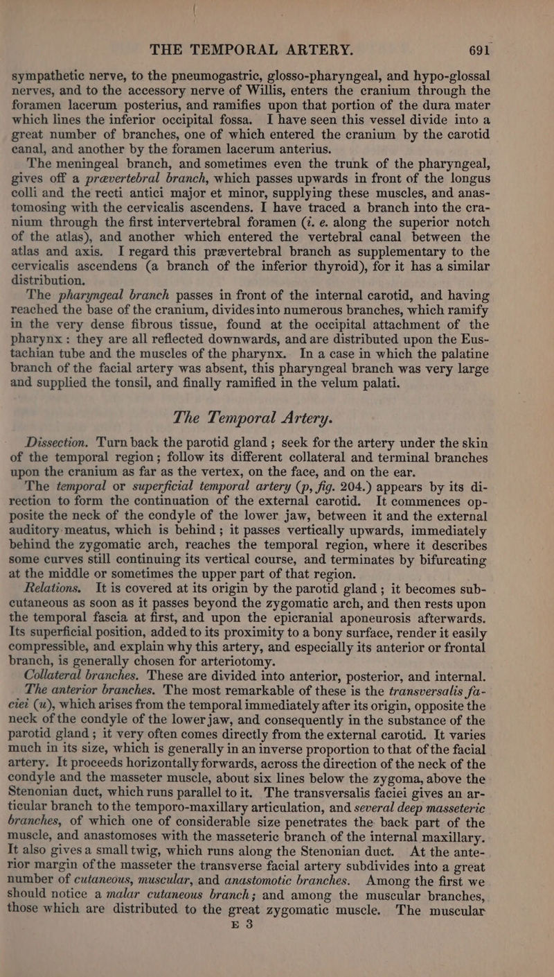 sympathetic nerve, to the pneumogastric, glosso-pharyngeal, and hypo-glossal nerves, and to the accessory nerve of Willis, enters the cranium through the foramen lacerum posterius, and ramifies upon that portion of the dura mater which lines the inferior occipital fossa. I have seen this vessel divide into a great number of branches, one of which entered the cranium by the carotid canal, and another by the foramen lacerum anterius. The meningeal branch, and sometimes even the trunk of the pharyngeal, gives off a prevertebral branch, which passes upwards in front of the longus colli and the recti antici major et minor, supplying these muscles, and anas- tomosing with the cervicalis ascendens. I have traced a branch into the cra- nium through the first intervertebral foramen (i. e. along the superior notch of the atlas), and another which entered the vertebral canal between the atlas and axis. I regard this prevertebral branch as supplementary to the cervicalis ascendens (a branch of the inferior thyroid), for it has a similar distribution. The pharyngeal branch passes in front of the internal carotid, and having reached the base of the cranium, divides into numerous branches, which ramify in the very dense fibrous tissue, found at the occipital attachment of the pharynx : they are all reflected downwards, and are distributed upon the Eus- tachian tube and the muscles of the pharynx. In a case in which the palatine branch of the facial artery was absent, this pharyngeal branch was very large and supplied the tonsil, and finally ramified in the velum palati. The Temporal Artery. Dissection. 'Turn back the parotid gland ; seek for the artery under the skin of the temporal region; follow its different collateral and terminal branches upon the cranium as far as the vertex, on the face, and on the ear. The temporal or superficial temporal artery (p, fig. 204.) appears by its di- rection to form the continuation of the external carotid. It commences op- posite the neck of the condyle of the lower jaw, between it and the external auditory meatus, which is behind ; it passes vertically upwards, immediately behind the zygomatic arch, reaches the temporal region, where it describes some curves still continuing its vertical course, and terminates by bifurcating at the middle or sometimes the upper part of that region. Relations. It is covered at its origin by the parotid gland ; it becomes sub- cutaneous as soon as it passes beyond the zygomatic arch, and then rests upon the temporal fascia at first, and upon the epicranial aponeurosis afterwards. Its superficial position, added to its proximity to a bony surface, render it easily compressible, and explain why this artery, and especially its anterior or frontal branch, is generally chosen for arteriotomy. Collateral branches. These are divided into anterior, posterior, and internal. The anterior branches. The most remarkable of these is the transversalis fa- ciet (u), which arises from the temporal immediately after its origin, opposite the neck of the condyle of the lower jaw, and consequently in the substance of the parotid gland ; it very often comes directly from the external carotid. It varies much in its size, which is generally in an inverse proportion to that of the facial artery. It proceeds horizontally forwards, across the direction of the neck of the condyle and the masseter muscle, about six lines below the zygoma, above the Stenonian duct, which runs parallel to it. The transversalis faciei gives an ar- ticular branch to the temporo-maxillary articulation, and several deep masseteric branches, of which one of considerable size penetrates the back part of the muscle, and anastomoses with the masseteric branch of the internal maxillary. It also gives a small twig, which runs along the Stenonian duct. At the ante- rior margin ofthe masseter the transverse facial artery subdivides into a great number of cutaneous, muscular, and anastomotic branches. Among the first we Should notice a malar cutaneous branch; and among the muscular branches, those which are distributed to the great zygomatic muscle. The muscular E 3