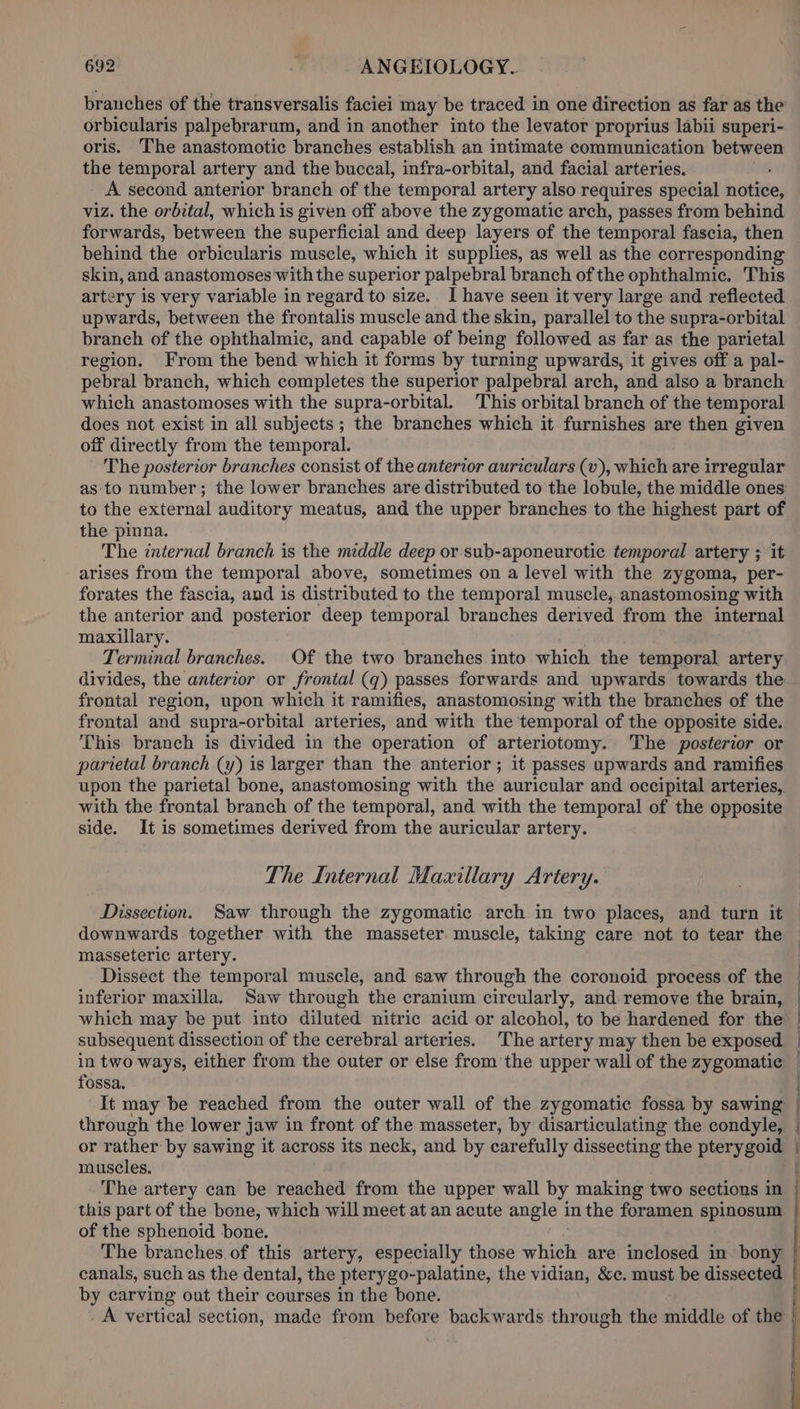 branches of the transversalis faciei may be traced in one direction as far as the orbicularis palpebrarum, and in another into the levator proprius labii superi- oris. The anastomotic branches establish an intimate communication between the temporal artery and the buccal, infra-orbital, and facial arteries. A second anterior branch of the temporal artery also requires special neta viz. the orbital, which is given off above the zygomatic arch, passes from behind forwards, between the superficial and deep layers of the temporal fascia, then behind the orbicularis muscle, which it supplies, as well as the corresponding skin, and anastomoses with the superior palpebral branch of the ophthalmic. This artery is very variable in regard to size. I have seen it very large and reflected upwards, between the frontalis muscle and the skin, parallel to the supra-orbital branch of the ophthalmic, and capable of being followed as far as the parietal region. From the bend which it forms by turning upwards, it gives off a pal- pebral branch, which completes the superior palpebral arch, and also a branch which anastomoses with the supra-orbital. This orbital branch of the temporal does not exist in all subjects ; the branches which it furnishes are then given off directly from the temporal. The posterior branches consist of the anterior auriculars (v), which are irregular as to number; the lower branches are distributed to the lobule, the middle ones to the external auditory meatus, and the upper branches to the highest part of the pinna. The internal branch is the middle deep or sub-aponeurotic temporal artery ; it arises from the temporal above, sometimes on a level with the zygoma, per- forates the fascia, and is distributed to the temporal muscle, anastomosing with the anterior and posterior deep temporal branches derived from the internal maxillary. Terminal branches. Of the two branches into which the temporal artery divides, the anterior or frontal (q) passes forwards and upwards towards the frontal region, upon which it ramifies, anastomosing with the branches of the frontal and supra-orbital arteries, and with the temporal of the opposite side. This branch is divided in the operation of arteriotomy. The posterior or parietal branch (y) is larger than the anterior; it passes upwards and ramifies upon the parietal bone, anastomosing with the auricular and occipital arteries, with the frontal branch of the temporal, and with the temporal of the opposite side. It is sometimes derived from the auricular artery. The Internal Maxillary Artery. Dissection. Saw through the zygomatic arch in two places, and turn it downwards together with the masseter. muscle, taking care not to tear the masseteric artery. inferior maxilla. Saw through the cranium circularly, and remove the brain, subsequent dissection of the cerebral arteries. The artery may then be exposed in two ways, either from the outer or else from the upper wall of the zygomatic fossa. or rather by sawing it across its neck, and by carefully dissecting the pterygoid muscles. The artery can be reached from the upper wall by making two sections in this part of the bone, which will meet at an acute angle in the foramen spinosum of the sphenoid bone. The branches.of this artery, especially those sith are inclosed in. bony canals, such as the dental, the pterygo-palatine, the vidian, &amp;c. must be dissected by carving out their courses in the bone. _A vertical section, made from before backwards through the middle of the | | |