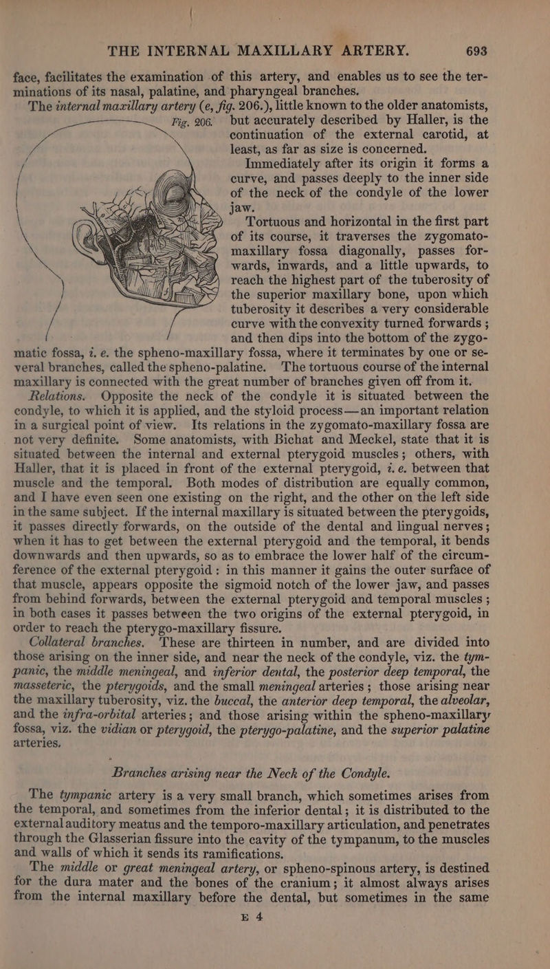 | THE INTERNAL MAXILLARY ARTERY. 693 face, facilitates the examination of this artery, and enables us to see the ter- minations of its nasal, palatine, and pharyngeal branches. The internal maxillary artery (e, fig. 206.), little known to the older anatomists, but accurately described by Haller, is the continuation of the external carotid, at least, as far as size is concerned. Immediately after its origin it forms a curve, and passes deeply to the inner side of the neck of the condyle of the lower jaw. Tortuous and horizontal in the first part of its course, it traverses the zygomato- maxillary fossa diagonally, passes for- wards, inwards, and a little upwards, to reach the highest part of the tuberosity of the superior maxillary bone, upon which tuberosity it describes a very considerable curve with the convexity turned forwards ; and then dips into the bottom of the zygo- matic fossa, 2. e. the spheno-maxillary fossa, where it terminates by one or se- veral branches, called the spheno-palatine. The tortuous course of the internal maxillary is connected with the great number of branches given off from it, Relations. Opposite the neck of the condyle it is situated between the condyle, to which it is applied, and the styloid process—an important relation in a surgical point of view. Its relations in the zygomato-maxillary fossa are _ not very definite. Some anatomists, with Bichat and Meckel, state that it is situated between the internal and external pterygoid muscles; others, with Haller, that it is placed in front of the external pterygoid, 2. e. between that muscle and the temporal. Both modes of distribution are equally common, and I have even seen one existing on the right, and the other on the left side in the same subject. If the internal maxillary is situated between the ptery goids, it passes directly forwards, on the outside of the dental and lingual nerves; when it has to get between the external pterygoid and the temporal, it bends downwards and then upwards, so as to embrace the lower half of the circum- ference of the external pterygoid : in this manner it gains the outer surface of that muscle, appears opposite the sigmoid notch of the lower jaw, and passes from behind forwards, between the external pterygoid and temporal muscles ; in both cases it passes between the two origins of the external pterygoid, in order to reach the pterygo-maxillary fissure. Collateral branches. These are thirteen in number, and are divided into those arising on the inner side, and near the neck of the condyle, viz. the tym- panic, the middle meningeal, and inferior dental, the posterior deep temporal, the masseteric, the pterygoids, and the small meningeal arteries ; those arising near the maxillary tuberosity, viz. the buccal, the anterior deep temporal, the alveolar, and the infra-orbital arteries; and those arising within the spheno-maxillary fossa, viz. the vidian or pterygoid, the pterygo-palatine, and the superior palatine arteries, Branches arising near the Neck of the Condyle. The tympanic artery is a very small branch, which sometimes arises from the temporal, and sometimes from the inferior dental; it is distributed to the external auditory meatus and the temporo-maxillary articulation, and penetrates through the Glasserian fissure into the cavity of the tympanum, to the muscles and walls of which it sends its ramifications. The middle or great meningeal artery, or spheno-spinous artery, is destined for the dura mater and the bones of the cranium; it almost always arises from the internal maxillary before the dental, but sometimes in the same E 4