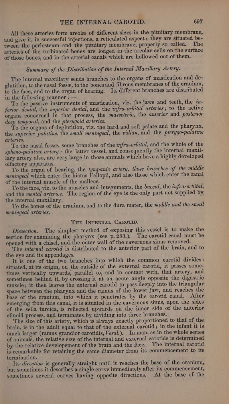 All these arteries form areole of different sizes in the pituitary membrane, and give it, in successful injections, a reticulated aspect ; they are situated. be- tween the periosteum and the pituitary membrane, properly so called. The arteries of the turbinated bones are lodged in the areolar cells on the surface of those bones, and in the arterial canals which are hollowed out of them. Summary of the Distribution of the Internal Maxillary Artery. The internal maxillary sends branches to the organs of mastication and de- glutition, to the nasal fosse, to the bones and fibrous membranes of the cranium, to the face, and to the organ of hearing. Its different branches are distributed in the following manner : — To the passive instruments of mastication, viz. the jaws and teeth, the z- ferior dental, the superior dental, and the infra-orbital arteries; to the active organs concerned in that process, the masseteric, the anterior and posterior deep temporal, and the pterygoid arteries. To the organs of deglutition, viz. the hard and soft palate and the pharynx, the superior palatine, the small meningeal, the vidian, and the pterygo-palatine arteries. To the nasal fossz, some branches of the infra-orbital, and the whole of the spheno-palatine artery ; the latter vessel, and consequently the internal maxil- lary artery also, are very large in those animals which have a highly developed olfactory apparatus. To the organ of hearing, the tympanic artery, those branches of the middle meningeal which enter the hiatus Fallopii, and also those which enter the canal of the internal muscle of the malleus. To the face, viz. to the muscles and integuments, the buccal, the infra-orbital, and the mental arteries. ‘The region of the eye is the only part not supplied by. the internal maxillary. To the bones of the cranium, and to the dura mater, the middle and the small meningeal arteries. : Tue INTERNAL CAROTID. Dissection. ‘The simplest method of exposing this vessel is to make the section for examining the pharynx (see p.283.). The carotid canal must be opened with a chisel, and the outer wall of the cavernous sinus removed. The internal carotid is distributed to the anterior part of the brain, and to the eye and its appendages. It is one of the two branches into which the common carotid divides: situated, at its origin, on the outside of the external carotid, it passes some- times vertically upwards, parallel to, and in contact with, that artery, and sometimes behind it, by crossing it at an acute angle opposite the digastric muscle; it then leaves the external carotid to pass deeply into the triangular space between the pharynx and the ramus of the lower jaw, and reaches the base of the cranium, into which it penetrates by the carotid canal. After emerging from this canal, it is situated in the cavernous sinus, upon the sides of the sella turcica, is reflected upwards on the inner side of the anterior clinoid process, and terminates by dividing into three branches. The size of this artery, which is always exactly proportioned to that of the brain, is in the adult equal to that of the external carotid; in the infant it is much larger (ramus grandior carotidis, Vesal.). In man, as in the whole series of animals, the relative size of the internal and external carotids is determined by the relative developement of the brain and the face. The internal carotid is remarkable for retaining the same diameter from its commencement to its termination. Its direction is generally straight until it reaches the base of the cranium, but sometimes it describes a single curve immediately after its commencement, sometimes several curves having opposite directions. At the base of the