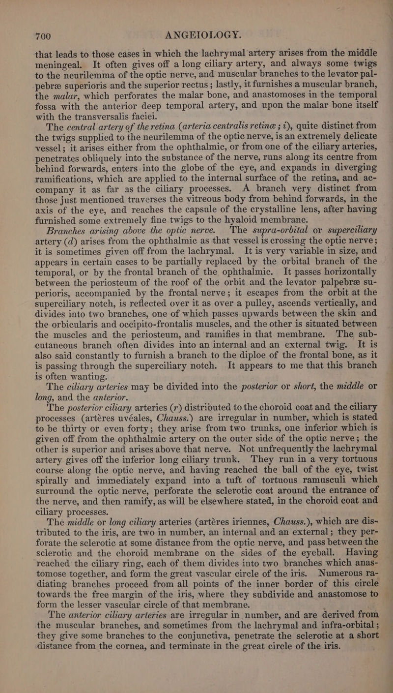 that leads to those cases in which the lachrymal artery arises from the middle meningeal. It often gives off a long ciliary artery, and always some twigs to the neurilemma of the optic nerve, and muscular branches to the levator pal- pebree superioris and the superior rectus ; lastly, it furnishes a muscular branch, the malar, which perforates the malar bone, and anastomoses in the temporal fossa with the anterior deep temporal artery, and upon the malar bone itself with the transversalis faciei. The central artery of the retina (arteria centralis retine ; i), quite distinct from the twigs supplied to the neurilemma of the optic nerve, is an extremely delicate vessel; it arises either from the ophthalmic, or from one of the ciliary arteries, penetrates obliquely into the substance of the nerve, runs along its centre from behind forwards, enters into the globe of the eye, and expands in diverging ramifications, which are applied to the internal surface of the retina, and ac- company it as far as the ciliary processes. A branch very distinct from those just mentioned traverses the vitreous body from behind forwards, in the axis of the eye, and reaches the capsule of the crystalline lens, after having furnished some extremely fine twigs to the hyaloid membrane. Branches arising above the optic nerve. The supra-orbital or superediary artery (d) arises from the ophthalmic as that vessel is crossing the optic nerve; it is sometimes given off from the lachrymal. It is very variable in size, and appears in certain cases to be partially replaced by the orbital branch of the temporal, or by the frontal branch of the ophthalmic. It passes horizontally between the periosteum of the roof of the orbit and the levator palpebre su- perioris, accompanied by the frontal nerve; it escapes from the orbit at the superciliary notch, is reflected over it as over a pulley, ascends vertically, and divides into two branches, one of which passes upwards between the skin and the orbicularis and occipito-frontalis muscles, and the other is situated between the muscles and the periosteum, and ramifies in that membrane. The sub- cutaneous branch often divides into an internal and an external twig. It is also said constantly to furnish a branch to the diploe of the frontal bone, as it is passing through the superciliary notch. It appears to me that this branch is often wanting. The ciliary arteries may be divided into the posterior or short, the middle or long, and the anterior. The posterior ciliary arteries (r) distributed to the choroid coat and the ciliary processes (artéres uvéales, Chauss.) are irregular in number, which is stated to be thirty or even forty; they arise from two trunks, one inferior which is given off from the ophthalmic artery on the outer side of the optic nerve; the other is superior and arises above that nerve. Not unfrequently the lachrymal artery gives off the inferior long ciliary trunk. They run in a very tortuous course along the optic nerve, and having reached the ball of the eye, twist spirally and immediately expand into a tuft of tortuous ramusculi which surround the optic nerve, perforate the sclerotic coat around the entrance of the nerve, and then ramify, as will be elsewhere stated, in the choroid coat and ciliary processes. The middle or long ciliary arteries (artéres iriennes, Chauss.), which are dis&lt; tributed to the iris, are two in number, an internal and an external; they per- forate the sclerotic at some distance from the optic nerve, and pass between the sclerotic and the choroid membrane on the sides of the eyeball. Having ‘reached the ciliary ring, each of them divides into two branches which anas- tomose together, and form the great vascular circle of the iris. Numerous ra- diating branches proceed from all points of the inner border of this circle towards the free margin of the iris, where they subdivide and anastomose to form the lesser vascular circle of that membrane. i The anterior ciliary arteries are irregular in number, and are derived from the muscular branches, and sometimes from the lachrymal and infra-orbital ; they give some branches to the conjunctiva, penetrate the sclerotic at a short distance from the cornea, and terminate in the great circle of the iris.