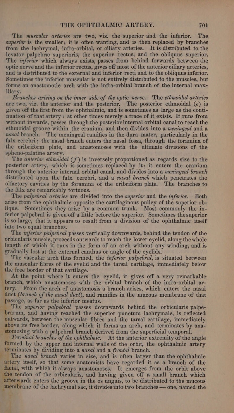 The muscular arteries are two, viz. the superior and the inferior. The superior is the smaller; it is often wanting, and is then replaced by branches from the lachrymal, infra-orbital, or ciliary arteries. It is distributed to the levator palpebre superioris, the superior rectus, and the obliquus superior. The inferior which always exists, passes from behind forwards between the optic nerve and the inferior rectus, gives off most of the anterior ciliary arteries, and is distributed to the external and inferior recti and to the obliquus inferior. Sometimes the inferior muscular is not entirely distributed to the muscles, but forms an anastomotic arch with the infra-orbital branch of the internal max- illary. Branches arising on the inner side of the optic nerve. The ethmoidal arteries are two, viz. the anterior and the posterior. The posterior ethmoidal (e) is given off the first from the ophthalmic, and is sometimes as large as the conti- nuation of that artery : at other times merely a trace of it exists. It runs from without inwards, passes through the posterior internal orbital canal to reach the ethmoidal groove within the cranium, and then divides into a meningeal and a nasal branch. The meningeal ramifies in the dura mater, particularly in the falx cerebri; the nasal branch enters the nasal fossa, through the foramina of the cribriform plate, and anastomoses with the ultimate divisions of the spheno-palatine artery. The anterior ethmoidal (f) is inversely proportioned as regards size to the posterior artery, which is sometimes replaced by it; it enters the cranium through the anterior internal orbital canal, and divides into a meningeal branch distributed upon the falx cerebri, and a nasal branch which penetrates the olfactory cavities by the foramina of the cribriform plate. The branches to the falx are remarkably tortuous. The palpebral arteries are divided into the superior and the inferior. Both arise from the ophthalmic opposite the cartilaginous pulley of the superior ob- lique. Sometimes they arise by a common trunk. Most commonly the in- ferior palpebral is given off a little before the superior. Sometimes the superior is so large, that it appears to result from a division of the ophthalmic itself into two equal branches. The inferior palpebral passes vertically downwards, behind the tendon of the orbicularis muscle, proceeds outwards to reach the lower eyelid, along the whole length of which it runs in the form of an arch without any winding, and is _ gradually lost at the external canthus or angle of the eyelids. _ The vascular arch thus formed, the inferior palpebral, is situated between the muscular fibres of the eyelid and the tarsal cartilage, immediately below ; the free border of that cartilage. __ At the point where it enters the eyelid, it gives off a very remarkable branch, which anastomoses with the orbital branch of the infra-orbital ar- tery. From the arch of anastomosis a branch arises, which enters the nasal duct (branch of the nasal duct), and ramifies in the mucous membrane of that passage, as far as the inferior meatus. __ The superior palpebral passes downwards behind the orbicularis palpe- brarum, and having reached the superior punctum lachrymale, is reflected. outwards, between the muscular fibres and the tarsal cartilage, immediately above its free border, along which it forms an arch, and terminates by ana- _ Stomosing with a palpebral branch derived from the superficial temporal. _ Terminal branches of the ophthalmic. At the anterior extremity of the angle formed by the upper and internal walls of the orbit, the ophthalmic artery terminates by dividing into a nasal and a frontal branch. _ The nasal branch varies in size, and is often larger than the ophthalmic artery itself, so that some anatomists have regarded it as a branch of the facial, with which it always anastomoses. It emerges from the orbit above the tendon of the orbicularis, and having given off a small branch which afterwards enters the groove in the os unguis, to be distributed to the mucous ‘membrane of the lachrymal sac, it divides into two branches — one, named the