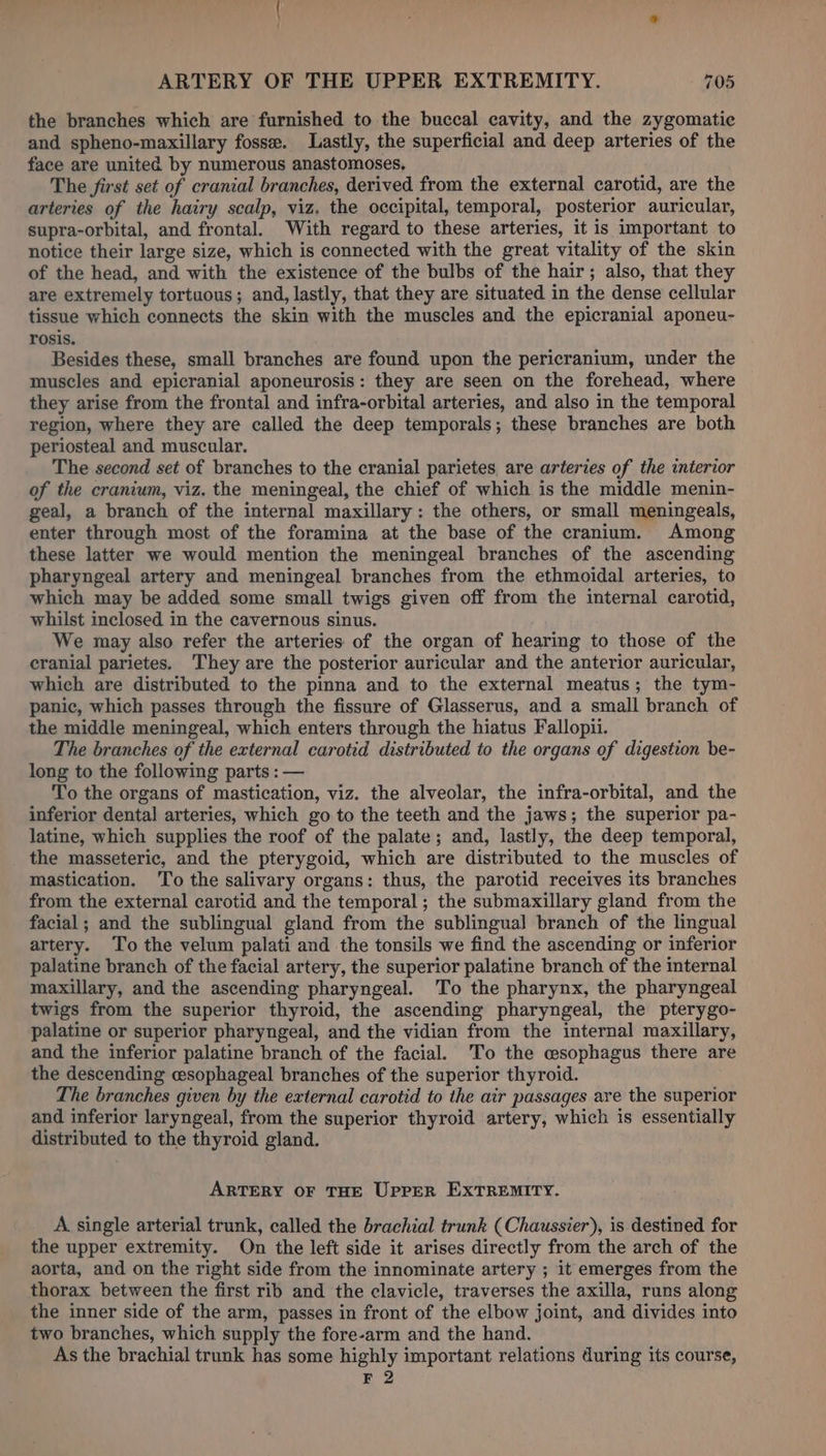 the branches which are furnished to the buccal cavity, and the zygomatic and spheno-maxillary fosse. Lastly, the superficial and deep arteries of the face are united by numerous anastomoses, The first set of cranial branches, derived from the external carotid, are the arteries of the hairy scalp, viz. the occipital, temporal, posterior auricular, supra-orbital, and frontal. With regard to these arteries, it is important to notice their large size, which is connected with the great vitality of the skin of the head, and with the existence of the bulbs of the hair; also, that they are extremely tortuous; and, lastly, that they are situated in the dense cellular tissue which connects the skin with the muscles and the epicranial aponeu- rosis. Besides these, small branches are found upon the pericranium, under the muscles and epicranial aponeurosis: they are seen on the forehead, where they arise from the frontal and infra-orbital arteries, and also in the temporal region, where they are called the deep temporals; these branches are both periosteal and muscular. The second set of branches to the cranial parietes are arteries of the interior of the cranium, viz. the meningeal, the chief of which is the middle menin- geal, a branch of the internal maxillary: the others, or small meningeals, enter through most of the foramina at the base of the cranium. Among these latter we would mention the meningeal branches of the ascending pharyngeal artery and meningeal branches from the ethmoidal arteries, to which may be added some small twigs given off from the internal carotid, whilst inclosed in the cavernous sinus. We may also refer the arteries of the organ of hearing to those of the cranial parietes. They are the posterior auricular and the anterior auricular, which are distributed to the pinna and to the external meatus; the tym- panic, which passes through the fissure of Glasserus, and a small branch of the middle meningeal, which enters through the hiatus Fallopii. The branches of the external carotid distributed to the organs of digestion be- long to the following parts : — To the organs of mastication, viz. the alveolar, the infra-orbital, and the inferior dental arteries, which go to the teeth and the jaws; the superior pa- latine, which supplies the roof of the palate; and, lastly, the deep temporal, the masseteric, and the pterygoid, which are distributed to the muscles of mastication. To the salivary organs: thus, the parotid receives its branches from the external carotid and the temporal; the submaxillary gland from the facial; and the sublingual gland from the sublingual branch of the lingual artery. To the velum palati and the tonsils we find the ascending or inferior palatine branch of the facial artery, the superior palatine branch of the internal maxillary, and the ascending pharyngeal. To the pharynx, the pharyngeal twigs from the superior thyroid, the ascending pharyngeal, the pterygo- palatine or superior pharyngeal, and the vidian from the internal maxillary, and the inferior palatine branch of the facial. To the esophagus there are the descending esophageal branches of the superior thyroid. The branches given by the external carotid to the air passages are the superior and inferior laryngeal, from the superior thyroid artery, which is essentially distributed to the thyroid gland. ARTERY OF THE UPPER EXTREMITY. A single arterial trunk, called the brachial trunk (Chaussier), is destined for the upper extremity. On the left side it arises directly from the arch of the aorta, and on the right side from the innominate artery ; it emerges from the thorax between the first rib and the clavicle, traverses the axilla, runs along the inner side of the arm, passes in front of the elbow joint, and divides into two branches, which supply the fore-arm and the hand. As the brachial trunk has some highly important relations during its course, F 2