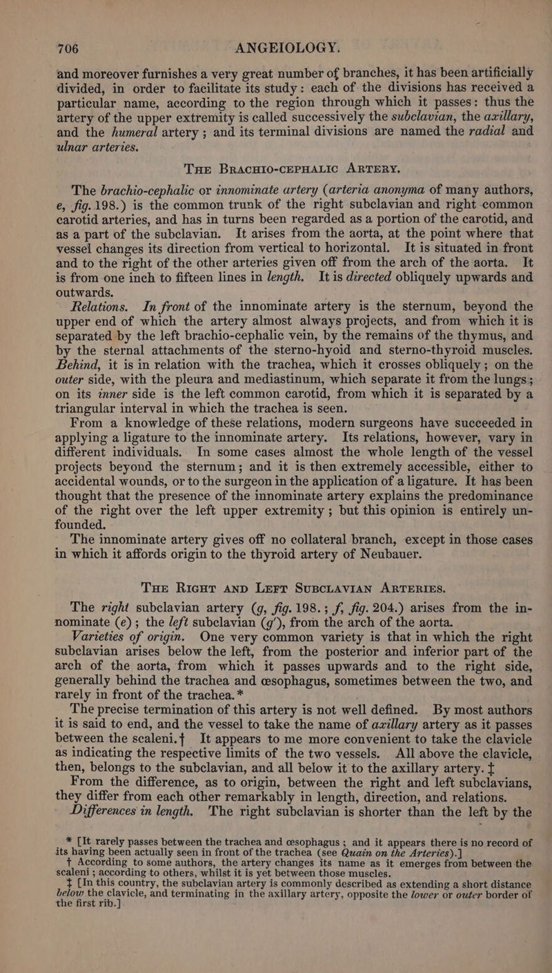 and moreover furnishes a very great number of branches, it has been artificially divided, in order to facilitate its study: each of the divisions has received a particular name, according to the region through which it passes: thus the artery of the upper extremity is called successively the subclavian, the axillary, and the humeral artery ; and its terminal divisions are named the radial and ulnar arteries. Tre BRACHIO-CEPHALIC ARTERY. The brachio-cephalic or innominate artery (arteria anonyma of many authors, e, fig.198.) is the common trunk of the right subclavian and right common carotid arteries, and has in turns been regarded as a portion of the carotid, and as a part of the subclavian. It arises from the aorta, at the point where that vessel changes its direction from vertical to horizontal. It is situated in front and to the right of the other arteries given off from the arch of the aorta, It is from one inch to fifteen lines in length. It is directed obliquely upwards and outwards. Relations. In front of the innominate artery is the sternum, beyond the upper end of which the artery almost always projects, and from which it is separated by the left brachio-cephalic vein, by the remains of the thymus, and by the sternal attachments of the sterno-hyoid and sterno-thyroid muscles. Behind, it is in relation with the trachea, which it crosses obliquely ; on the outer side, with the pleura and mediastinum, which separate it from the lungs; on its inner side is the left common carotid, from which it is separated by a triangular interval in which the trachea is seen. | From a knowledge of these relations, modern surgeons have succeeded in applying a ligature to the innominate artery. Its relations, however, vary in different individuals. In some cases almost the whole length of the vessel projects beyond the sternum; and it is then extremely accessible, either to accidental wounds, or to the surgeon in the application of a ligature. It has been thought that the presence of the innominate artery explains the predominance of the right over the left upper extremity ; but this opinion is entirely un- founded. The innominate artery gives off no collateral branch, except in those cases in which it affords origin to the thyroid artery of Neubauer. Tue Ricut anp LEFT SuBCLAVIAN ARTERIES. The right subclavian artery (4g, fig. 198.3; f, fig. 204.) arises from the in- nominate (e); the /eft subclavian (g’), from the arch of the aorta. Varieties of origin. One very common variety is that in which the right subclavian arises below the left, from the posterior and inferior part of the arch of the aorta, from which it passes upwards and to the right side, generally behind the trachea and esophagus, sometimes between the two, and rarely in front of the trachea. * The precise termination of this artery is not well defined. By most authors it is said to end, and the vessel to take the name of axillary artery as it passes between the scaleni.{ It appears to me more convenient to take the clavicle as indicating the respective limits of the two vessels. All above the clavicle, then, belongs to the subclavian, and all below it to the axillary artery. t From the difference, as to origin, between the right and left subclavians, they differ from each other remarkably in length, direction, and relations. Differences in length. The right subclavian is shorter than the left by the * [It rarely passes between the trachea and cesophagus ; and it appears there is no record of its having been actually seen in front of the trachea (see Quain on the Arteries).] + According to some authors, the artery changes its name as it emerges from between the scaleni ; according to others, whilst it is yet between those muscles. }¢ [In this country, the subclavian artery is commonly described as extending a short distance Law eine and terminating in the axillary artery, opposite the dower or outer border of the first rib.