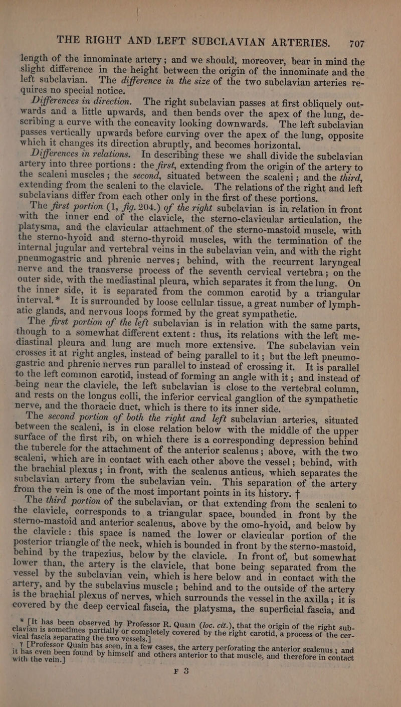 length of the innominate artery ; and we should, moreover, bear in mind the slight difference in the height between the origin of the innominate and the left subclavian. The difference in the size of the two subclavian arteries re- quires no special notice. Differences in direction. The right subclavian passes at first obliquely out- wards and a little upwards, and then bends over the apex of the lung, de- scribing a curve with the concavity looking downwards. The left subelavian passes vertically upwards before curving over the apex of the lung, opposite which it changes its direction abruptly, and becomes horizontal. Differences in relations. In describing these we shall divide the subclavian artery into three portions: the first, extending from the origin of the artery to the scaleni muscles ; the second, situated between the scaleni; and the third, extending from the scaleni to the clavicle. The relations of the right and left subclavians differ from each other only in the first of these portions. The first portion (1, fig. 204.) of the right subclavian is in relation in front with the inner end of the clavicle, the sterno-clavicular articulation, the platysma, and the clavicular attachment.of the sterno-mastoid muscle, with the sterno-hyoid and sterno-thyroid muscles, with the termination of the internal jugular and vertebral veins in the subclavian vein, and with the right pneumogastric and phrenic nerves; behind, with the recurrent laryngeal nerve and the transverse process of the seventh cervical vertebra; on the outer side, with the mediastinal pleura, which separates it from thelung. On the inner side, it is separated from the common carotid by a triangular interval.* It is surrounded by loose cellular tissue, a great number of lymph- atic glands, and nervous loops formed by the great sympathetic. The first portion of the left subclavian is in relation with the same parts, though to a somewhat different extent: thus, its relations with the left me- diastinal pleura and lung are much more extensive. The subclavian vein crosses it at right angles, instead of being parallel to it; but the left pneumo- gastric and phrenic nerves run parallel to instead of crossing it. It is parallel to the left common carotid, instead of forming an angle with it ; and instead of being near the clavicle, the left subclavian is close to the vertebral column, and rests on the longus colli, the inferior cervical ganglion of the sympathetic nerve, and the thoracic duct, which is there to its inner side. The second portion of both the right and left subclavian arteries, situated between the scaleni, is in close relation below with the middle of the upper surface of the first rib, on which there is a corresponding depression behind the tubercle for the attachment of the anterior scalenus; above, with the two scaleni, which are in contact with each other above the vessel; behind, with the brachial plexus ; in front, with the scalenus anticus, which separates the subclavian artery from the subclavian vein. ‘This separation of the artery from the vein is one of the most important points in its history. f The third portion of the subclavian, or that extending from the scaleni to the clavicle, corresponds to a triangular space, bounded in front by the sterno-mastoid and anterior scalenus, above by the omo-hyoid, and below by the clavicle: this space is named the lower or clavicular portion of the posterior triangle of the neck, which is bounded in front by the sterno-mastoid, behind by the trapezius, below by the clavicle. In front of, but somewhat lower than, the artery is the clavicle, that bone being separated from the vessel by the subclavian vein, which is here below and in contact with the artery, and by the subclavius muscle ; behind and to the outside of the artery is the brachial plexus of nerves, which surrounds the vessel in the axilla; it is covered by the deep cervical fascia, the platysma, the superficial fascia, and * [It has been observed by Professor R. Quain (Joc. cit.), that the origin of the right sub- clavian is sometimes partially or completely covered by the right carotid, a process of the cer- vical fascia separating the two vessels. | T [Professor Quain has seen, in a few cases, the artery perforating the anterior scalenus 5 and it has even been found by himself and others anterior to that muscle, and therefore in contact with the vein.] : EF 3