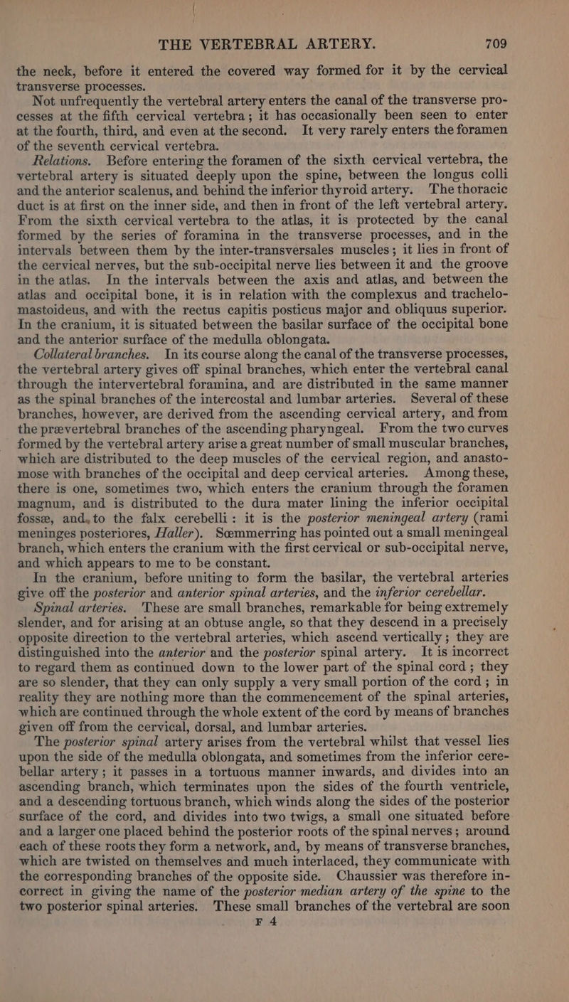 the neck, before it entered the covered way formed for it by the cervical transverse processes. Not unfrequently the vertebral artery enters the canal of the transverse pro- cesses at the fifth cervical vertebra; it has occasionally been seen to enter at the fourth, third, and even at the second. It very rarely enters the foramen of the seventh cervical vertebra. Relations. Before entering the foramen of the sixth cervical vertebra, the vertebral artery is situated deeply upon the spine, between the longus colli and the anterior scalenus, and behind the inferior thyroid artery. The thoracic duct is at first on the inner side, and then in front of the left vertebral artery. From the sixth cervical vertebra to the atlas, it is protected by the canal formed by the series of foramina in the transverse processes, and in the intervals between them by the inter-transversales muscles; it lies in front of the cervical nerves, but the sub-occipital nerve lies between it and the groove in the atlas. In the intervals between the axis and atlas, and between the atlas and occipital bone, it is in relation with the complexus and trachelo- mastoideus, and with the rectus capitis posticus major and obliquus superior. In the cranium, it is situated between the basilar surface of the occipital bone and the anterior surface of the medulla oblongata. Collateral branches. In its course along the canal of the transverse processes, the vertebral artery gives off spinal branches, which enter the vertebral canal through the intervertebral foramina, and are distributed in the same manner as the spinal branches of the intercostal and lumbar arteries. Several of these branches, however, are derived from the ascending cervical artery, and from the prevertebral branches of the ascending pharyngeal. From the two curves formed by the vertebral artery arise a great number of small muscular branches, which are distributed to the deep muscles of the cervical region, and anasto- mose with branches of the occipital and deep cervical arteries. Among these, there is one, sometimes two, which enters the cranium through the foramen magnum, and is distributed to the dura mater lining the inferior occipital fosse, and,to the falx cerebelli: it is the posterior meningeal artery (rami meninges posteriores, Haller). Scemmerring has pointed out a small meningeal branch, which enters the cranium with the first cervical or sub-occipital nerve, and which appears to me to be constant. In the cranium, before uniting to form the basilar, the vertebral arteries give off the posterior and anterior spinal arteries, and the inferior cerebellar. Spinal arteries. 'These are small branches, remarkable for being extremely slender, and for arising at an obtuse angle, so that they descend in a precisely opposite direction to the vertebral arteries, which ascend vertically ; they are distinguished into the anterior and the posterior spinal artery. It is incorrect to regard them as continued down to the lower part of the spinal cord ; they are so slender, that they can only supply a very small portion of the cord; in reality they are nothing more than the commencement of the spinal arteries, which are continued through the whole extent of the cord by means of branches given off from the cervical, dorsal, and lumbar arteries. The posterior spinal artery arises from the vertebral whilst that vessel lies upon the side of the medulla oblongata, and sometimes from the inferior cere- bellar artery; it passes in a tortuous manner inwards, and divides into an ascending branch, which terminates upon the sides of the fourth ventricle, and a descending tortuous branch, which winds along the sides of the posterior surface of the cord, and divides into two twigs, a small one situated before and a larger one placed behind the posterior roots of the spinal nerves; around each of these roots they form a network, and, by means of transverse branches, which are twisted on themselves and much interlaced, they communicate with the corresponding branches of the opposite side. Chaussier was therefore in- correct in giving the name of the posterior median artery of the spine to the two posterior spinal arteries. These small branches of the vertebral are soon F 4