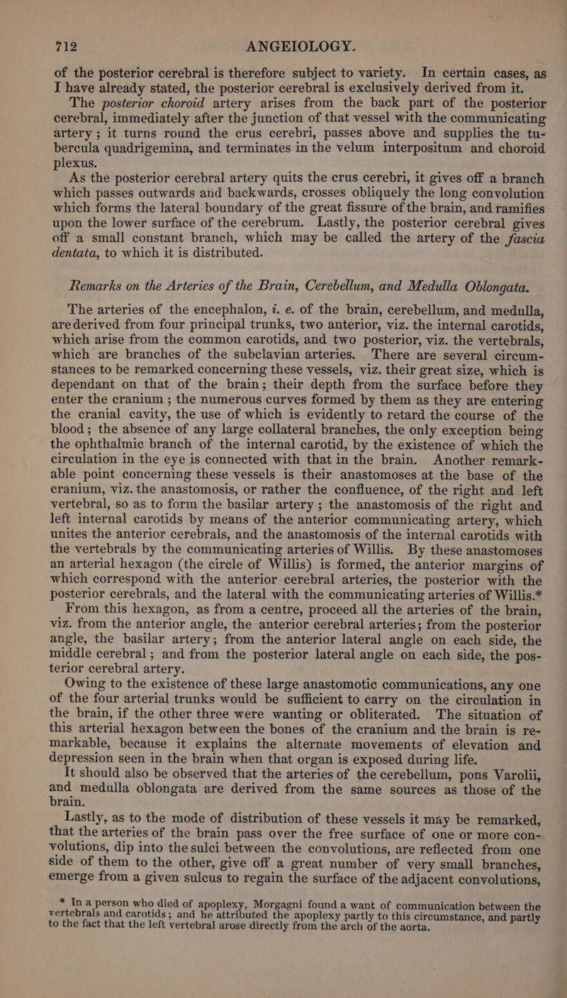 of the posterior cerebral is therefore subject to variety. In certain cases, as I have already stated, the posterior cerebral is exclusively derived from it. The posterior choroid artery arises from the back part of the posterior cerebral, immediately after the junction of that vessel with the communicating artery ; it turns round the crus cerebri, passes above and supplies the tu- bercula quadrigemina, and terminates in the velum interpositum and choroid plexus. iy a As the posterior cerebral artery quits the crus cerebri, it gives off a branch which passes outwards and backwards, crosses obliquely the long convolution which forms the lateral boundary of the great fissure of the brain, and ramifies upon the lower surface of the cerebrum. Lastly, the posterior cerebral gives off a small constant branch, which may be called the artery of the fascia dentata, to which it is distributed. Remarks on the Arteries of the Brain, Cerebellum, and Medulla Oblongata. The arteries of the encephalon, 7. e. of the brain, cerebellum, and medulla, arederived from four principal trunks, two anterior, viz. the internal carotids, which arise from the common carotids, and two posterior, viz. the vertebrals, which are branches of the subclavian arteries. There are several circum- stances to be remarked concerning these vessels, viz. their great size, which is dependant on that of the brain; their depth from the surface before they enter the cranium ; the numerous curves formed by them as they are entering the cranial cavity, the use of which is evidently to retard the course of the blood ; the absence of any large collateral branches, the only exception being the ophthalmic branch of the internal carotid, by the existence of which the circulation in the eye is connected with that in the brain. Another remark- able point concerning these vessels is their anastomoses at the base of the cranium, viz. the anastomosis, or rather the confluence, of the right and left vertebral, so as to form the basilar artery ; the anastomosis of the right and left internal carotids by means of the anterior communicating artery, which unites the anterior cerebrals, and the anastomosis of the internal carotids with the vertebrals by the communicating arteries of Willis. By these anastomoses an arterial hexagon (the circle of Willis) is formed, the anterior margins of which correspond with the anterior cerebral arteries, the posterior with the posterior cerebrals, and the lateral with the communicating arteries of Willis.* From this hexagon, as from a centre, proceed all the arteries of the brain, viz. from the anterior angle, the anterior cerebral arteries; from the posterior angle, the basilar artery; from the anterior lateral angle on each side, the middle cerebral ; and from the posterior lateral angle on each side, the pos- terior cerebral artery. Owing to the existence of these large anastomotic communications, any one of the four arterial trunks would be sufficient to carry on the circulation in the brain, if the other three were wanting or obliterated. The situation of this arterial hexagon between the bones of the cranium and the brain is re- markable, because it explains the alternate movements of elevation and depression seen in the brain when that organ is exposed during life. It should also be observed that the arteries of the cerebellum, pons Varolii, en medulla oblongata are derived from the same sources as those of the rain. Lastly, as to the mode of distribution of these vessels it may be remarked, that the arteries of the brain pass over the free surface of one or more con- volutions, dip into the sulci between the convolutions, are reflected from one side of them to the other, give off a great number of very small branches, emerge from a given sulcus to regain the surface of the adjacent convolutions, * Ina person who died of apoplexy, Morgagni found a want of communication between the vertebrals and carotids ; and he attributed the apoplexy partly to this circumstance, and partly to the fact that the left vertebral arose directly from the arch of the aorta.