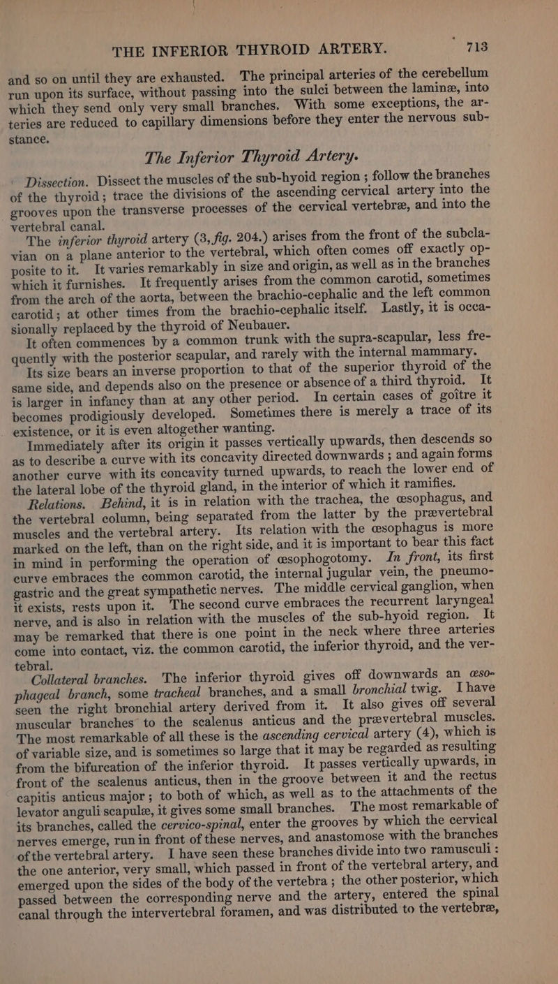 THE INFERIOR THYROID ARTERY. 718 and so on until they are exhausted. The principal arteries of the cerebellum run upon its surface, without passing into the sulci between the laminz, into which they send only very small branches. With some exceptions, the ar- teries are reduced to capillary dimensions before they enter the nervous sub- stance. The Inferior Thyroid Artery. Dissection. Dissect the muscles of the sub-hyoid region ; follow the branches of the thyroid; trace the divisions of the ascending cervical artery into the grooves upon the transverse processes of the cervical vertebr, and into the vertebral canal. The inferior thyroid artery (3, fig. 204.) arises from the front of the subcla- vian on a plane anterior to the vertebral, which often comes off exactly op- posite to it. It varies remarkably in size and origin, as well as in the branches which it furnishes. It frequently arises from the common carotid, sometimes from the arch of the aorta, between the brachio-cephalic and the left common carotid; at other times from the brachio-cephalic itself. Lastly, it is occa- sionally replaced by the thyroid of Neubauer. It often commences by a common trunk with the supra-scapular, less fre- quently with the posterior scapular, and rarely with the internal mammary. Its size bears an inverse proportion to that of the superior thyroid of the same side, and depends also on the presence or absence of a third thyroid. It is larger in infancy than at any other period. In certain cases of goitre it becomes prodigiously developed. Sometimes there is merely a trace of its ~ existence, or it is even altogether wanting. Immediately after its origin it passes vertically upwards, then descends so as to describe a curve with its concavity directed downwards ; and again forms another curve with its concavity turned upwards, to reach the lower end of the lateral lobe of the thyroid gland, in the interior of which it ramifies. Relations. Behind, it is in relation with the trachea, the csophagus, and the vertebral column, being separated from the latter by the prevertebral muscles and the vertebral artery. Its relation with the cesophagus is more marked on the left, than on the right side, and it is important to bear this fact in mind in performing the operation of esophogotomy. In front, its first curve embraces the common carotid, the internal jugular vein, the pneumo- gastric and the great sympathetic nerves. The middle cervical ganglion, when it exists, rests upon it. 'The second curve embraces the recurrent laryngeal nerve, and is also in relation with the muscles of the sub-hyoid region. It may be remarked that there is one point in the neck where three arteries come into contact, viz. the common carotid, the inferior thyroid, and the ver- tebral. Collateral branches. The inferior thyroid gives off downwards an @so- phageal branch, some tracheal branches, and a small bronchial twig. Ihave seen the right bronchial artery derived from it. It also gives off several muscular branches to the scalenus anticus and the prevertebral muscles. The most remarkable of all these is the ascending cervical artery (4), which is of variable size, and is sometimes so large that it may be regarded as resulting from the bifurcation of the inferior thyroid. It passes vertically upwards, in front of the scalenus anticus, then in the groove between it and the rectus capitis anticus major ; to both of which, as well as to the attachments of the levator anguli scapule, it gives some small branches. The most remarkable of its branches, called the cervico-spinal, enter the grooves by which the cervical nerves emerge, run in front of these nerves, and anastomose with the branches of the vertebral artery. I have seen these branches divide into two ramusculi : the one anterior, very small, which passed in front of the vertebral artery, and emerged upon the sides of the body of the vertebra ; the other posterior, which passed between the corresponding nerve and the artery, entered the spinal canal through the intervertebral foramen, and was distributed to the vertebre,